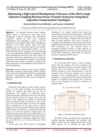© 2020, IRJET | Impact Factor value: 7.34 | ISO 9001:2008 Certified Journal | Page 135
Optimizing a High Lateral Misalignment Tolerance of the Short-range
Inductive Coupling Wireless Power Transfer System by Using Basic
Capacitive Compensation Topologies
Deeb ALASHGAR1, Koji FUJIWARA2, and Yasuhito TAKAHASHI3
ngineering, Doshisha UniversityEElectronic&Department of Electrical2,31,
-------------------------------------------------------------***-------------------------------------------------------------
Abstract - An Inductive Wireless Power Transfer
(IWPT) system is enhanced to have high lateral
misalignment tolerance. Analytical and experimental
comparison among the four basic capacitive
compensation (CC) topologies is made to get the
appreciated and optimized high lateral misalignment
tolerance of the IWPT system. These four basic
topologies are the Series-Series (SS-CC), the Parallel-
Series (PS-CC), the Series-Parallel (SP-CC), and the
Parallel-Parallel (PP-CC) topologies. The SS-CC topology
is the most appropriate method for optimizing a high
lateral misalignment tolerance in the IWPT system. Its
advantages include the independence of its resonance
frequency of the misalignment in addition to having high
voltage and current gains in addition to having a zero
phase shift angle at any misalignment, which is better for
low switching losses.
Keywords: Inductive Wireless Power Transfer (IWPT),
Series-Series Capacitive Compensation (SS-CC), Parallel-
Series Capacitive Compensation (PS-CC), Series-Parallel
Capacitive Compensation (SP-CC), Parallel-Parallel
Capacitive Compensation (PP-CC), Lateral misalignment
tolerance.
1. INTRODUCTION
Researchers shed light on power transfer without
wires as it has multi economic and environmental
benefits; for instance, the safety and the ease of
maintenance. The method of transferring power
wirelessly depends on different factors such as the safety
and the distance between the power source and the
system’s load. Although the methods of transferring
power wirelessly through microwaves [1], laser waves
[2][3][4], or the electric field [5] is secure. the magnetic
field is considered to be the most secure at specific
frequencies [6]. In the Inductive Wireless Power Transfer
(IWPT) system, the efficiency is optimized by both the
shape [7] [8] and the capacitive compensations. The
capacitive compensation parts can be connected in series
or parallel in both sides of the IWPT system that leads to
four basic topologies of capacitive compensation which
are the SS-CC [9] [10] [11], PS-CC, SP-CC, and PP-CC
topologies.
In this paper, the IWPT system is investigated
according to its positive impacts that match the
requirements of the new electric systems[12]. The IWPT
system transfers power from the primary coil to the
secondary coil through a magnetic field, with different
types of planar geometry coils such as circular or
rectangular. Yet, although circular geometry shows better
coupling between the primary and secondary coils of the
IWPT transformer [13], this research focuses on
rectangular geometry because of high tolerance to
misalignment between the primary and secondary coils
of the IWPT transformer which holds the optimum
capacitive compensated IWPT system.
2. THEORETICAL ANALYSIS
The short-range IWPT system is used to transfer
power from the primary coil to the secondary coil
without a physical connection. As shown in Figure 1, the
primary side of the induction circuit consists of an
internal resistance r1 and a self-inductance L1 and the
secondary side circuit also composes of an internal
resistance r2 and a self-inductance L2. Both sides are
coupled by a mutual inductance M. When an alternating
voltage Vin is applied to the primary coil, a current I2
flows in the secondary coil which is connected to
resistive load RL.
𝑉𝑖𝑛 = 𝐸 𝑚 sin(𝜔𝑡 + 𝜃) [V] (1)
Figure 1. The short-range IWPT system.
The IWPT systems are improved by enhancing the
coupling between transmitting and receiving coils.
Figure 2 shows that the coupling enhancement in the
IWPT systems can be achieved by high lateral
International Research Journal of Engineering and Technology (IRJET) e-ISSN: 2395-0056
Volume: 07 Issue: 03 | Mar 2020 www.irjet.net p-ISSN: 2395-0072
 