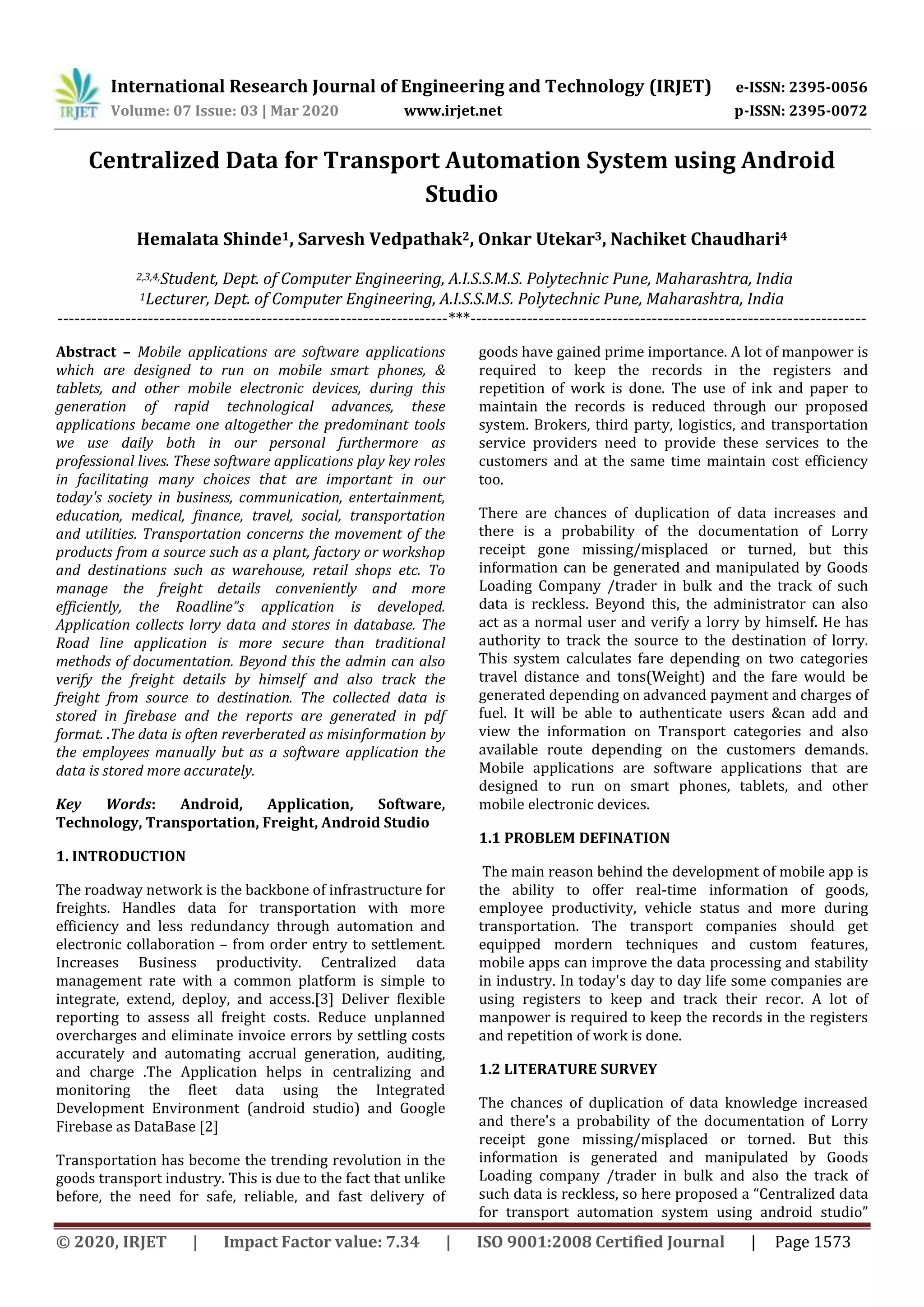 International Research Journal of Engineering and Technology (IRJET) e-ISSN: 2395-0056
Volume: 07 Issue: 03 | Mar 2020 www.irjet.net p-ISSN: 2395-0072
© 2020, IRJET | Impact Factor value: 7.34 | ISO 9001:2008 Certified Journal | Page 1573
Centralized Data for Transport Automation System using Android
Studio
Hemalata Shinde1, Sarvesh Vedpathak2, Onkar Utekar3, Nachiket Chaudhari4
2,3,4,Student, Dept. of Computer Engineering, A.I.S.S.M.S. Polytechnic Pune, Maharashtra, India
1Lecturer, Dept. of Computer Engineering, A.I.S.S.M.S. Polytechnic Pune, Maharashtra, India
---------------------------------------------------------------------***----------------------------------------------------------------------
Abstract – Mobile applications are software applications
which are designed to run on mobile smart phones, &
tablets, and other mobile electronic devices, during this
generation of rapid technological advances, these
applications became one altogether the predominant tools
we use daily both in our personal furthermore as
professional lives. These software applications play key roles
in facilitating many choices that are important in our
today's society in business, communication, entertainment,
education, medical, finance, travel, social, transportation
and utilities. Transportation concerns the movement of the
products from a source such as a plant, factory or workshop
and destinations such as warehouse, retail shops etc. To
manage the freight details conveniently and more
efficiently, the Roadline”s application is developed.
Application collects lorry data and stores in database. The
Road line application is more secure than traditional
methods of documentation. Beyond this the admin can also
verify the freight details by himself and also track the
freight from source to destination. The collected data is
stored in firebase and the reports are generated in pdf
format. .The data is often reverberated as misinformation by
the employees manually but as a software application the
data is stored more accurately.
Key Words: Android, Application, Software,
Technology, Transportation, Freight, Android Studio
1. INTRODUCTION
The roadway network is the backbone of infrastructure for
freights. Handles data for transportation with more
efficiency and less redundancy through automation and
electronic collaboration – from order entry to settlement.
Increases Business productivity. Centralized data
management rate with a common platform is simple to
integrate, extend, deploy, and access.[3] Deliver flexible
reporting to assess all freight costs. Reduce unplanned
overcharges and eliminate invoice errors by settling costs
accurately and automating accrual generation, auditing,
and charge .The Application helps in centralizing and
monitoring the fleet data using the Integrated
Development Environment (android studio) and Google
Firebase as DataBase [2]
Transportation has become the trending revolution in the
goods transport industry. This is due to the fact that unlike
before, the need for safe, reliable, and fast delivery of
goods have gained prime importance. A lot of manpower is
required to keep the records in the registers and
repetition of work is done. The use of ink and paper to
maintain the records is reduced through our proposed
system. Brokers, third party, logistics, and transportation
service providers need to provide these services to the
customers and at the same time maintain cost efficiency
too.
There are chances of duplication of data increases and
there is a probability of the documentation of Lorry
receipt gone missing/misplaced or turned, but this
information can be generated and manipulated by Goods
Loading Company /trader in bulk and the track of such
data is reckless. Beyond this, the administrator can also
act as a normal user and verify a lorry by himself. He has
authority to track the source to the destination of lorry.
This system calculates fare depending on two categories
travel distance and tons(Weight) and the fare would be
generated depending on advanced payment and charges of
fuel. It will be able to authenticate users &can add and
view the information on Transport categories and also
available route depending on the customers demands.
Mobile applications are software applications that are
designed to run on smart phones, tablets, and other
mobile electronic devices.
1.1 PROBLEM DEFINATION
The main reason behind the development of mobile app is
the ability to offer real-time information of goods,
employee productivity, vehicle status and more during
transportation. The transport companies should get
equipped mordern techniques and custom features,
mobile apps can improve the data processing and stability
in industry. In today's day to day life some companies are
using registers to keep and track their recor. A lot of
manpower is required to keep the records in the registers
and repetition of work is done.
1.2 LITERATURE SURVEY
The chances of duplication of data knowledge increased
and there's a probability of the documentation of Lorry
receipt gone missing/misplaced or torned. But this
information is generated and manipulated by Goods
Loading company /trader in bulk and also the track of
such data is reckless, so here proposed a “Centralized data
for transport automation system using android studio”
 