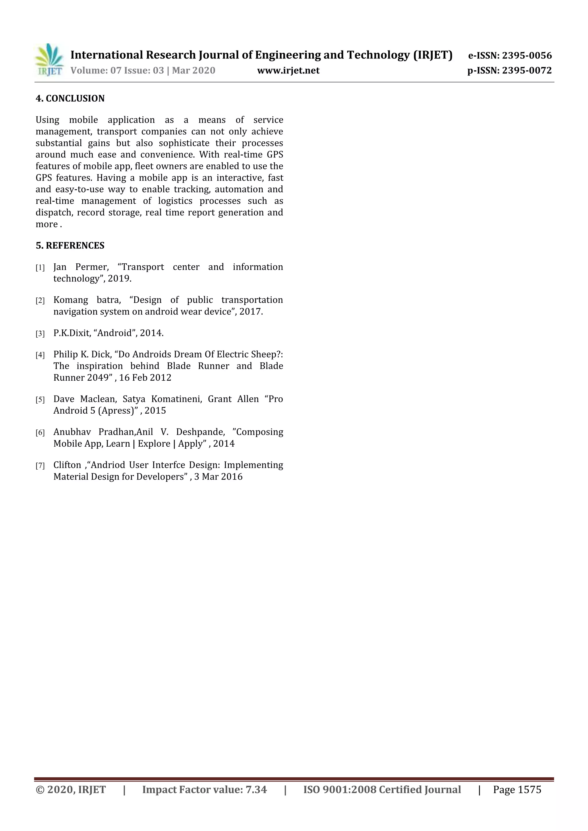 International Research Journal of Engineering and Technology (IRJET) e-ISSN: 2395-0056
Volume: 07 Issue: 03 | Mar 2020 www.irjet.net p-ISSN: 2395-0072
© 2020, IRJET | Impact Factor value: 7.34 | ISO 9001:2008 Certified Journal | Page 1575
4. CONCLUSION
Using mobile application as a means of service
management, transport companies can not only achieve
substantial gains but also sophisticate their processes
around much ease and convenience. With real-time GPS
features of mobile app, fleet owners are enabled to use the
GPS features. Having a mobile app is an interactive, fast
and easy-to-use way to enable tracking, automation and
real-time management of logistics processes such as
dispatch, record storage, real time report generation and
more .
5. REFERENCES
[1] Jan Permer, “Transport center and information
technology”, 2019.
[2] Komang batra, “Design of public transportation
navigation system on android wear device”, 2017.
[3] P.K.Dixit, “Android”, 2014.
[4] Philip K. Dick, “Do Androids Dream Of Electric Sheep?:
The inspiration behind Blade Runner and Blade
Runner 2049” , 16 Feb 2012
[5] Dave Maclean, Satya Komatineni, Grant Allen “Pro
Android 5 (Apress)” , 2015
[6] Anubhav Pradhan,Anil V. Deshpande, ”Composing
Mobile App, Learn | Explore | Apply” , 2014
[7] Clifton ,“Andriod User Interfce Design: Implementing
Material Design for Developers” , 3 Mar 2016
 