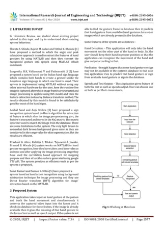 International Research Journal of Engineering and Technology (IRJET) e-ISSN: 2395-0056
Volume: 07 Issue: 03 | Mar 2020 www.irjet.net p-ISSN: 2395-0072
© 2020, IRJET | Impact Factor value: 7.34 | ISO 9001:2008 Certified Journal | Page 1577
2. LITERATURE SURVEY
In Literature Review, we studied about existing project
related to this topic and try to understand about existing
system behaviour.
Shweta S. Shinde, Rajesh M. Autee and Vitthal K. Bhosale [1]
have proposed a method in which the angle and peak
calculation approach is used to extract the features of hand
gestures by using MATLAB and then they convert the
recognized gesture into speech using MATLAB inbuilt
command.
Sangeetha. R.K, Valliammai .V and Padmavathi .S [2] have
proposed a system based on the Indian hand sign language
which contains both hands to create a gesture unlike the
American sign language in which one hand is used. Their
system is implemented using MATLAB without using any
other external hardware for the user, here the runtime live
image iscaptured afterwhichimageframesareextractedand
image processing is applied using HIS model and then the
featureextraction is done by distancetransformmethod.The
results obtained by this model is found to be satisfactorily
good for most of the hand signs.
Anchal Sood and Anju Mishra [3] have proposed a sign
recognition system based on Harris algorithm for extraction
of feature in which after the image pre-processing part, the
featureis extracted and stored in the Nx2 matrix. Thismatrix
is further used to match the image from the database. There
are some limitations to the system. The very light brown to
somewhat dark brown background gives error as they are
considered in the range value for skin segmentation. But the
results are efficient.
Prashant G. Ahire, Kshitija B. Tilekar, Tejaswini A. Jawake,
Pramod B. Warale [4] system works on MATLAB for hand
gesturerecognition, here they have taken arealtimevideoas
an input and after applying the image processing stage they
have used the correlation based approach for mapping
purpose and then at last the audio is generated using google
TTS API. The system provides an efficient result as per the
system is proposed.
Sonal Kumari and Suman K. Mitra [5] have proposed a
system based on hand action recognition using background
subtraction technique for image processing and they use
Direct Fourier transform (DFT) algorithm for image`
extraction based on the MATLAB.
3. Proposed System
This application takes input as hand gesture of the person
and track the hand movement and simultaneously it
converts the captured video input into the fames and it
checks in database for those frames, if the image is already
available then it gives the meaning of that hand gesture in
the form of text as well as speech output. If the system is not
able to find the gesture frame in database then it predicts
that hand gesture from available hand gestures data set or
images which are already present in the database.
Some features of the system are as follows: -
Hand Detection: - This application will only take the hand
movement not the other part of the hand or body. So, the
user should keep their hand in proper position so that the
application can recognize the movement of the hand and
give output according to that.
Prediction: - It might happen that some hand gesture or sign
may not be available in the system’s database in that case
this application tries to predict that hand gesture or sign
from available hand gesture or sign in the database.
Speech and Text Output: - This application gives feature of
both the text as well as speech output. User can choose one
or both as per their convenience.
Fig-1: Working of MuteCom
 