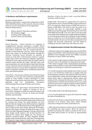 International Research Journal of Engineering and Technology (IRJET) e-ISSN: 2395-0056
Volume: 07 Issue: 03 | Mar 2020 www.irjet.net p-ISSN: 2395-0072
© 2020, IRJET | Impact Factor value: 7.34 | ISO 9001:2008 Certified Journal | Page 1578
4. Hardware and Software requirements:
Hardware Requirements: -
Minimum requirement - Laptop with configuration of 4GB
RAM, 500GB Hard Disk, any OS and with a clearly working
webcam is used in development of the application.
Software Requirements:
● Python, OpenCV, Tensorflow and Keras
● ASL database: Kaggle
● Training model: Google colab
● Version Control: Git and GitHub
5. Methodology
Neural Networks: - Neural networks are composed of
straightforward elements operating in parallel. Neural
networks are models that are capable of machine learning
and pattern recognition. They are usually presented as
systems of interconnected “neurons” which will compute
values from inputs by feeding information through the
network. Commonly neural networks are adjusted, or
trained, in order that a selected input results in a specific
target output. There, the network is adjusted, supported a
comparison of the output and therefore the target, until the
network output matches the target. Typically, many such
input/target pairs are used, during this supervised learning,
to train a network. Neural networks are trained to perform
complex functions in various fields of application including
pattern recognition, identification, classification,speechand
vision and control systems.
TensorFlow: - The primary software tool of deep learning is
TensorFlow. It is an open source AI library, using data flow
graphs to create models. It allows developers to make
largescale neural networks with many layers. TensorFlowis
especially used for: Classification, Perception,
Understanding, Discovering, Prediction and Creation.
Keras: - Keras is an open-source neural-network library
written in Python. it's capable of running on top of
TensorFlow. Designed to enable fast experimentation with
deep neural networks, it focuses on being user-friendly,
modular, and extensible.
Image Database: - The starting point of the project was the
creation of a database with all the images thatwouldbeused
for training and testing. The image database can have
different formats. Imagescanbeeitherhanddrawn,digitized
photographs or a 3D dimensional hand. Photographs were
used, as they are the most realistic approach. We needed a
dataset with images of hands showing all the signs of ASL
(American Sign Language) language. Creating a datasetwith
these images would require a lot of time therefore we
obtained the dataset from Kaggle [7]. The dataset we
obtained contained folders 29 with altogether 87000+
images as that would decide the robustnessofthealgorithm.
We required a huge dataset to obtain more accurate and
therefore, it had to be done in such a way that different
situations could be tested.
Google Colab:- The model we created had be be trained on
huge database which contained 87000+imagesand hence to
do so we required a huge amount of RAM and even on a
laptop of 8GB RAM it was hard to train the model so to
overcome this issue we used google colab[6] a cloud
platform provided by google which provided us a GPU with
25GB RAM and through it we were able to train the model
successfully withminimumtime.GoogleColabalsohelpedus
in overcoming the problem of training the model multiples
when we wanted to use it. We trained the model on colab
and obtained the .h5 and .json file which contained the final
weights and hierarchy respectively and this helped in
avoiding to train the model every time when we use it.
5.1. Implementation includes the following steps: -
1. Obtained a dataset from kaggle which had overall 87000+
images and 29 folders which included the signs of all the 26
alphabets of ASL language and the rest 3 folders contained
the gestures of space, delete and nothing.
2. We created a model using tensorflow,kerasandcv2which
we had to train on the database to obtain desired results.
3. We trained on google colab a cloud platform provided by
google. Colab provided us with a GPU of 25GB of RAM which
helped us in training our model with minimum time.
4. To avoid training the model multiple times when we want
to use it, we trained the model once on google colab and
downloaded the model.h5 and model.json files from there,
were model.h5 file contains the final weights of the trained
model which helps in obtaining the desired output and
model.json file contained the hierarchy of execution. 5. We
integrated these model.h5 and model.json files to our model
stored in memory of our laptops using keras whichhelpedis
obtaining the output quickly by training it only once on
colab.
6. The model works in the following manner: -
a. As we run the application it opens the webcam for taking
the input of hand gestures.
b. Each and every frame is captured by the webcamandthen
extraction of its features takes place, which includes
conversion of image into matrix, binarization etc.
c. After extraction of features, it fed to our pre-trainedmodel
for classifying the input gesture. When the gesture is
matched successfully the output is printed on the screen.
The model built provides an accuracy of approximately
99.67.
 