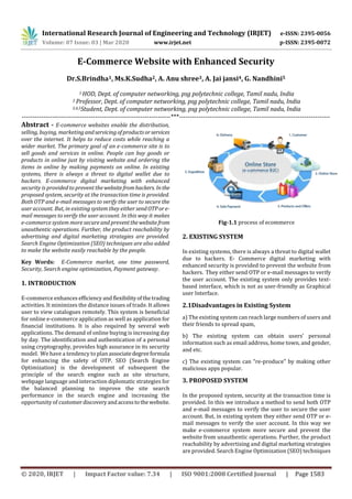 International Research Journal of Engineering and Technology (IRJET) e-ISSN: 2395-0056
Volume: 07 Issue: 03 | Mar 2020 www.irjet.net p-ISSN: 2395-0072
© 2020, IRJET | Impact Factor value: 7.34 | ISO 9001:2008 Certified Journal | Page 1583
E-Commerce Website with Enhanced Security
Dr.S.Brindha1, Ms.K.Sudha2, A. Anu shree3, A. Jai jansi4, G. Nandhini5
1 HOD, Dept. of computer networking, psg polytechnic college, Tamil nadu, India
2 Professor, Dept. of computer networking, psg polytechnic college, Tamil nadu, India
3,4,5Student, Dept. of computer networking, psg polytechnic college, Tamil nadu, India
---------------------------------------------------------------------***----------------------------------------------------------------------
Abstract - E-commerce websites enable the distribution,
selling, buying, marketingandservicingofproductsorservices
over the internet. It helps to reduce costs while reaching a
wider market. The primary goal of an e-commerce site is to
sell goods and services in online. People can buy goods or
products in online just by visiting website and ordering the
items in online by making payments on online. In existing
systems, there is always a threat to digital wallet due to
hackers. E-commerce digital marketing with enhanced
security is provided to prevent the websitefromhackers. Inthe
proposed system, security at the transaction time is provided.
Both OTP and e-mail messages to verify the user to secure the
user account. But, in existing system they either sendOTPore-
mail messages to verify the user account. In this way it makes
e-commerce system more secure and preventthewebsitefrom
unauthentic operations. Further, the product reachability by
advertising and digital marketing strategies are provided.
Search Engine Optimization (SEO) techniques are also added
to make the website easily reachable by the people.
Key Words: E-Commerce market, one time password,
Security, Search engine optimization, Payment gateway.
1. INTRODUCTION
E-commerce enhances efficiencyandflexibilityofthetrading
activities. It minimizes the distance issues of trade. It allows
user to view catalogues remotely. This system is beneficial
for online e-commerce application as well as application for
financial institutions. It is also required by several web
applications. The demand of online buying is increasing day
by day. The identiﬁcation and authentication of a personal
using cryptography, provides high assurance in its security
model. We have a tendency to plan associatedegreeformula
for enhancing the safety of OTP. SEO (Search Engine
Optimization) is the development of subsequent the
principle of the search engine such as site structure,
webpage language and interaction diplomatic strategies for
the balanced planning to improve the site search
performance in the search engine and increasing the
opportunity of customerdiscoveryandaccesstothewebsite.
Fig-1.1 process of ecommerce
2. EXISTING SYSTEM
In existing systems, there is always a threat to digital wallet
due to hackers. E- Commerce digital marketing with
enhanced security is provided to prevent the website from
hackers. They either send OTP or e-mail messages to verify
the user account. The existing system only provides text-
based interface, which is not as user-friendly as Graphical
user Interface.
2.1Disadvantages in Existing System
a) The existing system can reach large numbers of users and
their friends to spread spam,
b) The existing system can obtain users’ personal
information such as email address, home town, and gender,
and etc.
c) The existing system can “re-produce" by making other
malicious apps popular.
3. PROPOSED SYSTEM
In the proposed system, security at the transaction time is
provided. In this we introduce a method to send both OTP
and e-mail messages to verify the user to secure the user
account. But, in existing system they either send OTP or e-
mail messages to verify the user account. In this way we
make e-commerce system more secure and prevent the
website from unauthentic operations. Further, the product
reachability by advertising and digital marketing strategies
are provided. Search Engine Optimization (SEO) techniques
 