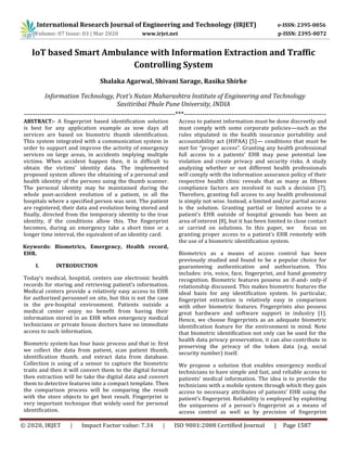 International Research Journal of Engineering and Technology (IRJET) e-ISSN: 2395-0056
Volume: 07 Issue: 03 | Mar 2020 www.irjet.net p-ISSN: 2395-0072
© 2020, IRJET | Impact Factor value: 7.34 | ISO 9001:2008 Certified Journal | Page 1587
IoT based Smart Ambulance with Information Extraction and Traffic
Controlling System
Shalaka Agarwal, Shivani Sarage, Rasika Shirke
Information Technology, Pcet’s Nutan Maharashtra Institute of Engineering and Technology
Savitiribai Phule Pune University, INDIA
-------------------------------------------------------------------***---------------------------------------------------------------
ABSTRACT:- A fingerprint based identification solution
is best for any application example as now days all
services are based on biometric thumb identification.
This system integrated with a communication system in
order to support and improve the activity of emergency
services on large areas, in accidents implying multiple
victims. When accident happen then, it is difficult to
obtain the victims’ identity data. The implemented
proposed system allows the obtaining of a personal and
health identity of the persons using the thumb scanner.
The personal identity may be maintained during the
whole post-accident evolution of a patient, in all the
hospitals where a specified person was sent. The patient
are registered, their data and evolution being stored and
finally, directed from the temporary identity to the true
identity, if the conditions allow this. The fingerprint
becomes, during an emergency take a short time or a
longer time interval, the equivalent of an identity card.
Keywords: Biometrics, Emergency, Health record,
EHR.
I. INTRODUCTION
Today’s medical, hospital, centers use electronic health
records for storing and retrieving patient’s information.
Medical centers provide a relatively easy access to EHR
for authorized personnel on site, but this is not the case
in the pre-hospital environment. Patients outside a
medical center enjoy no benefit from having their
information stored in an EHR when emergency medical
technicians or private house doctors have no immediate
access to such information.
Biometric system has four basic process and that is: first
we collect the data from patient, scan patient thumb,
identification thumb, and extract data from database.
Collection is using of a sensor to capture the biometric
traits and then it will convert them to the digital format
then extraction will be take the digital data and convert
them to detective features into a compact template. Then
the comparison process will be comparing the result
with the store objects to get best result. Fingerprint is
very important technique that widely used for personal
identification.
Access to patient information must be done discreetly and
must comply with some corporate policies—such as the
rules stipulated in the health insurance portability and
accountability act (HIPAA) [5]— conditions that must be
met for “proper access”. Granting any health professional
full access to a patients’ EHR may pose potential law
violation and create privacy and security risks. A study
analyzing whether or not different health professionals
will comply with the information assurance policy of their
respective health clinic reveals that as many as fifteen
compliance factors are involved in such a decision [7].
Therefore, granting full access to any health professional
is simply not wise. Instead, a limited and/or partial access
is the solution. Granting partial or limited access to a
patient’s EHR outside of hospital grounds has been an
area of interest [8], but it has been limited to close contact
or carried on solutions. In this paper, we focus on
granting proper access to a patient’s EHR remotely with
the use of a biometric identification system.
Biometrics as a means of access control has been
previously studied and found to be a popular choice for
guaranteeing authentication and authorization. This
includes: iris, voice, face, fingerprint, and hand geometry
recognition. Biometric features possess an if-and- only-if
relationship discussed. This makes biometric features the
ideal basis for any identification system. In particular,
fingerprint extraction is relatively easy in comparison
with other biometric features. Fingerprints also possess
great hardware and software support in industry [1].
Hence, we choose fingerprints as an adequate biometric
identification feature for the environment in mind. Note
that biometric identification not only can be used for the
health data privacy preservation, it can also contribute in
preserving the privacy of the token data (e.g. social
security number) itself.
We propose a solution that enables emergency medical
technicians to have simple and fast, and reliable access to
patients’ medical information. The idea is to provide the
technicians with a mobile system through which they gain
access to necessary attributes of patients’ EHR using the
patient’s fingerprint. Reliability is employed by exploiting
the uniqueness of a person’s fingerprint as a means of
access control as well as by precision of fingerprint
 