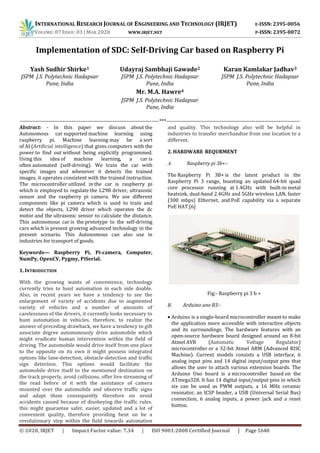 INTERNATIONAL RESEARCH JOURNAL OF ENGINEERING AND TECHNOLOGY (IRJET) E-ISSN: 2395-0056
VOLUME: 07 ISSUE: 03 | MAR 2020 WWW.IRJET.NET P-ISSN: 2395-0072
© 2020, IRJET | Impact Factor value: 7.34 | ISO 9001:2008 Certified Journal | Page 1640
Implementation of SDC: Self-Driving Car based on Raspberry Pi
Yash Sudhir Shirke1
JSPM J.S. Polytechnic Hadapsar
Pune, India
Udayraj Sambhaji Gawade2
JSPM J.S. Polytechnic Hadapsar
Pune, India
Mr. M.A. Hawre4
JSPM J.S. Polytechnic Hadapsar
Pune, India
Karan Kamlakar Jadhav3
JSPM J.S. Polytechnic Hadapsar
Pune, India
------------------------------------------------------------------------------***---------------------------------------------------------------------------
Abstract: - In this paper we discuss about the
Autonomous car supported machine learning using
raspberry pi. Machine learning may be a sort
of AI (Artificial intelligence) that gives computers with the
power to find out without being explicitly programmed.
Using this idea of machine learning, a car is
often automated (self-driving). We train the car with
specific images and whenever it detects the trained
images, it operates consistent with the trained instruction.
The microcontroller utilized in the car is raspberry pi
which is employed to regulate the L298 driver, ultrasonic
sensor and the raspberry pi camera. We use different
components like pi camera which is used to train and
detect the objects, L298 driver which operates the dc
motor and the ultrasonic sensor to calculate the distance.
This autonomous car is the prototype to the self-driving
cars which is present growing advanced technology in the
present scenario. This Autonomous can also use in
industries for transport of goods.
Keywords— Raspberry Pi, Pi-camera, Computer,
NumPy, OpenCV, Pygmy, PiSerial.
1. INTRODUCTION
With the growing wants of convenience, technology
currently tries to hunt automation in each side doable.
Also, in recent years we have a tendency to see the
enlargement of variety of accidents due to augmented
variety of vehicles and a number of amounts of
carelessness of the drivers, it currently looks necessary to
hunt automation in vehicles. therefore, to realize the
answer of preceding drawback, we have a tendency to gift
associate degree autonomously drive automobile which
might eradicate human intervention within the field of
driving. The automobile would drive itself from one place
to the opposite on its own it might possess integrated
options like lane-detection, obstacle-detection and traffic
sign detection. This options would facilitate the
automobile drive itself to the mentioned destination on
the track properly, avoid collisions, offer live streaming of
the read before of it with the assistance of camera
mounted over the automobile and observe traffic signs
and adapt them consequently therefore on avoid
accidents caused because of disobeying the traffic rules.
this might guarantee safer, easier, updated and a lot of
convenient quality, therefore providing bent on be a
revolutionary step within the field towards automation
and quality. This technology also will be helpful in
industries to transfer merchandise from one location to a
different.
2. HARDWARE REQURMENT
A. Raspberry pi 3b+:-
The Raspberry Pi 3B+ is the latest product in the
Raspberry Pi 3 range, boasting an updated 64-bit quad
core processor running at 1.4GHz with built-in metal
heatsink, dual-band 2.4GHz and 5GHz wireless LAN, faster
(300 mbps) Ethernet, and PoE capability via a separate
PoE HAT.[6]
Fig:- Raspberry pi 3 b +
B. Arduino uno R3:-
 Arduino is a single-board microcontroller meant to make
the application more accessible with interactive objects
and its surroundings. The hardware features with an
open-source hardware board designed around an 8-bit
Atmel AVR (Automatic Voltage Regulator)
microcontroller or a 32-bit Atmel ARM (Advanced RISC
Machine). Current models consists a USB interface, 6
analog input pins and 14 digital input/output pins that
allows the user to attach various extension boards. The
Arduino Uno board is a microcontroller based on the
ATmega328. It has 14 digital input/output pins in which
six can be used as PWM outputs, a 16 MHz ceramic
resonator, an ICSP header, a USB (Universal Serial Bus)
connection, 6 analog inputs, a power jack and a reset
button.
 