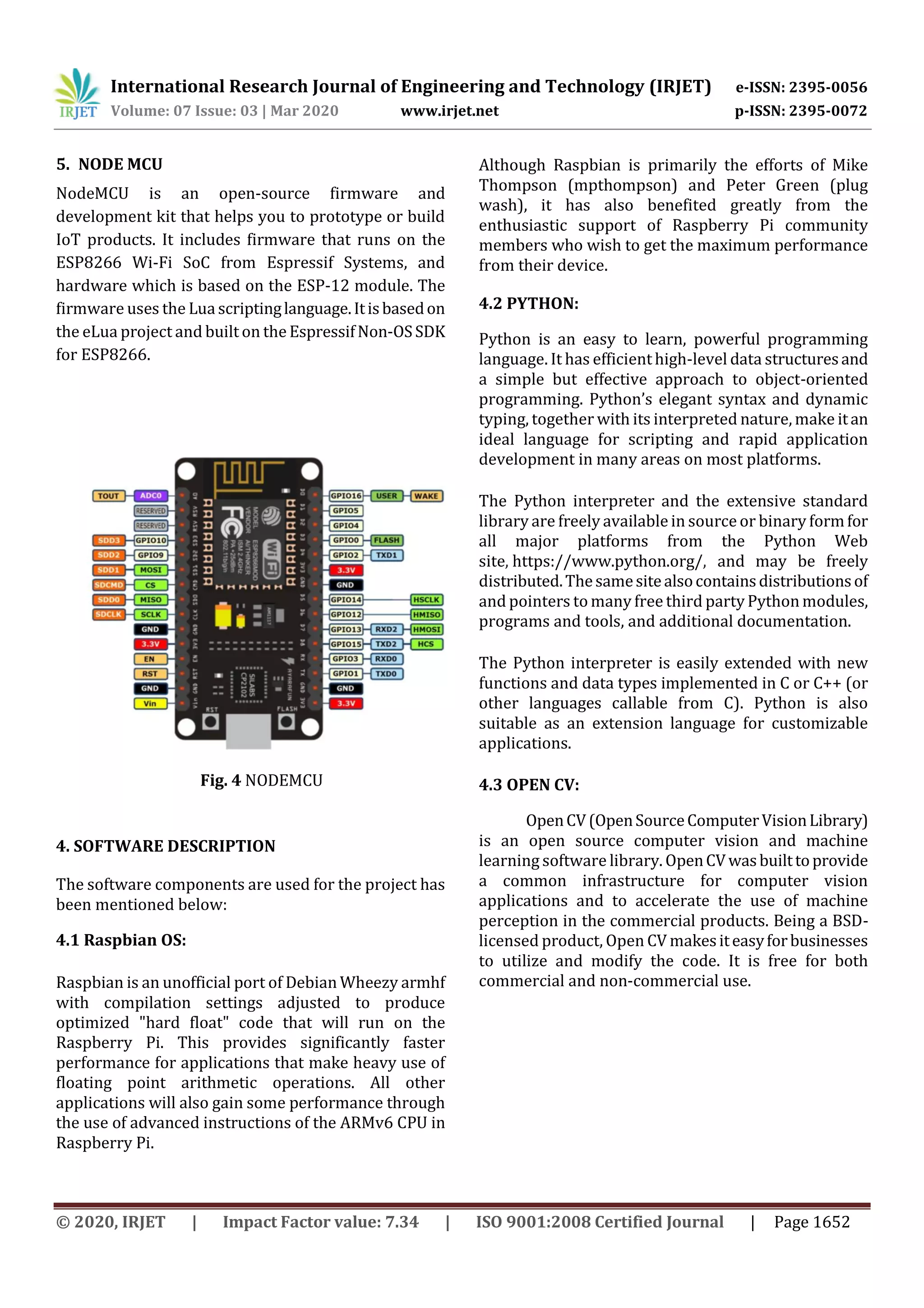 International Research Journal of Engineering and Technology (IRJET) e-ISSN: 2395-0056 Volume: 07 Issue: 03 | Mar 2020 www.irjet.net p-ISSN: 2395-0072 © 2020, IRJET | Impact Factor value: 7.34 | ISO 9001:2008 Certified Journal | Page 1652 5. NODE MCU NodeMCU is an open-source firmware and development kit that helps you to prototype or build IoT products. It includes firmware that runs on the ESP8266 Wi-Fi SoC from Espressif Systems, and hardware which is based on the ESP-12 module. The firmware uses the Lua scriptinglanguage.Itisbasedon the eLua project and built on the EspressifNon-OSSDK for ESP8266. Fig. 4 NODEMCU 4. SOFTWARE DESCRIPTION The software components are used for the project has been mentioned below: 4.1 Raspbian OS: Raspbian is an unofficial port of Debian Wheezy armhf with compilation settings adjusted to produce optimized "hard float" code that will run on the Raspberry Pi. This provides significantly faster performance for applications that make heavy use of floating point arithmetic operations. All other applications will also gain some performance through the use of advanced instructions of the ARMv6 CPU in Raspberry Pi. Although Raspbian is primarily the efforts of Mike Thompson (mpthompson) and Peter Green (plug wash), it has also benefited greatly from the enthusiastic support of Raspberry Pi community members who wish to get the maximum performance from their device. 4.2 PYTHON: Python is an easy to learn, powerful programming language. It has efficienthigh-level data structuresand a simple but effective approach to object-oriented programming. Python’s elegant syntax and dynamic typing, together with its interpreted nature, make itan ideal language for scripting and rapid application development in many areas on most platforms. The Python interpreter and the extensive standard library are freely available in source or binary formfor all major platforms from the Python Web site, https://www.python.org/, and may be freely distributed.Thesamesitealsocontainsdistributionsof and pointers to many free third party Python modules, programs and tools, and additional documentation. The Python interpreter is easily extended with new functions and data types implemented in C or C++ (or other languages callable from C). Python is also suitable as an extension language for customizable applications. 4.3 OPEN CV: OpenCV(OpenSourceComputerVisionLibrary) is an open source computer vision and machine learning software library. OpenCVwasbuilttoprovide a common infrastructure for computer vision applications and to accelerate the use of machine perception in the commercial products. Being a BSD- licensed product, Open CV makesiteasyforbusinesses to utilize and modify the code. It is free for both commercial and non-commercial use. 
