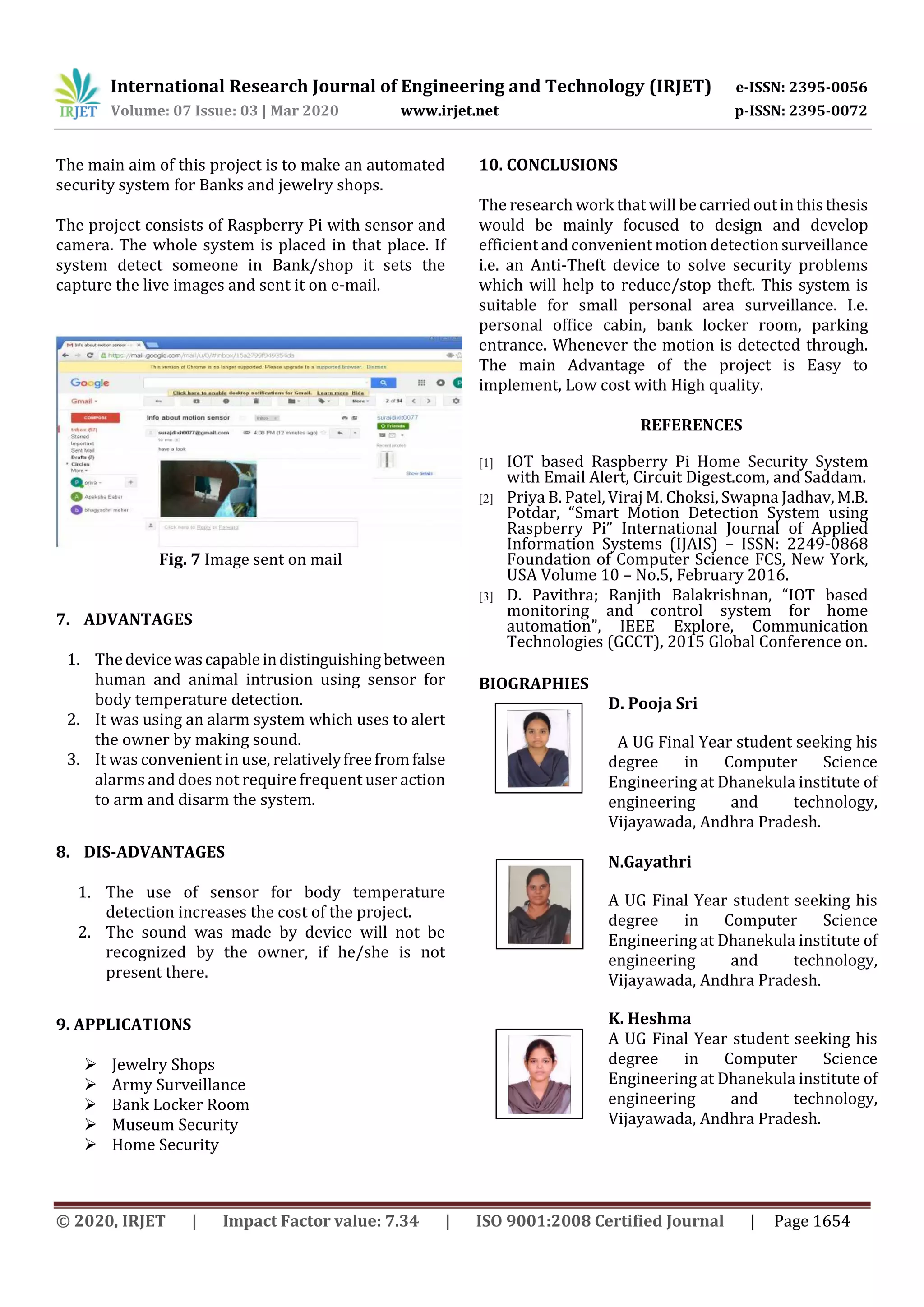 International Research Journal of Engineering and Technology (IRJET) e-ISSN: 2395-0056 Volume: 07 Issue: 03 | Mar 2020 www.irjet.net p-ISSN: 2395-0072 © 2020, IRJET | Impact Factor value: 7.34 | ISO 9001:2008 Certified Journal | Page 1654 The main aim of this project is to make an automated security system for Banks and jewelry shops. The project consists of Raspberry Pi with sensor and camera. The whole system is placed in that place. If system detect someone in Bank/shop it sets the capture the live images and sent it on e-mail. Fig. 7 Image sent on mail 7. ADVANTAGES 1. Thedevicewascapableindistinguishingbetween human and animal intrusion using sensor for body temperature detection. 2. It was using an alarm system which uses to alert the owner by making sound. 3. It was convenient in use, relativelyfreefromfalse alarms and does not require frequent user action to arm and disarm the system. 8. DIS-ADVANTAGES 1. The use of sensor for body temperature detection increases the cost of the project. 2. The sound was made by device will not be recognized by the owner, if he/she is not present there. 9. APPLICATIONS  Jewelry Shops  Army Surveillance  Bank Locker Room  Museum Security  Home Security 10. CONCLUSIONS The research work that will becarriedoutinthisthesis would be mainly focused to design and develop efficient and convenient motion detectionsurveillance i.e. an Anti-Theft device to solve security problems which will help to reduce/stop theft. This system is suitable for small personal area surveillance. I.e. personal office cabin, bank locker room, parking entrance. Whenever the motion is detected through. The main Advantage of the project is Easy to implement, Low cost with High quality. REFERENCES [1] IOT based Raspberry Pi Home Security System with Email Alert, Circuit Digest.com, and Saddam. [2] Priya B. Patel, Viraj M. Choksi, Swapna Jadhav, M.B. Potdar, “Smart Motion Detection System using Raspberry Pi” International Journal of Applied Information Systems (IJAIS) – ISSN: 2249-0868 Foundation of Computer Science FCS, New York, USA Volume 10 – No.5, February 2016. [3] D. Pavithra; Ranjith Balakrishnan, “IOT based monitoring and control system for home automation”, IEEE Explore, Communication Technologies (GCCT), 2015 Global Conference on. BIOGRAPHIES D. Pooja Sri A UG Final Year student seeking his degree in Computer Science Engineering at Dhanekula institute of engineering and technology, Vijayawada, Andhra Pradesh. N.Gayathri A UG Final Year student seeking his degree in Computer Science Engineering at Dhanekula institute of engineering and technology, Vijayawada, Andhra Pradesh. K. Heshma A UG Final Year student seeking his degree in Computer Science Engineering at Dhanekula institute of engineering and technology, Vijayawada, Andhra Pradesh. 