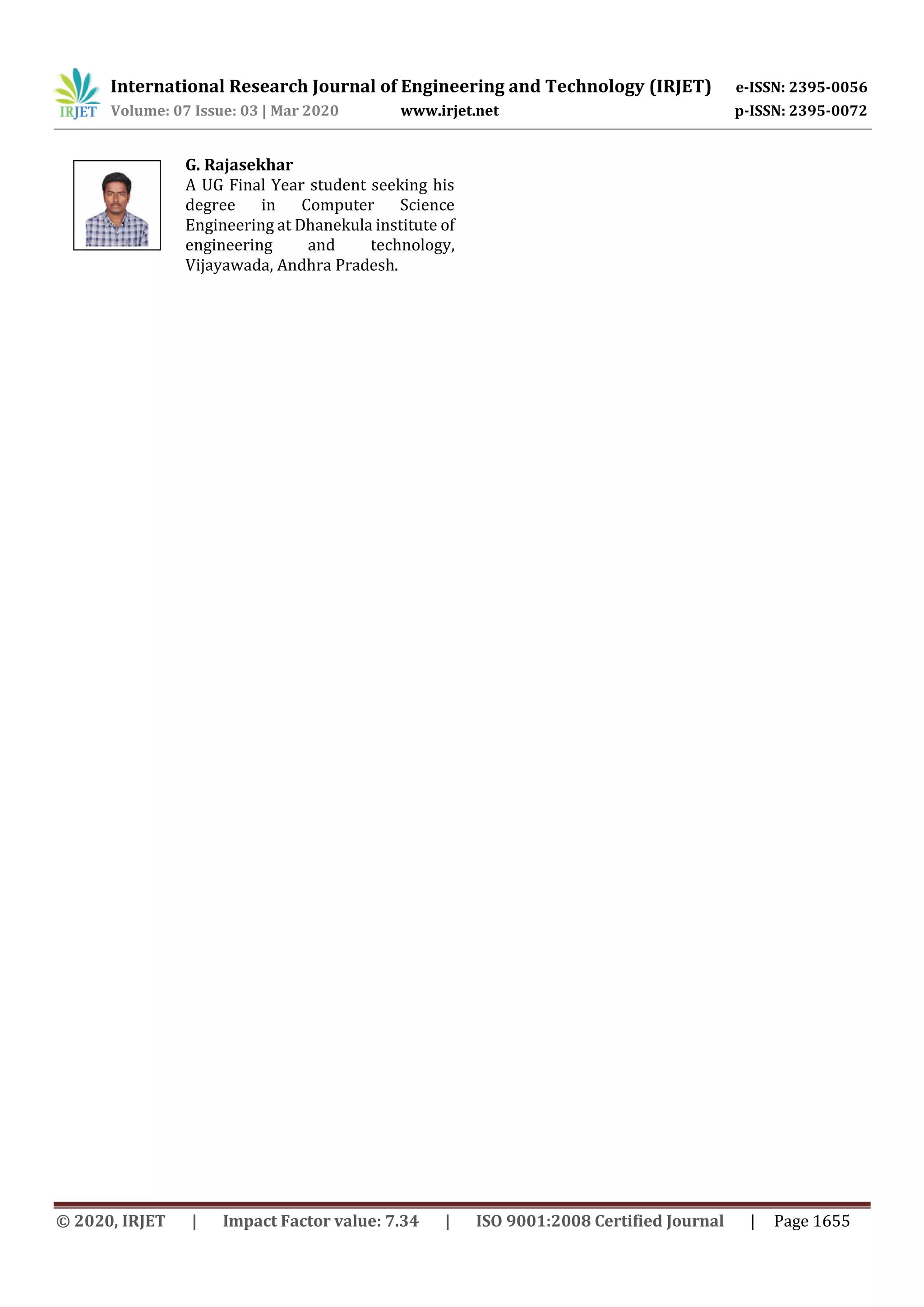 International Research Journal of Engineering and Technology (IRJET) e-ISSN: 2395-0056 Volume: 07 Issue: 03 | Mar 2020 www.irjet.net p-ISSN: 2395-0072 © 2020, IRJET | Impact Factor value: 7.34 | ISO 9001:2008 Certified Journal | Page 1655 G. Rajasekhar A UG Final Year student seeking his degree in Computer Science Engineering at Dhanekula institute of engineering and technology, Vijayawada, Andhra Pradesh. 