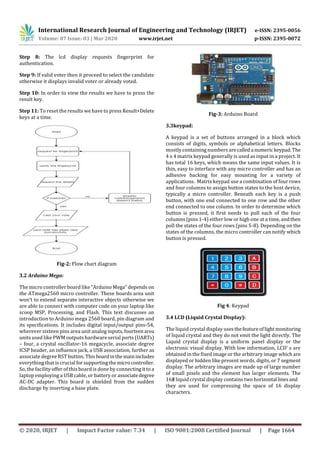 International Research Journal of Engineering and Technology (IRJET) e-ISSN: 2395-0056
Volume: 07 Issue: 03 | Mar 2020 www.irjet.net p-ISSN: 2395-0072
© 2020, IRJET | Impact Factor value: 7.34 | ISO 9001:2008 Certified Journal | Page 1664
Step 8: The lcd display requests fingerprint for
authentication.
Step 9: If valid voter then it proceed to select the candidate
otherwise it displays invalid voter or already voted.
Step 10: In order to view the results we have to press the
result key.
Step 11: To reset the results we have to press Result+Delete
keys at a time.
Fig-2: Flow chart diagram
3.2 Arduino Mega:
The micro controller board like “Arduino Mega” depends on
the ATmega2560 micro controller. These boards area unit
won’t to extend separate interactive objects otherwise we
are able to connect with computer code on your laptop like
scoop MSP, Processing, and Flash. This text discusses an
introduction to Arduino mega 2560 board, pin diagram and
its specifications. It includes digital input/output pins-54,
wherever sixteen pins area unit analog inputs, fourteenarea
units used like PWM outputs hardware serial ports (UARTs)
– four, a crystal oscillator-16 megacycle, associate degree
ICSP header, an influence jack, a USB association, further as
associate degree RST button. Thisboardinthemainincludes
everything that is crucial forsupportingthemicro controller.
So, the facility offer of this board is done by connectingittoa
laptop employing a USB cable, or battery or associatedegree
AC-DC adapter. This board is shielded from the sudden
discharge by inserting a base plate.
Fig-3: Arduino Board
3.3keypad:
A keypad is a set of buttons arranged in a block which
consists of digits, symbols or alphabetical letters. Blocks
mostly containing numbers arecalleda numerickeypad.The
4 x 4 matrix keypad generally is used as input in a project. It
has total 16 keys, which means the same input values. It is
thin, easy to interface with any micro controller and has an
adhesive backing for easy mounting for a variety of
applications. Matrix keypad use a combination of four rows
and four columns to assign button states to the host device,
typically a micro controller. Beneath each key is a push
button, with one end connected to one row and the other
end connected to one column. In order to determine which
button is pressed, it first needs to pull each of the four
columns (pins 1-4) either low or high one at a time, andthen
poll the states of the four rows (pins 5-8). Depending on the
states of the columns, the micro controller can notify which
button is pressed.
Fig 4: Keypad
3.4 LCD (Liquid Crystal Display):
The liquid crystal display usesthefeatureoflightmonitoring
of liquid crystal and they do not emit the light directly. The
Liquid crystal display is a uniform panel display or the
electronic visual display. With low information, LCD’ s are
obtained in the fixed image or the arbitrary image which are
displayed or hidden like present words, digits, or 7 segment
display. The arbitrary images are made up of large number
of small pixels and the element has larger elements. The
16×2 liquid crystal display contains two horizontal lines and
they are used for compressing the space of 16 display
characters.
 