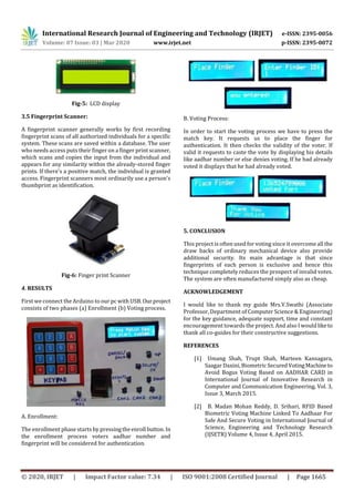 International Research Journal of Engineering and Technology (IRJET) e-ISSN: 2395-0056
Volume: 07 Issue: 03 | Mar 2020 www.irjet.net p-ISSN: 2395-0072
© 2020, IRJET | Impact Factor value: 7.34 | ISO 9001:2008 Certified Journal | Page 1665
Fig-5: LCD display
3.5 Fingerprint Scanner:
A fingerprint scanner generally works by first recording
fingerprint scans of all authorized individuals for a specific
system. These scans are saved within a database. The user
who needs access puts their finger on a finger print scanner,
which scans and copies the input from the individual and
appears for any similarity within the already-stored finger
prints. If there's a positive match, the individual is granted
access. Fingerprint scanners most ordinarily use a person's
thumbprint as identification.
Fig-6: Finger print Scanner
4. RESULTS
First we connect the Arduino to our pc with USB. Ourproject
consists of two phases (a) Enrollment (b) Voting process.
A. Enrollment:
The enrollment phase starts by pressingtheenroll button. In
the enrollment process voters aadhar number and
fingerprint will be considered for authentication.
B. Voting Process:
In order to start the voting process we have to press the
match key. It requests us to place the finger for
authentication. It then checks the validity of the voter. If
valid it requests to caste the vote by displaying his details
like aadhar number or else denies voting. If he had already
voted it displays that he had already voted.
5. CONCLUSION
This project is often used for voting since it overcome all the
draw backs of ordinary mechanical device also provide
additional security. Its main advantage is that since
fingerprints of each person is exclusive and hence this
technique completely reduces the prospect of invalid votes.
The system are often manufactured simply also as cheap.
ACKNOWLEDGEMENT
I would like to thank my guide Mrs.V.Swathi (Associate
Professor, Department of Computer Science & Engineering)
for the key guidance, adequate support, time and constant
encouragement towards the project. And also I wouldliketo
thank all co-guides for their constructive suggestions.
REFERENCES
[1] Umang Shah, Trupt Shah, Marteen Kansagara,
Saagar Daxini, Biometric SecuredVotingMachineto
Avoid Bogus Voting Based on AADHAR CARD in
International Journal of Innovative Research in
Computer and Communication Engineering, Vol. 3,
Issue 3, March 2015.
[2] B. Madan Mohan Reddy, D. Srihari, RFID Based
Biometric Voting Machine Linked To Aadhaar For
Safe And Secure Voting in International Journal of
Science, Engineering and Technology Research
(IJSETR) Volume 4, Issue 4, April 2015.
 