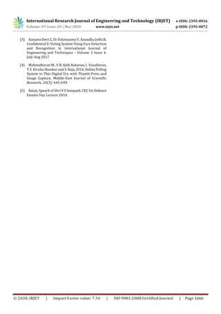 International Research Journal of Engineering and Technology (IRJET) e-ISSN: 2395-0056
Volume: 07 Issue: 03 | Mar 2020 www.irjet.net p-ISSN: 2395-0072
© 2020, IRJET | Impact Factor value: 7.34 | ISO 9001:2008 Certified Journal | Page 1666
[3] Aanjana Devi.S, Dr.Palanisamy.V, Anandha Jothi.R,
Confidential E-Voting System Using Face Detection
and Recognition in international Journal of
Engineering and Techniques - Volume 3 Issue 4,
July-Aug 2017.
[4] Mahendheran M., V.B.Ajith Rahavan,I. VasuDevan,
T.S. Kiruba Shankar and S.Raja,2016.OnlinePolling
System to This Digital Era with Thumb Press and
Image Capture, Middle-East Journal of Scientific
Research, 24(3): 645-649.
[5] Balaji, Speech of Shri V S Sampath, CEC for Defence
Estates Day Lecture 2014.
 