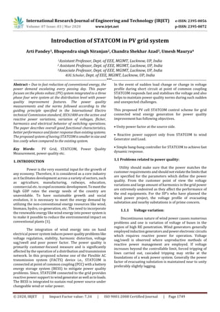 International Research Journal of Engineering and Technology (IRJET) e-ISSN: 2395-0056
Volume: 07 Issue: 03 | Mar 2020 www.irjet.net p-ISSN: 2395-0072
© 2020, IRJET | Impact Factor value: 7.34 | ISO 9001:2008 Certified Journal | Page 1749
Introduction of STATCOM in PV grid system
Arti Pandey1, Bhupendra singh Niranjan2, Chandra Shekhar Azad3, Umesh Maurya4
1Assistant Professor, Dept. of EEE, MGIMT, Lucknow, UP, India
2 Assistant Professor, Dept. of EEE, MGIMT, Lucknow, UP, India
3Associate Professor, Dept. of EEE, MGIMT, Lucknow, UP, India
4UG Scholar, Dept. of EEE, MGIMT, Lucknow, UP, India
---------------------------------------------------------------------***------------------------------------------------------------------------
Abstract – Due to fast reduction of conventional energy, the
power demand escalating every passing day. This paper
focuses on the photo voltaic (PV) system integrated to a three
phase four wire system at the distribution level with power
quality improvement features. The power quality
measurements and the norms followed according to the
guiding principle specified in the International Electro
technical Commission standard, IEC61400 are the active and
reactive power variations, variation of voltages, flicker,
harmonics and electrical behavior of switching operations.
The paper describes overall good functional characteristics,
better performance and faster response than existingsystems.
The proposed system of having STATCOMissmallerinsize and
less costly when compared to the existing system.
Key Words: PV Grid, STATCOM, Power Quality
Measurement, power quality etc.
1. INTRODUCTION
Power is the very essential input for the growth of
any economy. Therefore, it is considered as a core industry
as it facilitates development across a variety of sectors, such
as agriculture, manufacturing, railways, education,
commercial etc. to expel economic development.Tomeet the
high GDP rates the energy needs of the country are
unavoidable. To have sustainable growth and social
evolution, it is necessary to meet the energy demand by
utilizing the non-conventional energy resources like wind,
biomass, hydro, co-generation, etc. The need to incorporate
the renewable energy like wind energy into power system is
to make it possible to reduce the environmental impact on
conventional plants [1].
The integration of wind energy into on hand
electrical power systeminducespower qualityproblemslike
voltage regulation, stability, harmonic distortion, voltage
sag/swell and poor power factor. The power quality is
primarily customer-focused measure and is significantly
affected by the operation of a distribution and transmission
network. In this proposed scheme one of the Flexible AC
transmission system (FACTS) device i.e., STATCOM is
connected at point of common coupling (PCC) witha battery
energy storage system (BESS) to mitigate power quality
problems. Since, STATCOM connected to the grid provides
reactive power support to windgeneratoraswell astoloads.
The BESS is integrated to sustain real power source under
changeable wind or solar power.
In the event of sudden load change or change in voltage
profile during short circuit at point of common coupling
STATCOM responds fast and stabilises the voltage and also
helps to maintain power quality norms during such sudden
and unexpected challenges.
This proposed PV cell STATCOM control scheme for grid
connected wind energy generation for power quality
improvement has following objectives.
• Unity power factor at the source side.
• Reactive power support only from STATCOM to wind
Generator and Load.
• Simple bang-bang controller for STATCOM to achieve fast
dynamic response.
1.1 Problems related to power quality:
Utility should make sure that the power matches the
customer requirements and shouldnotviolatethelimitsthat
are specified for the parameters which define the power
quality. From the customer point of view the voltage
variations and large amount of harmonics in the grid power
are extremely undesired as they affect the performance of
the end equipments. For the IIP’s who have planned the
wind power project, the voltage profile of evacuating
substation and nearby substations is of prime concern.
1.1.1 Voltage variation:
Discontinuous nature of wind power causes numerous
problems and one is variation of voltage of buses in the
region of high RE penetration. Wind generators generally
employedinductiongeneratorsandpowerelectroniccircuits
which requires reactive power for operation. Voltage
sag/swell is observed where unproductive methods of
reactive power management are employed. If voltage
increases beyond the controllable limit, forced tripping of
lines carried out, cascaded tripping may strike at the
foundations of a weak power system. Generally the power
factor of evacuating substation is maintained near to unity
preferably slightly lagging.
 