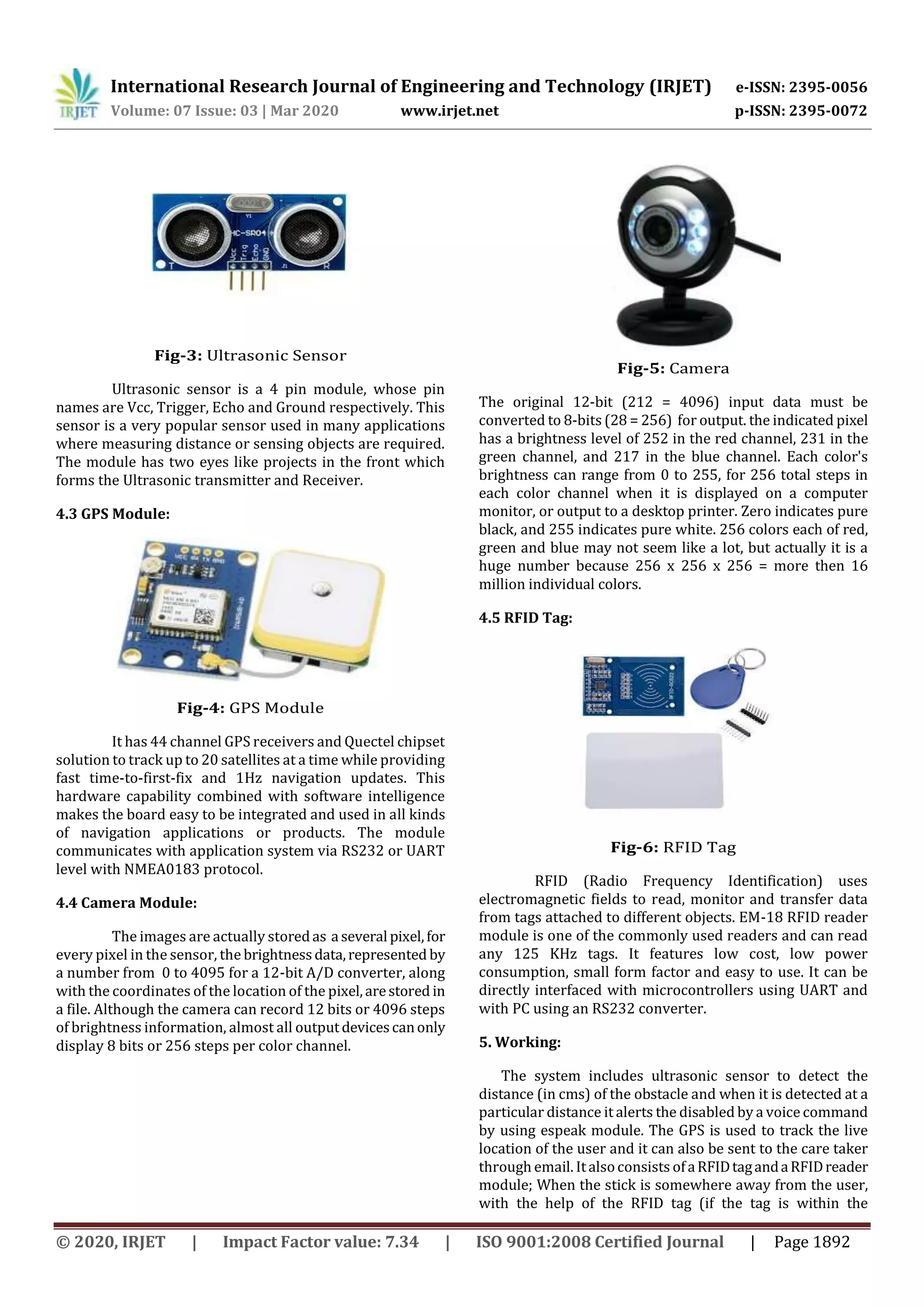 International Research Journal of Engineering and Technology (IRJET) e-ISSN: 2395-0056
Volume: 07 Issue: 03 | Mar 2020 www.irjet.net p-ISSN: 2395-0072
© 2020, IRJET | Impact Factor value: 7.34 | ISO 9001:2008 Certified Journal | Page 1892
Fig-3: Ultrasonic Sensor
Ultrasonic sensor is a 4 pin module, whose pin
names are Vcc, Trigger, Echo and Ground respectively. This
sensor is a very popular sensor used in many applications
where measuring distance or sensing objects are required.
The module has two eyes like projects in the front which
forms the Ultrasonic transmitter and Receiver.
4.3 GPS Module:
Fig-4: GPS Module
It has 44 channel GPS receivers and Quectel chipset
solution to track up to 20 satellites at a time while providing
fast time-to-first-fix and 1Hz navigation updates. This
hardware capability combined with software intelligence
makes the board easy to be integrated and used in all kinds
of navigation applications or products. The module
communicates with application system via RS232 or UART
level with NMEA0183 protocol.
4.4 Camera Module:
The images are actually storedas a several pixel,for
every pixel in the sensor, the brightnessdata,represented by
a number from 0 to 4095 for a 12-bit A/D converter, along
with the coordinates of the location of the pixel,arestored in
a file. Although the camera can record 12 bits or 4096 steps
of brightness information, almost all outputdevicescanonly
display 8 bits or 256 steps per color channel.
Fig-5: Camera
The original 12-bit (212 = 4096) input data must be
converted to 8-bits (28 = 256) for output. the indicated pixel
has a brightness level of 252 in the red channel, 231 in the
green channel, and 217 in the blue channel. Each color's
brightness can range from 0 to 255, for 256 total steps in
each color channel when it is displayed on a computer
monitor, or output to a desktop printer. Zero indicates pure
black, and 255 indicates pure white. 256 colors each of red,
green and blue may not seem like a lot, but actually it is a
huge number because 256 x 256 x 256 = more then 16
million individual colors.
4.5 RFID Tag:
Fig-6: RFID Tag
RFID (Radio Frequency Identification) uses
electromagnetic fields to read, monitor and transfer data
from tags attached to different objects. EM-18 RFID reader
module is one of the commonly used readers and can read
any 125 KHz tags. It features low cost, low power
consumption, small form factor and easy to use. It can be
directly interfaced with microcontrollers using UART and
with PC using an RS232 converter.
5. Working:
The system includes ultrasonic sensor to detect the
distance (in cms) of the obstacle and when it is detected at a
particular distance it alerts the disabled by a voice command
by using espeak module. The GPS is used to track the live
location of the user and it can also be sent to the care taker
through email. Italsoconsists ofaRFIDtagandaRFIDreader
module; When the stick is somewhere away from the user,
with the help of the RFID tag (if the tag is within the
 
