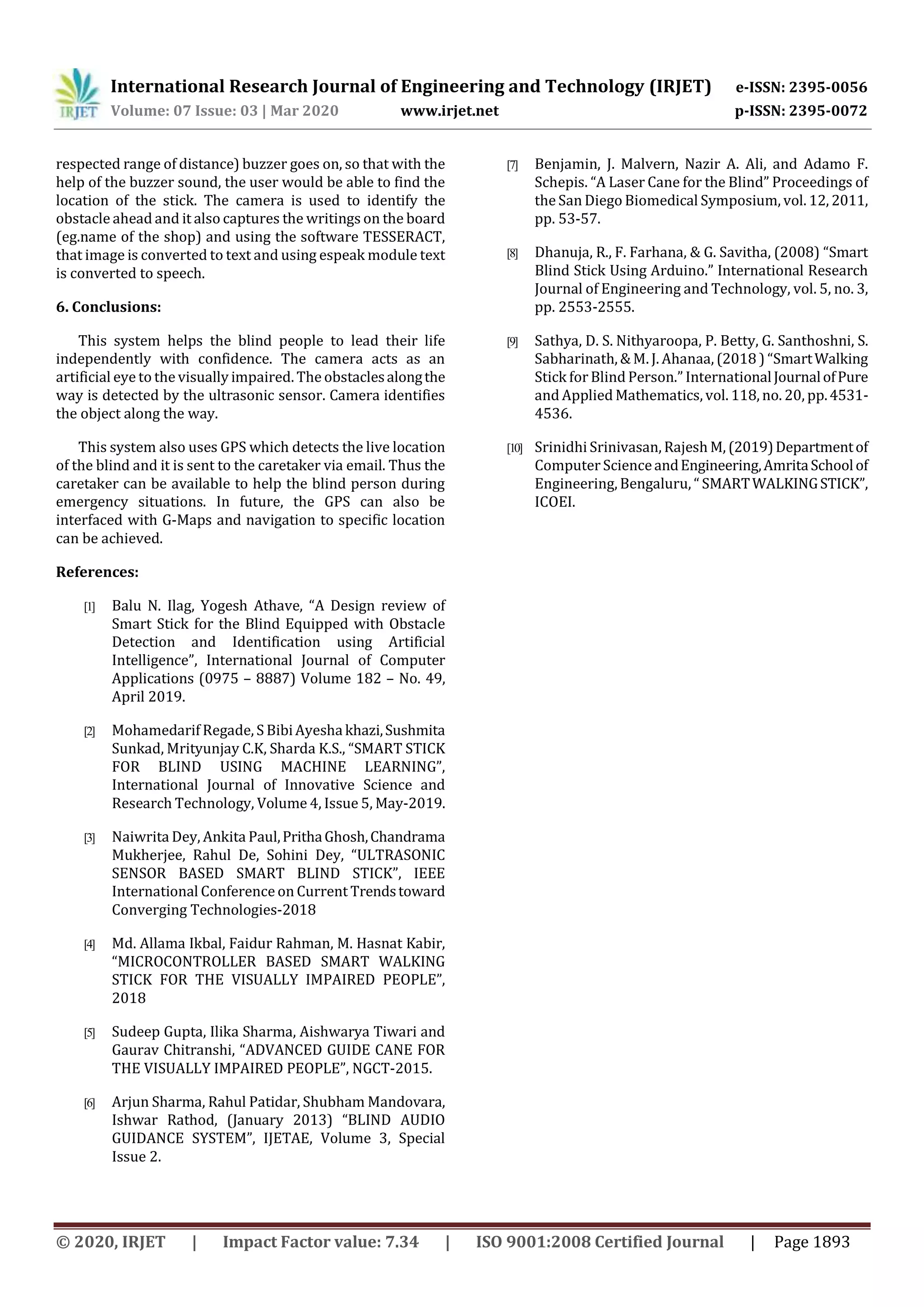 International Research Journal of Engineering and Technology (IRJET) e-ISSN: 2395-0056
Volume: 07 Issue: 03 | Mar 2020 www.irjet.net p-ISSN: 2395-0072
© 2020, IRJET | Impact Factor value: 7.34 | ISO 9001:2008 Certified Journal | Page 1893
respected range of distance) buzzer goes on, so that with the
help of the buzzer sound, the user would be able to find the
location of the stick. The camera is used to identify the
obstacle ahead and it also captures the writings on the board
(eg.name of the shop) and using the software TESSERACT,
that image is converted to text and using espeak module text
is converted to speech.
6. Conclusions:
This system helps the blind people to lead their life
independently with confidence. The camera acts as an
artificial eye to the visually impaired. The obstaclesalongthe
way is detected by the ultrasonic sensor. Camera identifies
the object along the way.
This system also uses GPS which detects the live location
of the blind and it is sent to the caretaker via email. Thus the
caretaker can be available to help the blind person during
emergency situations. In future, the GPS can also be
interfaced with G-Maps and navigation to specific location
can be achieved.
References:
[1] Balu N. Ilag, Yogesh Athave, “A Design review of
Smart Stick for the Blind Equipped with Obstacle
Detection and Identification using Artificial
Intelligence”, International Journal of Computer
Applications (0975 – 8887) Volume 182 – No. 49,
April 2019.
[2] Mohamedarif Regade, S BibiAyesha khazi,Sushmita
Sunkad, Mrityunjay C.K, Sharda K.S., “SMART STICK
FOR BLIND USING MACHINE LEARNING”,
International Journal of Innovative Science and
Research Technology, Volume 4, Issue 5, May-2019.
[3] Naiwrita Dey, Ankita Paul,PrithaGhosh,Chandrama
Mukherjee, Rahul De, Sohini Dey, “ULTRASONIC
SENSOR BASED SMART BLIND STICK”, IEEE
International Conference on Current Trendstoward
Converging Technologies-2018
[4] Md. Allama Ikbal, Faidur Rahman, M. Hasnat Kabir,
“MICROCONTROLLER BASED SMART WALKING
STICK FOR THE VISUALLY IMPAIRED PEOPLE”,
2018
[5] Sudeep Gupta, Ilika Sharma, Aishwarya Tiwari and
Gaurav Chitranshi, “ADVANCED GUIDE CANE FOR
THE VISUALLY IMPAIRED PEOPLE”, NGCT-2015.
[6] Arjun Sharma, Rahul Patidar, Shubham Mandovara,
Ishwar Rathod, (January 2013) “BLIND AUDIO
GUIDANCE SYSTEM”, IJETAE, Volume 3, Special
Issue 2.
[7] Benjamin, J. Malvern, Nazir A. Ali, and Adamo F.
Schepis. “A Laser Cane for the Blind” Proceedings of
the San Diego Biomedical Symposium, vol. 12, 2011,
pp. 53-57.
[8] Dhanuja, R., F. Farhana, & G. Savitha, (2008) “Smart
Blind Stick Using Arduino.” International Research
Journal of Engineering and Technology, vol. 5, no. 3,
pp. 2553-2555.
[9] Sathya, D. S. Nithyaroopa, P. Betty, G. Santhoshni, S.
Sabharinath, & M. J. Ahanaa, (2018 ) “SmartWalking
Stick forBlind Person.” InternationalJournalofPure
and Applied Mathematics, vol. 118, no. 20, pp.4531-
4536.
[10] Srinidhi Srinivasan, Rajesh M, (2019)Departmentof
Computer ScienceandEngineering,AmritaSchoolof
Engineering, Bengaluru, “ SMARTWALKINGSTICK”,
ICOEI.
 