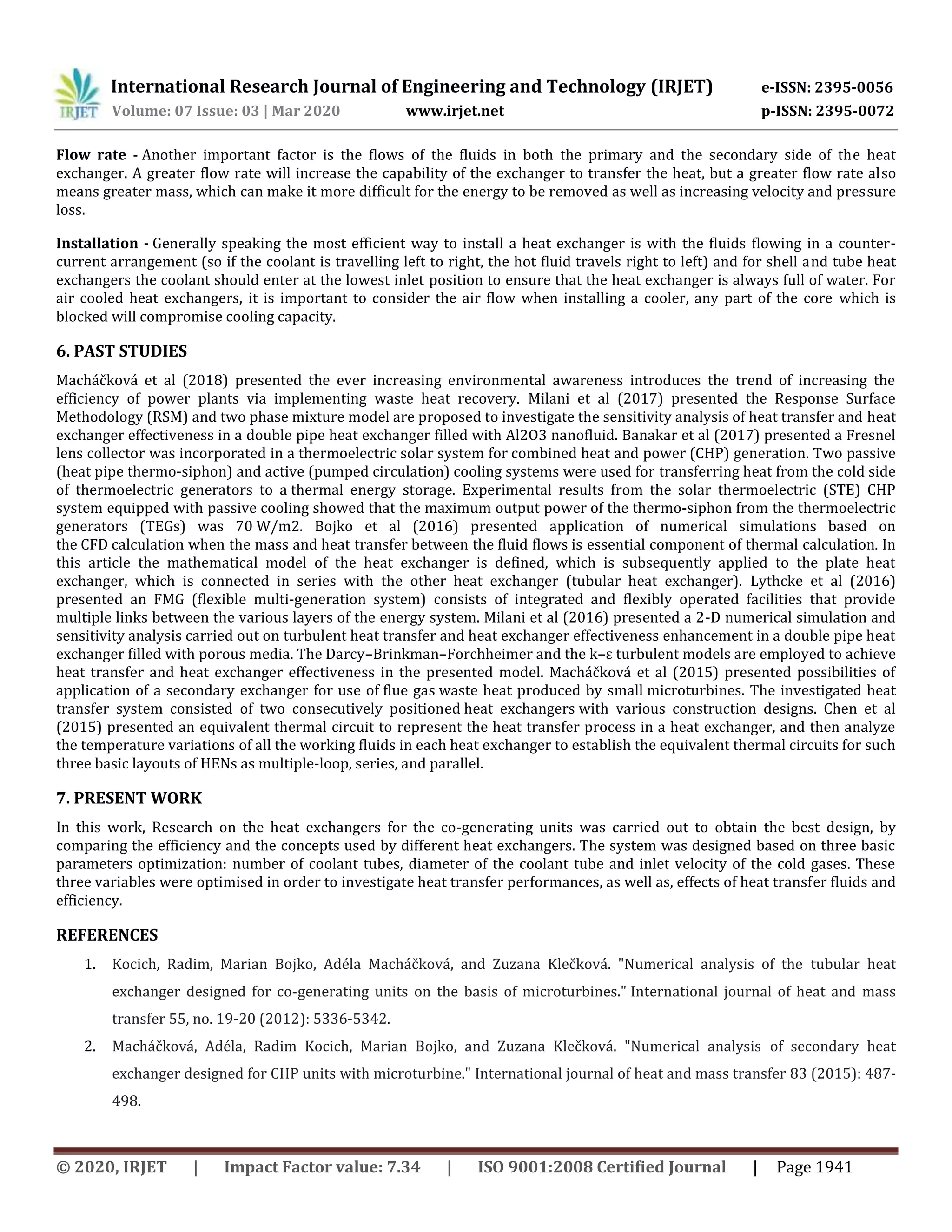 International Research Journal of Engineering and Technology (IRJET) e-ISSN: 2395-0056
Volume: 07 Issue: 03 | Mar 2020 www.irjet.net p-ISSN: 2395-0072
© 2020, IRJET | Impact Factor value: 7.34 | ISO 9001:2008 Certified Journal | Page 1941
Flow rate - Another important factor is the flows of the fluids in both the primary and the secondary side of the heat
exchanger. A greater flow rate will increase the capability of the exchanger to transfer the heat, but a greater flow rate also
means greater mass, which can make it more difficult for the energy to be removed as well as increasing velocity and pressure
loss.
Installation - Generally speaking the most efficient way to install a heat exchanger is with the fluids flowing in a counter-
current arrangement (so if the coolant is travelling left to right, the hot fluid travels right to left) and for shell and tube heat
exchangers the coolant should enter at the lowest inlet position to ensure that the heat exchanger is always full of water. For
air cooled heat exchangers, it is important to consider the air flow when installing a cooler, any part of the core which is
blocked will compromise cooling capacity.
6. PAST STUDIES
Macháčková et al (2018) presented the ever increasing environmental awareness introduces the trend of increasing the
efficiency of power plants via implementing waste heat recovery. Milani et al (2017) presented the Response Surface
Methodology (RSM) and two phase mixture model are proposed to investigate the sensitivity analysis of heat transfer and heat
exchanger effectiveness in a double pipe heat exchanger filled with Al2O3 nanofluid. Banakar et al (2017) presented a Fresnel
lens collector was incorporated in a thermoelectric solar system for combined heat and power (CHP) generation. Two passive
(heat pipe thermo-siphon) and active (pumped circulation) cooling systems were used for transferring heat from the cold side
of thermoelectric generators to a thermal energy storage. Experimental results from the solar thermoelectric (STE) CHP
system equipped with passive cooling showed that the maximum output power of the thermo-siphon from the thermoelectric
generators (TEGs) was 70 W/m2. Bojko et al (2016) presented application of numerical simulations based on
the CFD calculation when the mass and heat transfer between the fluid flows is essential component of thermal calculation. In
this article the mathematical model of the heat exchanger is defined, which is subsequently applied to the plate heat
exchanger, which is connected in series with the other heat exchanger (tubular heat exchanger). Lythcke et al (2016)
presented an FMG (flexible multi-generation system) consists of integrated and flexibly operated facilities that provide
multiple links between the various layers of the energy system. Milani et al (2016) presented a 2-D numerical simulation and
sensitivity analysis carried out on turbulent heat transfer and heat exchanger effectiveness enhancement in a double pipe heat
exchanger filled with porous media. The Darcy–Brinkman–Forchheimer and the k–ε turbulent models are employed to achieve
heat transfer and heat exchanger effectiveness in the presented model. Macháčková et al (2015) presented possibilities of
application of a secondary exchanger for use of flue gas waste heat produced by small microturbines. The investigated heat
transfer system consisted of two consecutively positioned heat exchangers with various construction designs. Chen et al
(2015) presented an equivalent thermal circuit to represent the heat transfer process in a heat exchanger, and then analyze
the temperature variations of all the working fluids in each heat exchanger to establish the equivalent thermal circuits for such
three basic layouts of HENs as multiple-loop, series, and parallel.
7. PRESENT WORK
In this work, Research on the heat exchangers for the co-generating units was carried out to obtain the best design, by
comparing the efficiency and the concepts used by different heat exchangers. The system was designed based on three basic
parameters optimization: number of coolant tubes, diameter of the coolant tube and inlet velocity of the cold gases. These
three variables were optimised in order to investigate heat transfer performances, as well as, effects of heat transfer fluids and
efficiency.
REFERENCES
1. Kocich, Radim, Marian Bojko, Adéla Macháčková, and Zuzana Klečková. "Numerical analysis of the tubular heat
exchanger designed for co-generating units on the basis of microturbines." International journal of heat and mass
transfer 55, no. 19-20 (2012): 5336-5342.
2. Macháčková, Adéla, Radim Kocich, Marian Bojko, and Zuzana Klečková. "Numerical analysis of secondary heat
exchanger designed for CHP units with microturbine." International journal of heat and mass transfer 83 (2015): 487-
498.
 