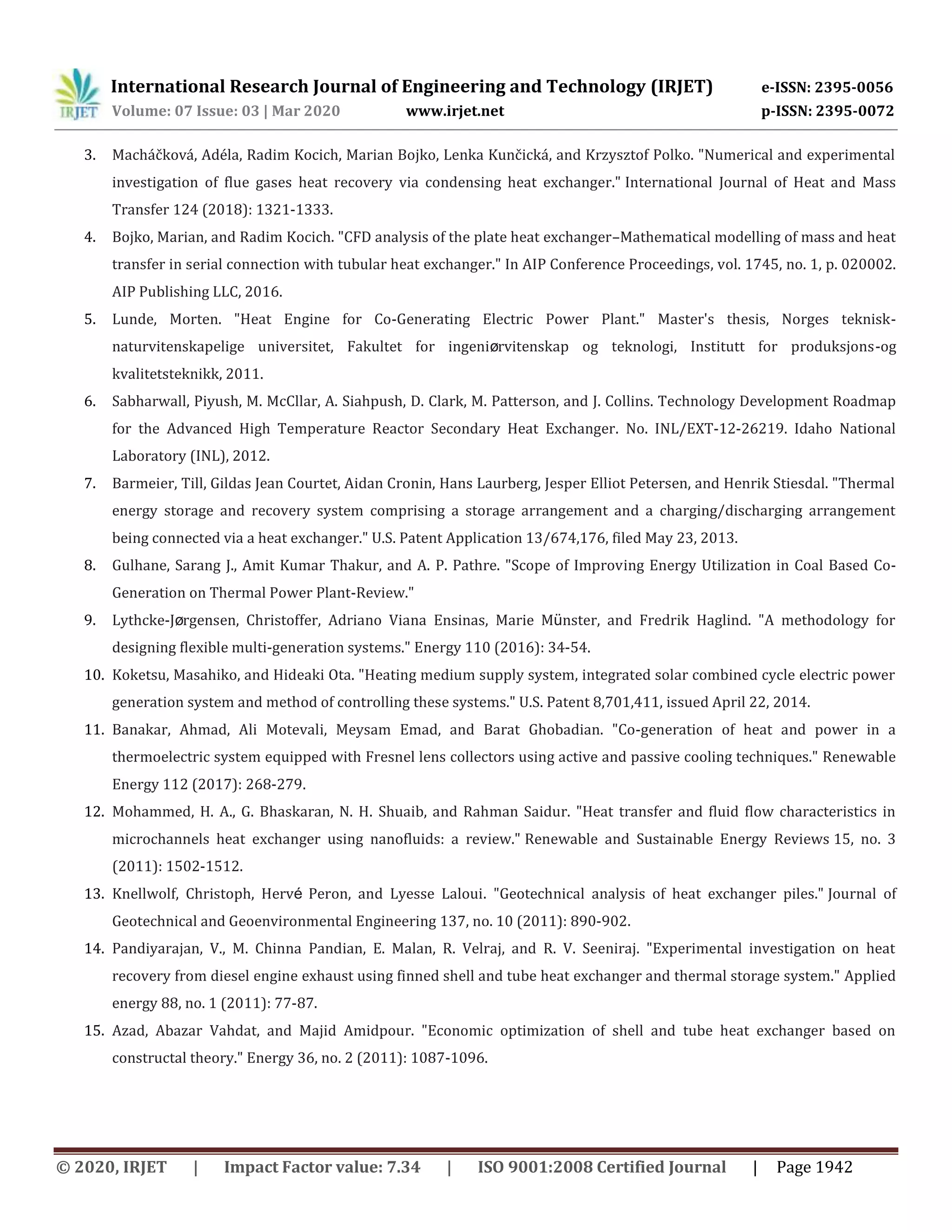 International Research Journal of Engineering and Technology (IRJET) e-ISSN: 2395-0056
Volume: 07 Issue: 03 | Mar 2020 www.irjet.net p-ISSN: 2395-0072
© 2020, IRJET | Impact Factor value: 7.34 | ISO 9001:2008 Certified Journal | Page 1942
3. Macháčková, Adéla, Radim Kocich, Marian Bojko, Lenka Kunčická, and Krzysztof Polko. "Numerical and experimental
investigation of flue gases heat recovery via condensing heat exchanger." International Journal of Heat and Mass
Transfer 124 (2018): 1321-1333.
4. Bojko, Marian, and Radim Kocich. "CFD analysis of the plate heat exchanger–Mathematical modelling of mass and heat
transfer in serial connection with tubular heat exchanger." In AIP Conference Proceedings, vol. 1745, no. 1, p. 020002.
AIP Publishing LLC, 2016.
5. Lunde, Morten. "Heat Engine for Co-Generating Electric Power Plant." Master's thesis, Norges teknisk-
naturvitenskapelige universitet, Fakultet for ingeniørvitenskap og teknologi, Institutt for produksjons-og
kvalitetsteknikk, 2011.
6. Sabharwall, Piyush, M. McCllar, A. Siahpush, D. Clark, M. Patterson, and J. Collins. Technology Development Roadmap
for the Advanced High Temperature Reactor Secondary Heat Exchanger. No. INL/EXT-12-26219. Idaho National
Laboratory (INL), 2012.
7. Barmeier, Till, Gildas Jean Courtet, Aidan Cronin, Hans Laurberg, Jesper Elliot Petersen, and Henrik Stiesdal. "Thermal
energy storage and recovery system comprising a storage arrangement and a charging/discharging arrangement
being connected via a heat exchanger." U.S. Patent Application 13/674,176, filed May 23, 2013.
8. Gulhane, Sarang J., Amit Kumar Thakur, and A. P. Pathre. "Scope of Improving Energy Utilization in Coal Based Co-
Generation on Thermal Power Plant-Review."
9. Lythcke-Jørgensen, Christoffer, Adriano Viana Ensinas, Marie Münster, and Fredrik Haglind. "A methodology for
designing flexible multi-generation systems." Energy 110 (2016): 34-54.
10. Koketsu, Masahiko, and Hideaki Ota. "Heating medium supply system, integrated solar combined cycle electric power
generation system and method of controlling these systems." U.S. Patent 8,701,411, issued April 22, 2014.
11. Banakar, Ahmad, Ali Motevali, Meysam Emad, and Barat Ghobadian. "Co-generation of heat and power in a
thermoelectric system equipped with Fresnel lens collectors using active and passive cooling techniques." Renewable
Energy 112 (2017): 268-279.
12. Mohammed, H. A., G. Bhaskaran, N. H. Shuaib, and Rahman Saidur. "Heat transfer and fluid flow characteristics in
microchannels heat exchanger using nanofluids: a review." Renewable and Sustainable Energy Reviews 15, no. 3
(2011): 1502-1512.
13. Knellwolf, Christoph, Hervé Peron, and Lyesse Laloui. "Geotechnical analysis of heat exchanger piles." Journal of
Geotechnical and Geoenvironmental Engineering 137, no. 10 (2011): 890-902.
14. Pandiyarajan, V., M. Chinna Pandian, E. Malan, R. Velraj, and R. V. Seeniraj. "Experimental investigation on heat
recovery from diesel engine exhaust using finned shell and tube heat exchanger and thermal storage system." Applied
energy 88, no. 1 (2011): 77-87.
15. Azad, Abazar Vahdat, and Majid Amidpour. "Economic optimization of shell and tube heat exchanger based on
constructal theory." Energy 36, no. 2 (2011): 1087-1096.
 