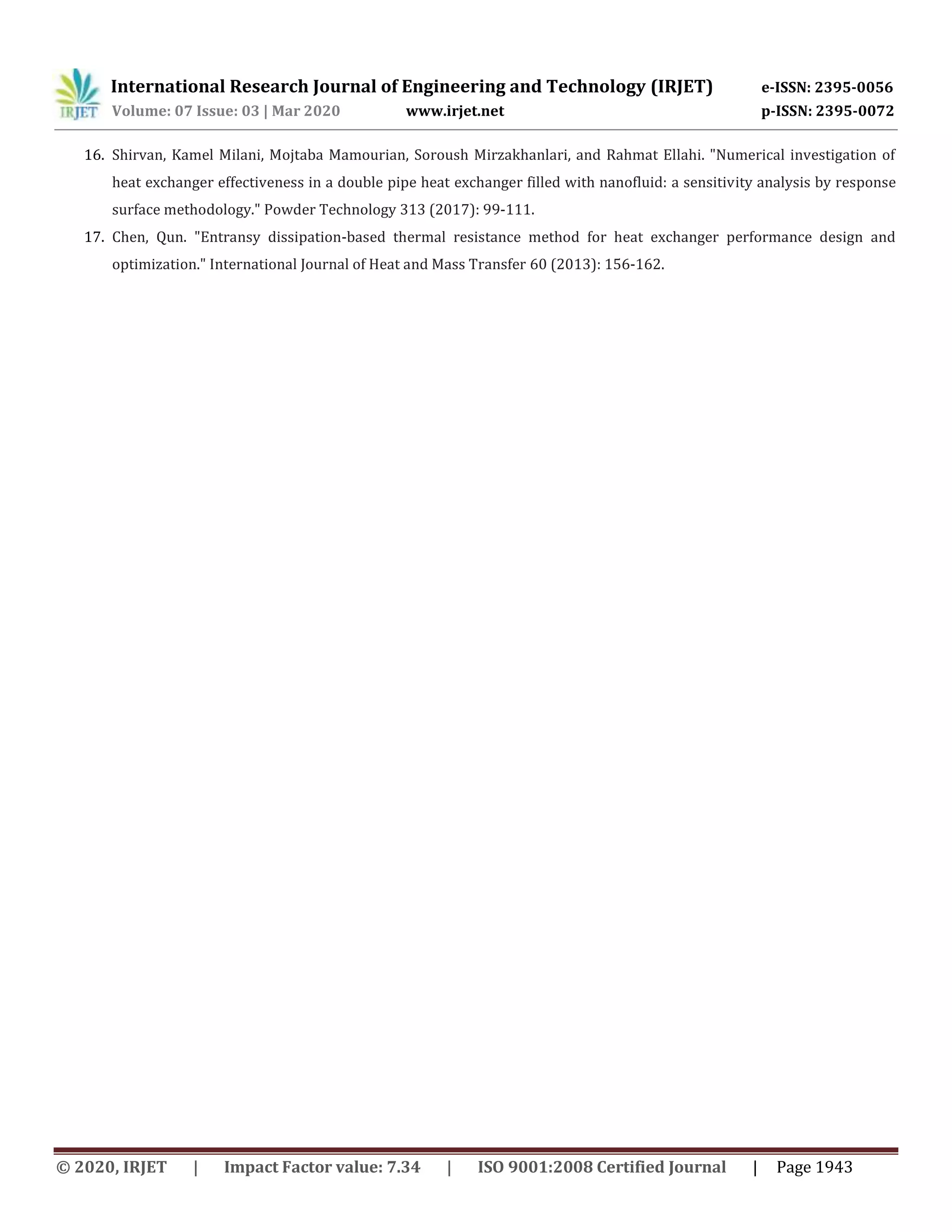 International Research Journal of Engineering and Technology (IRJET) e-ISSN: 2395-0056
Volume: 07 Issue: 03 | Mar 2020 www.irjet.net p-ISSN: 2395-0072
© 2020, IRJET | Impact Factor value: 7.34 | ISO 9001:2008 Certified Journal | Page 1943
16. Shirvan, Kamel Milani, Mojtaba Mamourian, Soroush Mirzakhanlari, and Rahmat Ellahi. "Numerical investigation of
heat exchanger effectiveness in a double pipe heat exchanger filled with nanofluid: a sensitivity analysis by response
surface methodology." Powder Technology 313 (2017): 99-111.
17. Chen, Qun. "Entransy dissipation-based thermal resistance method for heat exchanger performance design and
optimization." International Journal of Heat and Mass Transfer 60 (2013): 156-162.
 