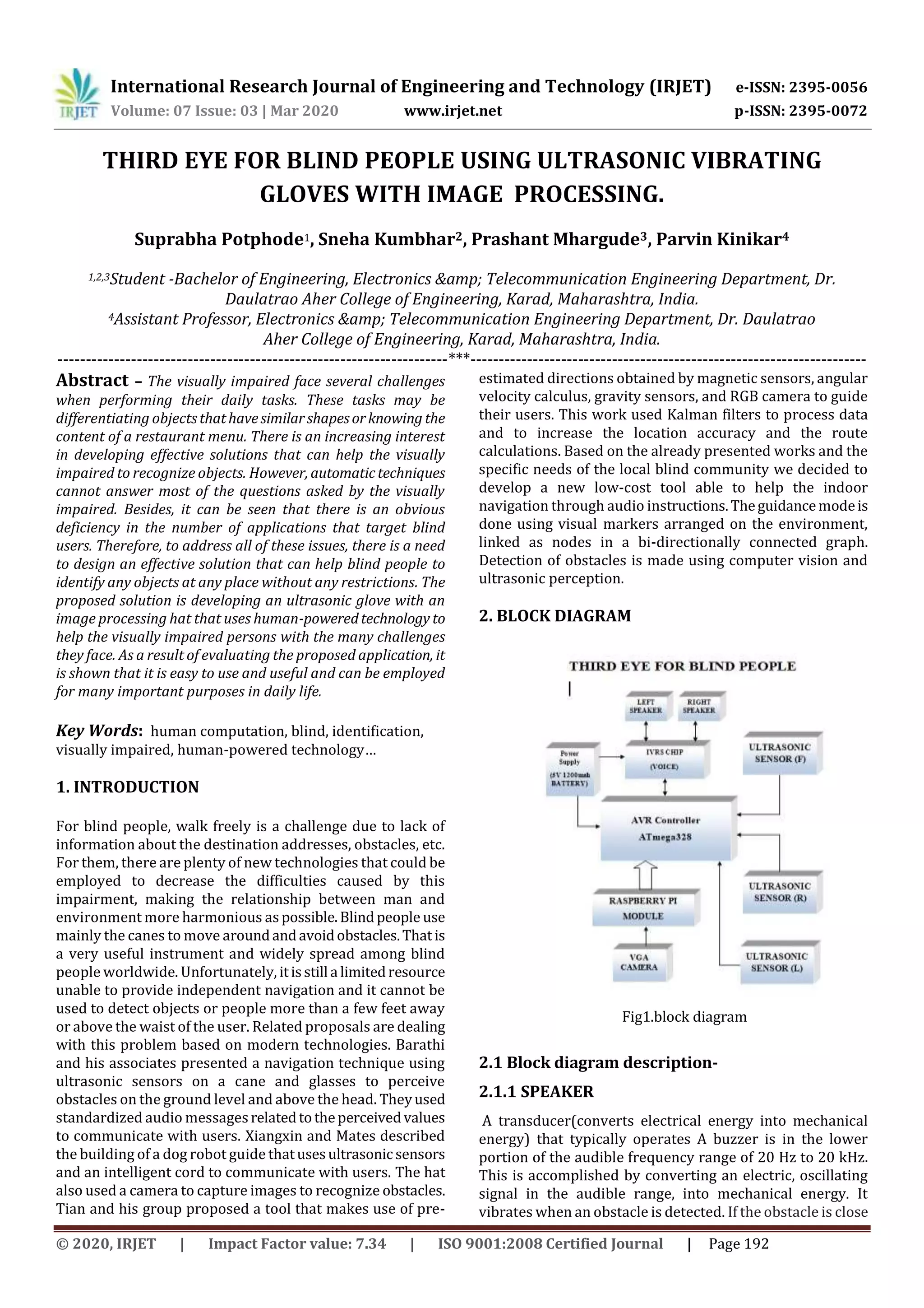 International Research Journal of Engineering and Technology (IRJET) e-ISSN: 2395-0056
Volume: 07 Issue: 03 | Mar 2020 www.irjet.net p-ISSN: 2395-0072
© 2020, IRJET | Impact Factor value: 7.34 | ISO 9001:2008 Certified Journal | Page 192
THIRD EYE FOR BLIND PEOPLE USING ULTRASONIC VIBRATING
GLOVES WITH IMAGE PROCESSING.
Suprabha Potphode1, Sneha Kumbhar2, Prashant Mhargude3, Parvin Kinikar4
1,2,3Student -Bachelor of Engineering, Electronics &amp; Telecommunication Engineering Department, Dr.
Daulatrao Aher College of Engineering, Karad, Maharashtra, India.
4Assistant Professor, Electronics &amp; Telecommunication Engineering Department, Dr. Daulatrao
Aher College of Engineering, Karad, Maharashtra, India.
---------------------------------------------------------------------***----------------------------------------------------------------------
Abstract – The visually impaired face several challenges
when performing their daily tasks. These tasks may be
differentiating objectsthathavesimilarshapesorknowing the
content of a restaurant menu. There is an increasing interest
in developing effective solutions that can help the visually
impaired to recognize objects. However, automatictechniques
cannot answer most of the questions asked by the visually
impaired. Besides, it can be seen that there is an obvious
deficiency in the number of applications that target blind
users. Therefore, to address all of these issues, there is a need
to design an effective solution that can help blind people to
identify any objects at any place without any restrictions. The
proposed solution is developing an ultrasonic glove with an
image processing hat that uses human-poweredtechnology to
help the visually impaired persons with the many challenges
they face. As a result of evaluating the proposed application, it
is shown that it is easy to use and useful and can be employed
for many important purposes in daily life.
Key Words: human computation, blind, identification,
visually impaired, human-powered technology…
1. INTRODUCTION
For blind people, walk freely is a challenge due to lack of
information about the destination addresses, obstacles, etc.
For them, there are plenty of new technologies that could be
employed to decrease the difficulties caused by this
impairment, making the relationship between man and
environment more harmonious aspossible.Blindpeople use
mainly the canes to move aroundandavoidobstacles.Thatis
a very useful instrument and widely spread among blind
people worldwide. Unfortunately, itisstill a limitedresource
unable to provide independent navigation and it cannot be
used to detect objects or people more than a few feet away
or above the waist of the user. Related proposals are dealing
with this problem based on modern technologies. Barathi
and his associates presented a navigation technique using
ultrasonic sensors on a cane and glasses to perceive
obstacles on the ground level and above the head. Theyused
standardized audio messagesrelatedtotheperceivedvalues
to communicate with users. Xiangxin and Mates described
the building of a dog robot guide thatusesultrasonic sensors
and an intelligent cord to communicate with users. The hat
also used a camera to capture images to recognize obstacles.
Tian and his group proposed a tool that makes use of pre-
estimated directions obtained by magnetic sensors, angular
velocity calculus, gravity sensors, and RGB camera to guide
their users. This work used Kalman filters to process data
and to increase the location accuracy and the route
calculations. Based on the already presented works and the
specific needs of the local blind community we decided to
develop a new low-cost tool able to help the indoor
navigation through audio instructions.Theguidancemodeis
done using visual markers arranged on the environment,
linked as nodes in a bi-directionally connected graph.
Detection of obstacles is made using computer vision and
ultrasonic perception.
2. BLOCK DIAGRAM
Fig1.block diagram
2.1 Block diagram description-
2.1.1 SPEAKER
A transducer(converts electrical energy into mechanical
energy) that typically operates A buzzer is in the lower
portion of the audible frequency range of 20 Hz to 20 kHz.
This is accomplished by converting an electric, oscillating
signal in the audible range, into mechanical energy. It
vibrates when an obstacle is detected. If the obstacle is close
 