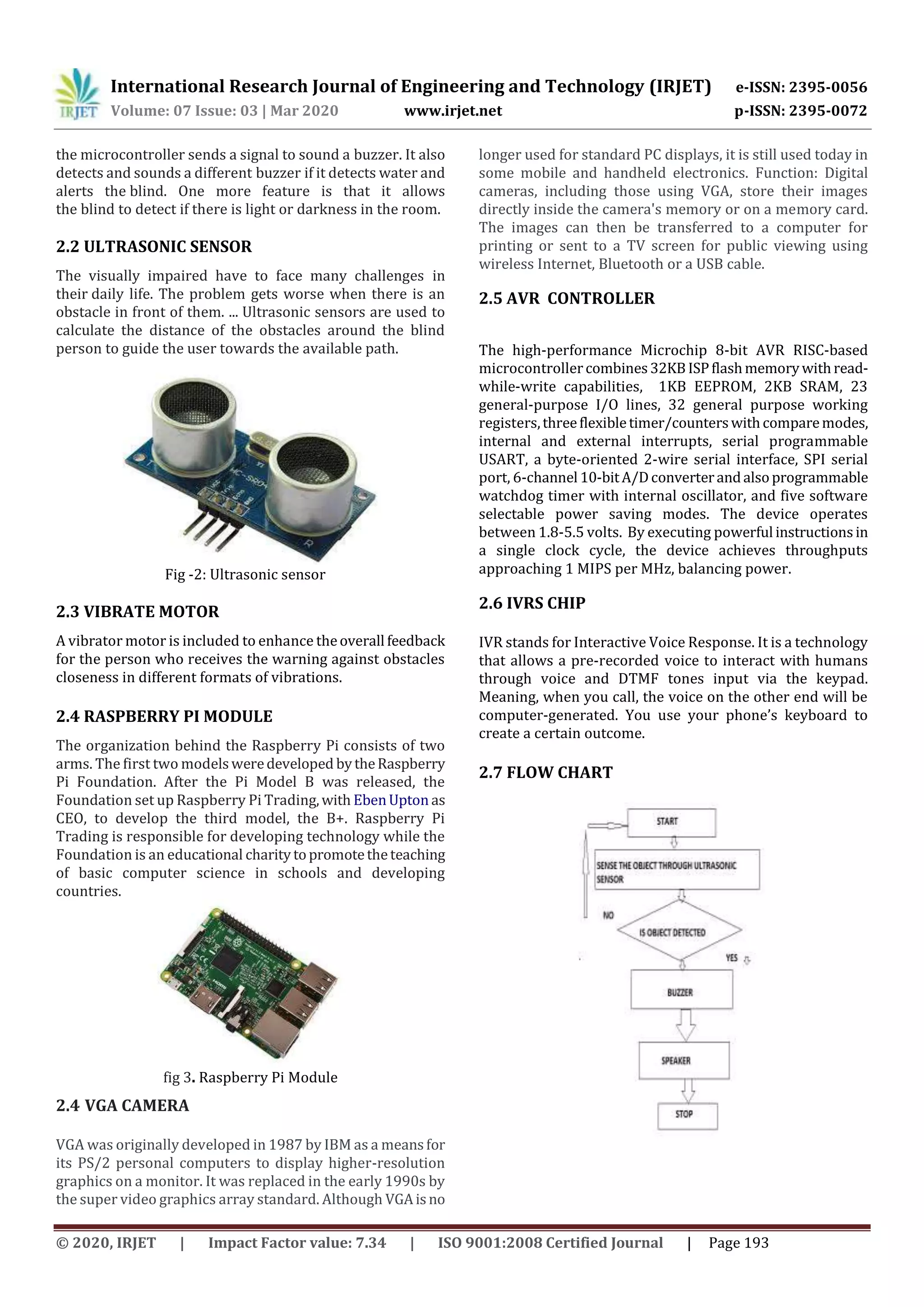 International Research Journal of Engineering and Technology (IRJET) e-ISSN: 2395-0056
Volume: 07 Issue: 03 | Mar 2020 www.irjet.net p-ISSN: 2395-0072
© 2020, IRJET | Impact Factor value: 7.34 | ISO 9001:2008 Certified Journal | Page 193
the microcontroller sends a signal to sound a buzzer. It also
detects and sounds a different buzzer if it detects water and
alerts the blind. One more feature is that it allows
the blind to detect if there is light or darkness in the room.
2.2 ULTRASONIC SENSOR
The visually impaired have to face many challenges in
their daily life. The problem gets worse when there is an
obstacle in front of them. ... Ultrasonic sensors are used to
calculate the distance of the obstacles around the blind
person to guide the user towards the available path.
Fig -2: Ultrasonic sensor
2.3 VIBRATE MOTOR
A vibrator motor is included to enhance theoverall feedback
for the person who receives the warning against obstacles
closeness in different formats of vibrations.
2.4 RASPBERRY PI MODULE
The organization behind the Raspberry Pi consists of two
arms. The first two modelsweredeveloped bytheRaspberry
Pi Foundation. After the Pi Model B was released, the
Foundation set up Raspberry Pi Trading,with EbenUpton as
CEO, to develop the third model, the B+. Raspberry Pi
Trading is responsible for developing technology while the
Foundation is an educational charitytopromotetheteaching
of basic computer science in schools and developing
countries.
fig 3. Raspberry Pi Module
2.4 VGA CAMERA
VGA was originally developed in 1987 by IBM as a meansfor
its PS/2 personal computers to display higher-resolution
graphics on a monitor. It was replaced in the early 1990s by
the super video graphics array standard. Although VGAisno
longer used for standard PC displays, it is still used today in
some mobile and handheld electronics. Function: Digital
cameras, including those using VGA, store their images
directly inside the camera's memory or on a memory card.
The images can then be transferred to a computer for
printing or sent to a TV screen for public viewing using
wireless Internet, Bluetooth or a USB cable.
2.5 AVR CONTROLLER
The high-performance Microchip 8-bit AVR RISC-based
microcontrollercombines32KBISPflashmemorywithread-
while-write capabilities, 1KB EEPROM, 2KB SRAM, 23
general-purpose I/O lines, 32 general purpose working
registers,threeflexibletimer/counterswithcomparemodes,
internal and external interrupts, serial programmable
USART, a byte-oriented 2-wire serial interface, SPI serial
port, 6-channel 10-bitA/Dconverterandalsoprogrammable
watchdog timer with internal oscillator, and five software
selectable power saving modes. The device operates
between 1.8-5.5 volts. By executing powerful instructionsin
a single clock cycle, the device achieves throughputs
approaching 1 MIPS per MHz, balancing power.
2.6 IVRS CHIP
IVR stands for Interactive Voice Response. It is a technology
that allows a pre-recorded voice to interact with humans
through voice and DTMF tones input via the keypad.
Meaning, when you call, the voice on the other end will be
computer-generated. You use your phone’s keyboard to
create a certain outcome.
2.7 FLOW CHART
 