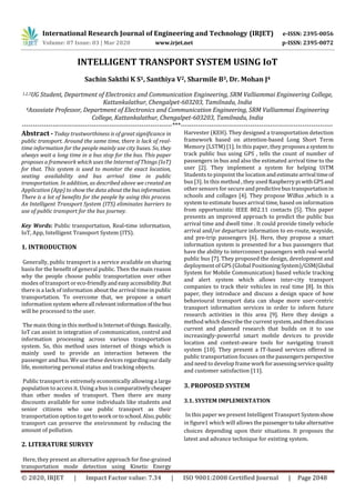 International Research Journal of Engineering and Technology (IRJET) e-ISSN: 2395-0056
Volume: 07 Issue: 03 | Mar 2020 www.irjet.net p-ISSN: 2395-0072
© 2020, IRJET | Impact Factor value: 7.34 | ISO 9001:2008 Certified Journal | Page 2048
INTELLIGENT TRANSPORT SYSTEM USING IoT
Sachin Sakthi K S1, Santhiya V2, Sharmile B3, Dr. Mohan J4
1,2,3UG Student, Department of Electronics and Communication Engineering, SRM Valliammai Engineering College,
Kattankalathur, Chengalpet-603203, Tamilnadu, India
4Assosiate Professor, Department of Electronics and Communication Engineering, SRM Valliammai Engineering
College, Kattankalathur, Chengalpet-603203, Tamilnadu, India
---------------------------------------------------------------------***----------------------------------------------------------------------
Abstract - Today trustworthiness is of great significance in
public transport. Around the same time, there is lack of real-
time information for the people mainly use city buses. So, they
always wait a long time in a bus stop for the bus. This paper
proposes a framework which uses the Internet of Things (IoT)
for that. This system is used to monitor the exact location,
seating availability and bus arrival time in public
transportation. In addition, as described above we created an
Application (App) to show the data about thebusinformation.
There is a lot of benefits for the people by using this process.
An Intelligent Transport System (ITS) eliminates barriers to
use of public transport for the bus journey.
Key Words: Public transportation, Real-time information,
IoT, App, Intelligent Transport System (ITS).
1. INTRODUCTION
Generally, public transport is a service available on sharing
basis for the benefit of general public. Then the main reason
why the people choose public transportation over other
modes of transport oreco-friendlyand easyaccessibility.But
there is a lack of information about the arrival time in public
transportation. To overcome that, we propose a smart
information system whereall relevantinformationofthebus
will be processed to the user.
The main thing in this methodisInternetofthings.Basically,
IoT can assist in integration of communication, control and
information processing across various transportation
system. So, this method uses internet of things which is
mainly used to provide an interaction between the
passenger and bus. We use these devices regardingourdaily
life, monitoring personal status and tracking objects.
Public transport is extremely economically allowing a large
population to access it. Using a bus is comparativelycheaper
than other modes of transport. Then there are many
discounts available for some individuals like students and
senior citizens who use public transport as their
transportation option to get towork ortoschool.Also,public
transport can preserve the environment by reducing the
amount of pollution.
2. LITERATURE SURVEY
Here, they present an alternative approach for ﬁne-grained
transportation mode detection using Kinetic Energy
Harvester (KEH). They designed a transportation detection
framework based on attention-based Long Short Term
Memory (LSTM) [1]. In this paper, they proposes a system to
track public bus using GPS , tells the count of number of
passengers in bus and also the estimated arrival time to the
user [2]. They implement a system for helping UiTM
Students to pinpoint the locationand estimatearrivaltimeof
bus [3]. In this method , they used RaspberrypiwithGPSand
other sensors for secureandpredictivebustransportationin
schools and collages [4]. They propose WiBus ,which is a
system to estimate buses arrival time, based on information
from opportunistic IEEE 802.11 contacts [5]. This paper
presents an improved approach to predict the public bus
arrival time and dwell time . It could provide timely vehicle
arrival and/or departure information to en-route, wayside,
and pre-trip passengers [6]. Here, they propose a smart
information system is presented for a bus passengers that
have the ability to interconnect passengers with real-world
public bus [7]. They proposed the design, development and
deployment of GPS (Global PositioningSystem)/GSM(Global
System for Mobile Communication) based vehicle tracking
and alert system which allows inter-city transport
companies to track their vehicles in real time [8]. In this
paper, they introduce and discuss a design space of how
behavioural transport data can shape more user-centric
transport information services in order to inform future
research activities in this area [9]. Here they design a
method which describe the current system,andthendiscuss
current and planned research that builds on it to use
increasingly-powerful smart mobile devices to provide
location and context-aware tools for navigating transit
system [10]. They present a IT-based services offered in
public transportation focuses on the passengers perspective
and need to develop frame work forassessingservicequality
and customer satisfaction [11].
3. PROPOSED SYSTEM
3.1. SYSTEM IMPLEMENTATION
In this paper we present Intelligent Transport Systemshow
in figure1 which will allows the passengertotakealternative
choices depending upon their situations. It proposes the
latest and advance technique for existing system.
 