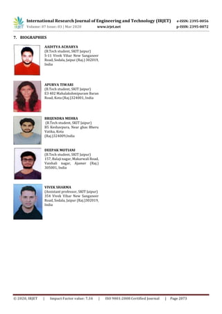 International Research Journal of Engineering and Technology (IRJET) e-ISSN: 2395-0056
Volume: 07 Issue: 03 | Mar 2020 www.irjet.net p-ISSN: 2395-0072
© 2020, IRJET | Impact Factor value: 7.34 | ISO 9001:2008 Certified Journal | Page 2073
7. BIOGRAPHIES
AADITYA ACHARYA
(B.Tech student, SKIT Jaipur)
S-11 Vivek Vihar New Sanganeer
Road, Sodala, Jaipur (Raj.) 302019,
India
APURVA TIWARI
(B.Tech student, SKIT Jaipur)
E3 402 Mahalakshmipuram Baran
Road, Kota (Raj.)324001, India
BRIJENDRA MEHRA
(B.Tech student, SKIT Jaipur)
B5 Keshavpura, Near ghas Bheru
Vatika, Kota
(Raj.)324009,India
DEEPAK MOTIANI
(B.Tech student, SKIT Jaipur)
157, Balaji nagar, Makarwali Road,
Vaishali nagar, Ajamer (Raj.)
305001, India
VIVEK SHARMA
(Assistant professor, SKIT Jaipur)
354 Vivek Vihar New Sanganeer
Road, Sodala, Jaipur (Raj.)302019,
India
 