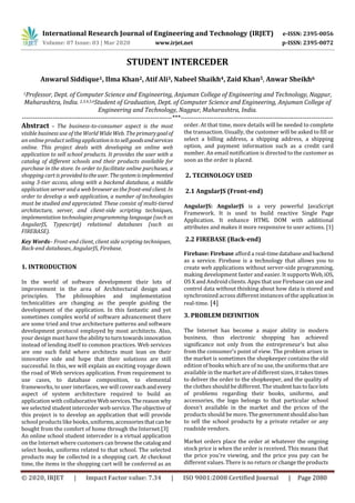 International Research Journal of Engineering and Technology (IRJET) e-ISSN: 2395-0056
Volume: 07 Issue: 03 | Mar 2020 www.irjet.net p-ISSN: 2395-0072
© 2020, IRJET | Impact Factor value: 7.34 | ISO 9001:2008 Certified Journal | Page 2080
STUDENT INTERCEDER
Anwarul Siddique1, Ilma Khan2, Atif Ali3, Nabeel Shaikh4, Zaid Khan5, Anwar Sheikh6
1Professor, Dept. of Computer Science and Engineering, Anjuman College of Engineering and Technology, Nagpur,
Maharashtra, India. 2,3,4,5,6Student of Graduation, Dept. of Computer Science and Engineering, Anjuman College of
Engineering and Technology, Nagpur, Maharashtra, India.
---------------------------------------------------------------------***----------------------------------------------------------------------
Abstract - The business-to-consumer aspect is the most
visible business use of the WorldWide Web. The primarygoalof
an online product sellingapplicationistosellgoodsandservices
online. This project deals with developing an online web
application to sell school products. It provides the user with a
catalog of different schools and their products available for
purchase in the store. In order to facilitate online purchases, a
shopping cart is providedtotheuser.Thesystemisimplemented
using 3-tier access, along with a backend database, a middle
application server and a web browser as the front-end client. In
order to develop a web application, a number of technologies
must be studied and appreciated. These consist of multi-tiered
architecture, server, and client-side scripting techniques,
implementation technologies programming language (such as
AngularJS, Typescript) relational databases (such as
FIREBASE).
Key Words– Front-end client, client side scripting techniques,
Back-end databases, AngularJS, Firebase.
1. INTRODUCTION
In the world of software development their lots of
improvement in the area of Architectural design and
principles. The philosophies and implementation
technicalities are changing as the people guiding the
development of the application. In this fantastic and yet
sometimes complex world of software advancement there
are some tried and true architecture patterns and software
development protocol employed by most architects. Also,
your design must have the ability toturntowardsinnovation
instead of lending itself to common practices. Web services
are one such field where architects must lean on their
innovative side and hope that their solutions are still
successful. In this, we will explain an exciting voyage down
the road of Web services application. From requirement to
use cases, to database composition, to elemental
frameworks, to user interfaces, we will covereachand every
aspect of system architecture required to build an
application with collaborativeWebservices.The reasonwhy
we selected student interceder web service. The objective of
this project is to develop an application that will provide
school products like books, uniforms,accessoriesthatcanbe
bought from the comfort of home through the Internet.[3]
An online school student interceder is a virtual application
on the Internet where customers can browsethecatalogand
select books, uniforms related to that school. The selected
products may be collected in a shopping cart. At checkout
time, the items in the shopping cart will be conferred as an
order. At that time, more details will be needed to complete
the transaction. Usually, the customer will be asked to fill or
select a billing address, a shipping address, a shipping
option, and payment information such as a credit card
number. An email notification is directed to the customer as
soon as the order is placed.
2. TECHNOLOGY USED
2.1 AngularJS (Front-end)
AngularJS: AngularJS is a very powerful JavaScript
Framework. It is used to build reactive Single Page
Application. It enhance HTML DOM with additional
attributes and makes it more responsive to user actions. [1]
2.2 FIREBASE (Back-end)
Firebase: Firebase afford a real-timedatabaseandbackend
as a service. Firebase is a technology that allows you to
create web applications without server-side programming,
making development faster and easier. It supports Web,iOS,
OS X and Android clients. Apps that use Firebase canuseand
control data without thinking about how data is stored and
synchronized across different instances of the application in
real-time. [4]
3. PROBLEM DEFINITION
The Internet has become a major ability in modern
business, thus electronic shopping has achieved
significance not only from the entrepreneur’s but also
from the consumer's point of view. The problem arises in
the market is sometimes the shopkeeper contains the old
edition of books which are of no use, the uniforms that are
available in the market are of different sizes, it takes times
to deliver the order to the shopkeeper, and the quality of
the clothes should be different. The studenthastofacelots
of problems regarding their books, uniforms, and
accessories, the logo belongs to that particular school
doesn’t available in the market and the prices of the
products should be more.Thegovernmentshouldalsoban
to sell the school products by a private retailer or any
roadside vendors.
Market orders place the order at whatever the ongoing
stock price is when the order is received. This means that
the price you’re viewing, and the price you pay can be
different values. There is no return or changethe products
 
