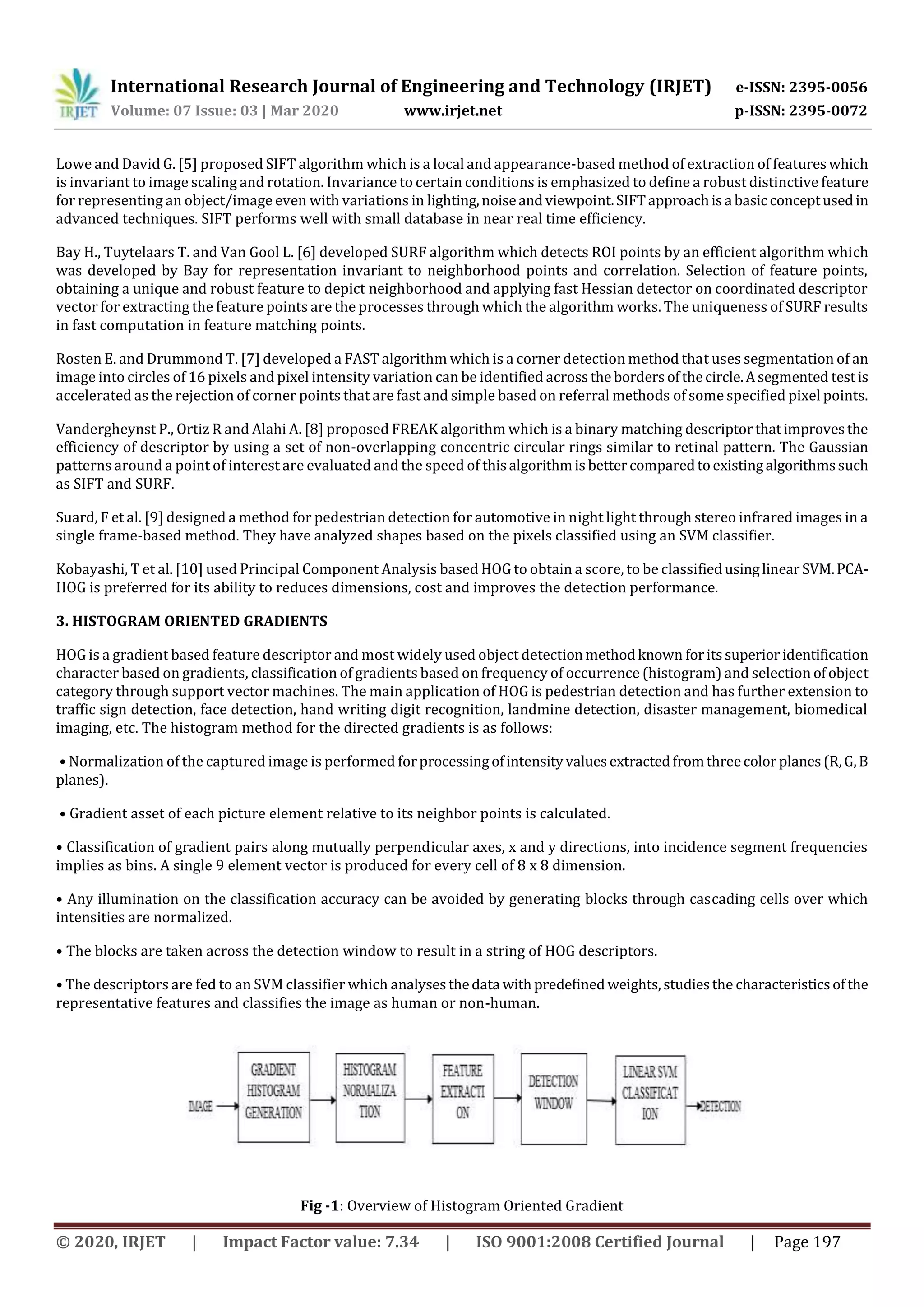International Research Journal of Engineering and Technology (IRJET) e-ISSN: 2395-0056
Volume: 07 Issue: 03 | Mar 2020 www.irjet.net p-ISSN: 2395-0072
© 2020, IRJET | Impact Factor value: 7.34 | ISO 9001:2008 Certified Journal | Page 197
Lowe and David G. [5] proposed SIFT algorithm which is a local and appearance-based method of extraction of featureswhich
is invariant to image scaling and rotation. Invariance to certain conditions is emphasized to define a robust distinctive feature
for representing an object/image even with variations in lighting,noiseandviewpoint.SIFTapproachisa basicconceptusedin
advanced techniques. SIFT performs well with small database in near real time efficiency.
Bay H., Tuytelaars T. and Van Gool L. [6] developed SURF algorithm which detects ROI points by an efficient algorithm which
was developed by Bay for representation invariant to neighborhood points and correlation. Selection of feature points,
obtaining a unique and robust feature to depict neighborhood and applying fast Hessian detector on coordinated descriptor
vector for extracting the feature points are the processes through which the algorithm works. The uniqueness of SURF results
in fast computation in feature matching points.
Rosten E. and Drummond T. [7] developed a FAST algorithm which is a corner detection method that uses segmentation of an
image into circles of 16 pixels and pixel intensity variation can be identified acrossthe bordersofthecircle.Asegmented testis
accelerated as the rejection of corner points that are fast and simple based on referral methods of some specified pixel points.
Vandergheynst P., Ortiz R and Alahi A. [8] proposed FREAK algorithm which is a binary matching descriptorthatimprovesthe
efficiency of descriptor by using a set of non-overlapping concentric circular rings similar to retinal pattern. The Gaussian
patterns around a point of interest are evaluated and the speed of thisalgorithmis bettercomparedtoexistingalgorithmssuch
as SIFT and SURF.
Suard, F et al. [9] designed a method for pedestrian detection for automotive in night light through stereo infrared images in a
single frame-based method. They have analyzed shapes based on the pixels classified using an SVM classifier.
Kobayashi, T et al. [10] used Principal Component Analysis based HOG to obtain a score, to be classifiedusinglinear SVM.PCA-
HOG is preferred for its ability to reduces dimensions, cost and improves the detection performance.
3. HISTOGRAM ORIENTED GRADIENTS
HOG is a gradient based feature descriptor and most widely used object detectionmethodknown foritssuperioridentification
character based on gradients, classification of gradients based on frequency of occurrence (histogram) and selection ofobject
category through support vector machines. The main application of HOG is pedestrian detection and has further extension to
traffic sign detection, face detection, hand writing digit recognition, landmine detection, disaster management, biomedical
imaging, etc. The histogram method for the directed gradients is as follows:
• Normalization of the captured image is performed forprocessingofintensityvaluesextractedfromthreecolorplanes(R,G,B
planes).
• Gradient asset of each picture element relative to its neighbor points is calculated.
• Classification of gradient pairs along mutually perpendicular axes, x and y directions, into incidence segment frequencies
implies as bins. A single 9 element vector is produced for every cell of 8 x 8 dimension.
• Any illumination on the classification accuracy can be avoided by generating blocks through cascading cells over which
intensities are normalized.
• The blocks are taken across the detection window to result in a string of HOG descriptors.
• The descriptors are fed to an SVM classifier which analysesthedata withpredefined weights,studiesthe characteristicsofthe
representative features and classifies the image as human or non-human.
Fig -1: Overview of Histogram Oriented Gradient
 