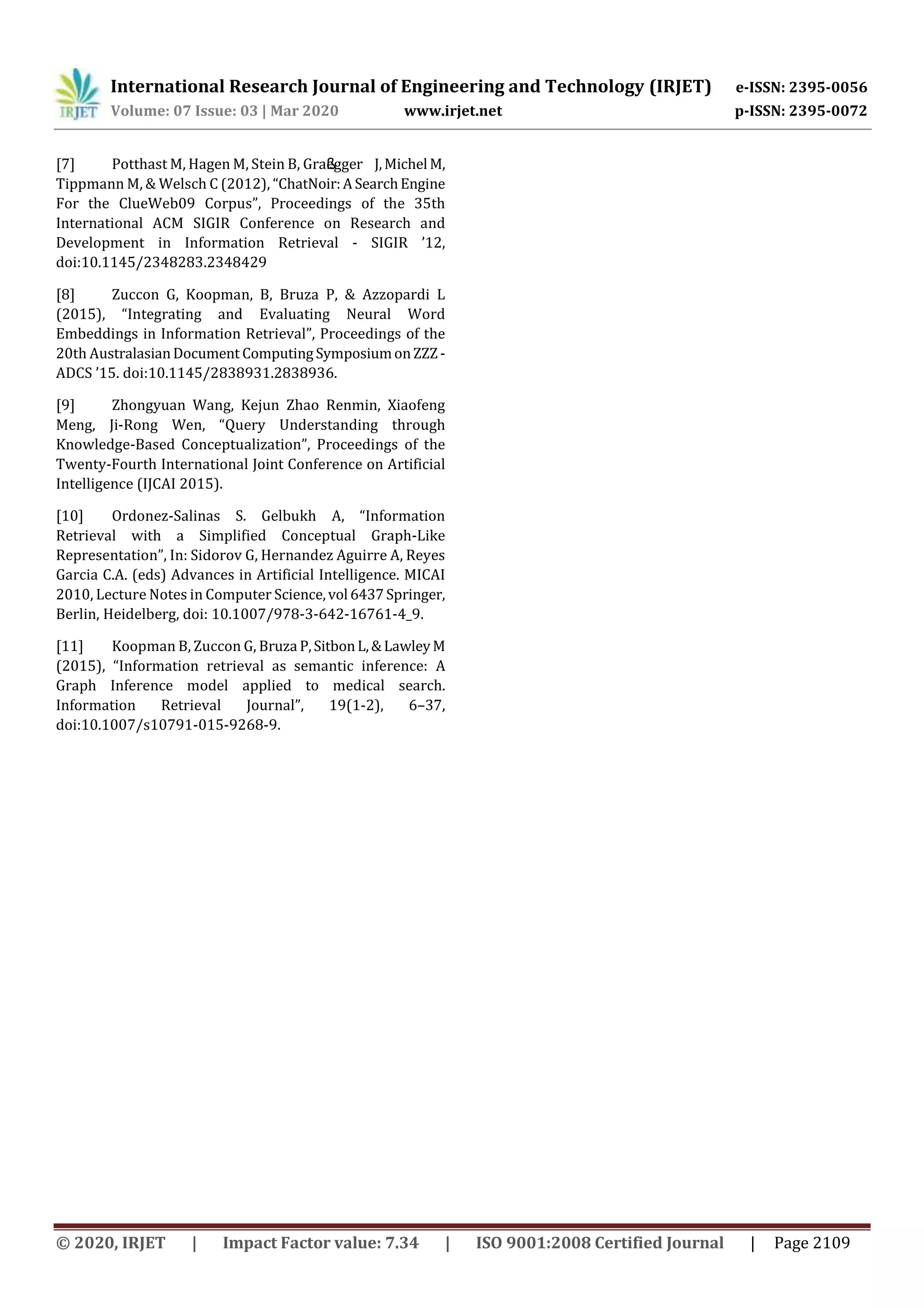 International Research Journal of Engineering and Technology (IRJET) e-ISSN: 2395-0056
Volume: 07 Issue: 03 | Mar 2020 www.irjet.net p-ISSN: 2395-0072
© 2020, IRJET | Impact Factor value: 7.34 | ISO 9001:2008 Certified Journal | Page 2109
[7] Potthast M, Hagen M, Stein B, Graßegger J,Michel M,
Tippmann M, & Welsch C (2012), “ChatNoir:ASearchEngine
For the ClueWeb09 Corpus”, Proceedings of the 35th
International ACM SIGIR Conference on Research and
Development in Information Retrieval - SIGIR ’12,
doi:10.1145/2348283.2348429
[8] Zuccon G, Koopman, B, Bruza P, & Azzopardi L
(2015), “Integrating and Evaluating Neural Word
Embeddings in Information Retrieval”, Proceedings of the
20th AustralasianDocument ComputingSymposiumonZZZ-
ADCS ’15. doi:10.1145/2838931.2838936.
[9] Zhongyuan Wang, Kejun Zhao Renmin, Xiaofeng
Meng, Ji-Rong Wen, “Query Understanding through
Knowledge-Based Conceptualization”, Proceedings of the
Twenty-Fourth International Joint Conference on Artificial
Intelligence (IJCAI 2015).
[10] Ordonez-Salinas S. Gelbukh A, “Information
Retrieval with a Simplified Conceptual Graph-Like
Representation”, In: Sidorov G, Hernandez Aguirre A, Reyes
Garcia C.A. (eds) Advances in Artificial Intelligence. MICAI
2010, Lecture Notes in Computer Science,vol 6437Springer,
Berlin, Heidelberg, doi: 10.1007/978-3-642-16761-4_9.
[11] Koopman B, Zuccon G, Bruza P,SitbonL,&LawleyM
(2015), “Information retrieval as semantic inference: A
Graph Inference model applied to medical search.
Information Retrieval Journal”, 19(1-2), 6–37,
doi:10.1007/s10791-015-9268-9.
 