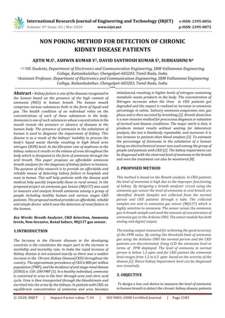 International Research Journal of Engineering and Technology (IRJET) e-ISSN: 2395-0056
Volume: 07 Issue: 03 | Mar 2020 www.irjet.net p-ISSN: 2395-0072
© 2020, IRJET | Impact Factor value: 7.34 | ISO 9001:2008 Certified Journal | Page 2183
NON POKING METHOD FOR DETECTION OF CHRONIC
KIDNEY DISEASE PATIENTS
AJITH M.S1, ASHWIN KUMAR V2, DAVID SANTHOSH KUMAR S3, SUBHASHINI N4
1,2,3UG Students, Department of Electronics and Communication Engineering, SRM Valliammai Engineering
College, Kattankulathur, Chengalpet-603203, Tamil Nadu, India.
4Assistant Professor, Department of Electronics and Communication Engineering, SRM Valliammai Engineering
College, Kattankulathur, Chengalpet-603203, Tamil Nadu, India.
---------------------------------------------------------------------***---------------------------------------------------------------------
Abstract - Kidney failure is one ofthe diseasesrecognized in
the human based on the presence of the high content of
ammonia (NH3) in human breath. The human mouth
comprises various substances both in the form of liquid and
gas. The health condition of an individual relies on the
concentrations of each of these substances in the body.
Ammonia is one of such substances whoseconcentration in the
mouth reveals the presence or absence of diseases in the
human body. The presence of ammonia in the exhalation of
human is used to diagnose the impairment of Kidney. This
disease is as a result of the kidneys’ inability to process the
body’s liquid waste thereby resulting in high blood urea
nitrogen (BUN) level. As the filtration rate of nephrons in the
kidney reduces it results in the release of urea throughout the
body which is dissipated in the form of ammonia through the
oral breath. This paper proposes an affordable ammonia
breath analyzer for the diagnosis of kidney failure in humans.
The purpose of this research is to provide an affordable and
reliable means of detecting kidney failure in hospitals and
even in homes. This will help patients with the disease seek
medical help quickly (especially those in rural areas). In the
proposed project an ammonia gas Sensor (MQ137) was used
to measure and analyze breath ammonia among a group of
people including healthy human and various stages CKD
patients. The proposedmethodprovidesanaffordable, reliable
and simple device which ease the detection of renal failure in
the human.
Key Words: Breath Analyzer, CKD detection, Ammonia
levels, Non-Invasive, Renal failure, MQ137 gas sensor.
1.INTRODUCTION
The Increase in the Chronic diseases in the developing
countries is the constitutes the major part in the increase in
morbidity and mortality rate. In India the rapid increase of
Kidney disease is not assessed exactly as there was a sudden
increase in the Chronic Kidney Disease(CKD) throughout the
country. The approximate prevalenceofCKD is800permillion
population (PMP), andtheincidenceofend-stagerenaldisease
(ESRD) is 150–200 PMP [1]. In a healthy individual, ammonia
is converted to urea in the liver through urea and citric acid
cycle. Urea is then transported through the bloodstream and
excreted into the urine by the kidneys. In patientswithCKD, an
equilibrium concentration of ammonia and urea becomes
imbalanced, resulting in higher levels of nitrogen containing
metabolic waste products in the body. The concentration of
Nitrogen increases when the Urea in CKD patients get
degraded and the impact is realized as increase in ammonia
percentage in saliva. Salivary ammonia evaporates into gas
phase and is then excreted by breathing [2]. Breath dissection
is a non-invasive method for precociousdiagnosisorvaluation
of turmoil and disease conditions. The major merit is that, it
produces instant results without waiting for laboratory
analysis, the test is limitlessly repeatable, and moreover it is
less invasive to patients than blood analysis [3]. To estimate
the percentage of Ammonia in the exhalation of a human
being an electrochemical sensor was used among the groupof
people and patients with CKD [2]. The kidney impairment can
be diagnosed with the observed levelofammoniainthebreath
and even the treatment can also be monitored [8].
2. PROPOSED METHOD
This method is based on the Breath analysis. In CKD patients
the level of ammonia is high due to the improper functioning
of kidney. By designing a breath analyzer circuit using the
ammonia gas sensor the level of ammonia in oral breath are
identified. Breath Samples are collected from the normal
person and CKD patients through a tube. The collected
samples are sent to ammonia gas sensor (MQ137) which is
highly sensitive to ammonia. The sensor senses the ammonia
gas in breath sample and send the amount of concentration of
ammonia gas to the Arduino UNO. Thesensormodulehas both
analog and digital output.
The analog output measured for achieving the good accuracy
of the PPM value. By setting the threshold limit of ammonia
gas using the Arduino UNO the normal person and the CKD
patients are discriminated. Using LCD the ammonia level in
terms of PPM displayed. The level of ammonia in normal
person is below 1.2 ppm and for CKD patient the ammonia
level ranges from 1.2 to 6.5 ppm based on the severity of the
disease [2]. Hence kidney Impairment level can be diagnosed
non-invasively.
3. OBJECTIVE
To design a low cost device to measure the level of ammonia
in human breath to detect the chronic kidney disease patients
 