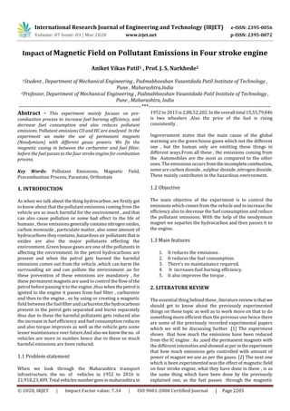 International Research Journal of Engineering and Technology (IRJET) e-ISSN: 2395-0056
Volume: 07 Issue: 03 | Mar 2020 www.irjet.net p-ISSN: 2395-0072
© 2020, IRJET | Impact Factor value: 7.34 | ISO 9001:2008 Certified Journal | Page 2205
Impact of Magnetic Field on Pollutant Emissions in Four stroke engine
Aniket Vikas Patil1 , Prof. J. S. Narkhede2
1Student , Department of Mechanical Engineering , Padmabhooshan Vasantdada Patil Institute of Technology ,
Pune , Maharashtra,India
2Professor, Department of Mechanical Engineering , Padmabhooshan Vasantdada Patil Institute of Technology ,
Pune , Maharashtra, India
---------------------------------------------------------------------***---------------------------------------------------------------------
Abstract - This experiment mainly focuses on pre-
combustion process to increase fuel burning efficiency, and
decrease fuel consumption and also reduces pollutant
emissions. Pollutant emissions CO and HC are analysed In the
experiment we make the use of permanent magnets
(Neodymium) with different gauss powers. We fix the
magnetic casing in between the carburetor and fuel filter,
before the fuel passes to the four stroke engine for combustion
process.
Key Words: Pollutant Emissions, Magnetic Field,
Precombustion Process, Parastate, Orthostate
1. INTRODUCTION
As when we talk about the thing hydrocarbon ,we firstly get
to know about that the pollutant emissions coming from the
vehicle are so much harmful for the environment , and that
can also cause pollution or some bad effect to the life of
humans , these emissionsgenerallycontainsnitrogenoxides,
carbon monoxide , particulate matter, also some amount of
hydrocarbons they contains ,hazardous air pollutantsthatis
oxides are also the major pollutants effecting the
environment. Green house gases are one of the pollutants in
affecting the environment. In the petrol hydrocarbons are
present and when the petrol gets burned the harmful
emissions comes out from the vehicle ,which can harm the
surrounding air and can pollute the environment ,so for
these prevention of these emissions are mandatory , for
these permanent magnets are used to control the flow of the
petrol before passing it to the engine ,thus whenthepetrol is
ignited to the engine it passes from fuel filter , carburetor
and then to the engine , so by using or creating a magnetic
field between the fuel filterandcarburetor,thehydrocarbons
present in the petrol gets separated and burns separately
thus due to these the harmful pollutants gets reduced also
the increase in fuel efficiency and fuel consumption reduces
and also torque improves as well as the vehicle gets some
lesser maintainance over future.And alsoweknowthe no. of
vehicles are more in numbes hence due to these so much
harmful emissions are been reduced.
1.1 Problem statement
When we look through the Maharashtra transport
infrastructure, the no. of vehicles in 1952 to 2016 is
21,910,23,409.Total vehiclesnumbergoes inmaharashtra in
1952 to 2015 is 2,88,52,202. Intheoverall total 15,55,79,846
is two wheelers .Also the price of the fuel is rising
consistently .
Ingovernment states that the main cause of the global
warming are the green house gases which not the different
one , but the human only are emitting these things in
different ways.From all these , the emissions coming from
the Automobiles are the most as compared to the other
ones. The emissions occurs fromtheincompletecombustion,
some are carbon dioxide , sulphur dioxide ,nitrogen dioxide.
These mainly contributes in the hazardous environment.
1.2 Objective
The main objective of the experiment is to control the
emissions which comes from the vehicle and to increase the
efficiency also to decrease the fuel consumption and reduce
the pollutant smissions. With the help of the neodymium
magnet we separtes the hydrocarbon and then passes it to
the engine.
1.3 Main features
1. It reduces the emissions .
2. It reduces the fuel consumption.
3. There’s no maintainance required.
4. It increases fuel burning efficiency.
5. It also improves the torque .
2. LITERATURE REVIEW
The essential thing behind these , literaturereviewisthatwe
should get to know about the previously experimented
things on these topic as well as to work more on that to do
something more efficient than the previous one hence there
are some of the previously recorded experimental papers
which we will be discussing further .[1] The experiment
shows that how much the emissions have been reduced
from the IC engine . As ,used the permanent magnets with
the different intensities andshowedasperinthe experiment
that how much emissions gets controlled with amount of
power of magnet we use as per the gauss. [2] The next one
which is been experimented was the effect of magnetic field
on four stroke engine, what they have done in these , is as
the same thing which have been done by the previously
explained one, as the fuel passes through the magnetic
 