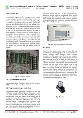 International Research Journal of Engineering and Technology (IRJET) e-ISSN: 2395-0056
Volume: 07 Issue: 03 | Mar 2020 www.irjet.net p-ISSN: 2395-0072
© 2020, IRJET | Impact Factor value: 7.34 | ISO 9001:2008 Certified Journal | Page 2243
3. METHODOLOGY
Programmable logic controller having extension module
for generating pulse width modulation signal is connected
with relay. Peltier element is connected to the relay. Relay
is used for changing the polarity of the PWM signal that is
appliedto the peltier element. On duty cycle of PWM signal
terminal in the PLC is connected to the common terminal
of the relay, and off duty cycle of the PWM signal terminal
on the PLC is connected to the negative terminal of
peltier element. Positive terminal of peltier element is
connected to the normally open contact terminal. When
the relay get energized, common terminal of relay is get
contacted with normally open terminal. On duty cycle
timing and off duty cycle timing is defined in the PLC
programming. In this configuration, PWM signal can flow
into peltier terminals, thus producing the heat energy.
This energy can be used for the desired industrial
purpose.
Fig-1 : Proposed Method
4. HARDWARE DESCRIPTION
Programmable Logic Controller, Relay, Peltier Element,
SMPS are the hardware used in our project
4.1. Programmable Logic Controller
Programmable logic controller is invented in the late
1960’s and in early 1970’s by the use of inductors. But it
has more complication on the industrial side by
programming. Only high trained programmer can be
modify or create the program for these PLC’s and
implement to industrial automation. But in 1978
processor based Programmable logic controller came
into vision, that create the great revolution in the
industrial automation. First of all, omron company is the
one which introduce the programmable logic controller,
that creates the industrial revolution. Modern
processor based PLC can do the operations like
arithmetic, timing, counting, sequencing based on the
programming. Several modern PLC can communicate
other devices like Human machine interface, variable
frequencydriveandwith some other controller. Following
figure shows the PLC image.
Fig -2 : Programmable Logic Controller
4.2. Relay
Relay is the device which can be used for the
amplification, switching purpose. It has five terminals
namely normally open, normally closed, common
terminals on the output side. Positive and negative
terminals is on the input side for the energize purpose.
When the relay is on the off state, i.e when there is no
signal passes into positive and negative terminal of relay,
common terminal is get contacted into normally closed
terminal. At that time, power supply given to the
common terminal get into normally closed terminal.
When the signal passes into positive and negative
terminal of PLC then it is said to be in on state. At this
time, power supply given into common terminal get
contacted with normally open terminal, supply given into
common terminal is get into normally open terminal when
the relay get energized. This is the working of the relay.
Following figure shows the relay image
Fig -3: Relay
 