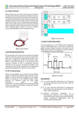 International Research Journal of Engineering and Technology (IRJET) e-ISSN: 2395-0056
Volume: 07 Issue: 03 | Mar 2020 www.irjet.net p-ISSN: 2395-0072
© 2020, IRJET | Impact Factor value: 7.34 | ISO 9001:2008 Certified Journal | Page 2244
4.3. Peltier Element
Peltier element has two sides with the junction between
two sides for the flowing of electricity. Whenever there is
a flowing of electricity in the junction, heat is absorbed at
one side called cold junction, and released at another side
called heat junction. Rate of flow current in the junction
of peltier determine the rate of heating and cooling at the
sides of the peltier element. This is the basic principle
discovered by Jean Charles Athanase Peltier in the year of
1834. Following figure shows the picture if peltier
element following figure shows the peltier picture
Fig -4: Peltier Module
5.SOFTWARE DESCRIPTION
PLC programing can be done in the manufactures defined
software. After the introduction of processor based PLC,
high level computerized programming become more
popular for configuration of PLC to the desired extent.
Now the industrial automation is on the peak of the
country’s economy as well as individual’s personal
economy for the saving of unwanted expenditure, this
automation is done by the introduction of computerized
programming languages for different versions of PLC.
5.1 PLC Programming
Fig -5: Programming
6. RESULT AND CONCLUSION
Thus, the temperature is controlled by PLC using peltier
element. PWM signal plays a major role to control the
peltier element. Voltage, frequency and current value of
PWM signal determine the heating of peltier element.
Following figure shows the PWM signal.
When the input B0000 is set to be ON. Data from D0000
register is transferred to D0001 register. And the output
B0001 is set to be ON. Next, the data from the register
B0001 is transferred to the MW0402 register which
performs the frequency action for pulse width
modulation signal. Output
REFERENCES
Fig -6: Pwm Signal
is generated . The followingfigureshowstheprogramming
of PLC to configure the controller to generate the pulse
width modulation signal.
[1] J. C. Peltier. Nouvelles Experiences sur la Caloricite
des Courants Electriques. Ann. Chim. Phys. 1834, 56,
pp 371–386.
[2] E. H. Lentz. Electrical Experiment of Academician
Lentz. Water Freezing by Galvanic Stream. Bibliotec.
Chten. 1838, 28, pp 44–48.
[3] Jonathan Schoenfeld, Integration of a
Thermoelectric Subcooler Into a Carbon Dioxide
Transcritical Vapor Compression Cycle Refrigeration
System, International Refrigeration and Air
ConditioningConference,2008.
 