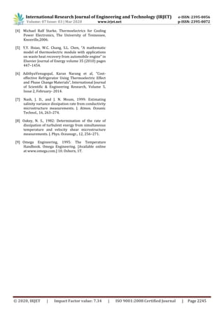 International Research Journal of Engineering and Technology (IRJET) e-ISSN: 2395-0056
Volume: 07 Issue: 03 | Mar 2020 www.irjet.net p-ISSN: 2395-0072
© 2020, IRJET | Impact Factor value: 7.34 | ISO 9001:2008 Certified Journal | Page 2245
[4] Michael Ralf Starke, Thermoelectrics for Cooling
Power Electronics, The University of Tennessee,
Knoxville,2006.
[5] Y.Y. Hsiao, W.C. Chang, S.L. Chen, “A mathematic
model of thermoelectric module with applications
on waste heat recovery from automobile engine” in
Elsevier Journal of Energy volume 35 (2010) pages
447–1454.
[6] AdithyaVenugopal, Karan Narang et al, “Cost-
effective Refrigerator Using Thermoelectric Effect
and Phase Change Materials”, International Journal
of Scientific & Engineering Research, Volume 5,
Issue 2, February- 2014.
[7] Nash, J. D., and J. N. Moum, 1999: Estimating
salinity variance dissipation rate from conductivity
microstructure measurements. J. Atmos. Oceanic
Technol., 16, 263–274.
[8] Oakey, N. S., 1982: Determination of the rate of
dissipation of turbulent energy from simultaneous
temperature and velocity shear microstructure
measurements. J. Phys. Oceanogr., 12, 256–271.
[9] Omega Engineering, 1995: The Temperature
Handbook. Omega Engineering. [Available online
at www.omega.com.] 10. Osborn, 1T.
 