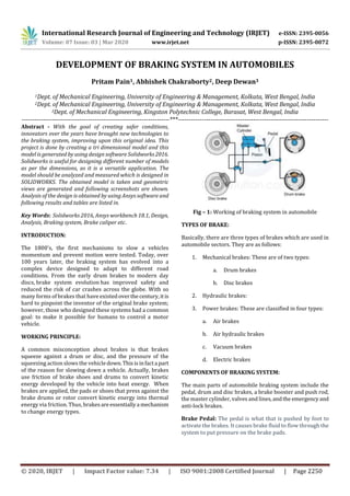 International Research Journal of Engineering and Technology (IRJET) e-ISSN: 2395-0056
Volume: 07 Issue: 03 | Mar 2020 www.irjet.net p-ISSN: 2395-0072
© 2020, IRJET | Impact Factor value: 7.34 | ISO 9001:2008 Certified Journal | Page 2250
DEVELOPMENT OF BRAKING SYSTEM IN AUTOMOBILES
Pritam Pain1, Abhishek Chakraborty2, Deep Dewan3
1Dept. of Mechanical Engineering, University of Engineering & Management, Kolkata, West Bengal, India
2Dept. of Mechanical Engineering, University of Engineering & Management, Kolkata, West Bengal, India
3Dept. of Mechanical Engineering, Kingston Polytechnic College, Barasat, West Bengal, India
---------------------------------------------------------------------***----------------------------------------------------------------------
Abstract - With the goal of creating safer conditions,
innovators over the years have brought new technologies to
the braking system, improving upon this original idea. This
project is done by creating a tri dimensional model and this
model is generated by using design software Solidworks2016.
Solidworks is useful for designing different number of models
as per the dimensions, as it is a versatile application. The
model should be analyzed and measured which is designed in
SOLIDWORKS. The obtained model is taken and geometric
views are generated and following screenshots are shown.
Analysis of the design is obtained by using Ansys software and
following results and tables are listed in.
Key Words: Solidworks 2016, Ansys workbench 18.1, Design,
Analysis, Braking system, Brake caliper etc.
INTRODUCTION:
The 1800's, the first mechanisms to slow a vehicles
momentum and prevent motion were tested. Today, over
100 years later, the braking system has evolved into a
complex device designed to adapt to different road
conditions. From the early drum brakes to modern day
discs, brake system evolution has improved safety and
reduced the risk of car crashes across the globe. With so
many forms of brakes that have existedoverthecentury,itis
hard to pinpoint the inventor of the original brake system;
however, those who designed these systems had a common
goal: to make it possible for humans to control a motor
vehicle.
WORKING PRINCIPLE:
A common misconception about brakes is that brakes
squeeze against a drum or disc, and the pressure of the
squeezing action slows the vehicledown.Thisisinfacta part
of the reason for slowing down a vehicle. Actually, brakes
use friction of brake shoes and drums to convert kinetic
energy developed by the vehicle into heat energy. When
brakes are applied, the pads or shoes that press against the
brake drums or rotor convert kinetic energy into thermal
energy via friction. Thus, brakesareessentiallya mechanism
to change energy types.
Fig – 1: Working of braking system in automobile
TYPES OF BRAKE:
Basically, there are three types of brakes which are used in
automobile sectors. They are as follows:
1. Mechanical brakes: These are of two types:
a. Drum brakes
b. Disc brakes
2. Hydraulic brakes:
3. Power brakes: These are classified in four types:
a. Air brakes
b. Air hydraulic brakes
c. Vacuum brakes
d. Electric brakes
COMPONENTS OF BRAKING SYSTEM:
The main parts of automobile braking system include the
pedal, drum and disc brakes, a brake booster and push rod,
the master cylinder, valves and lines,andthe emergency and
anti-lock brakes.
Brake Pedal: The pedal is what that is pushed by foot to
activate the brakes. It causes brake fluid to flow through the
system to put pressure on the brake pads.
 