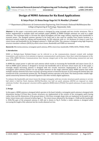 International Research Journal of Engineering and Technology (IRJET) e-ISSN: 2395-0056
Volume: 07 Issue: 03 | Mar 2020 www.irjet.net p-ISSN: 2395-0072
© 2020, IRJET | Impact Factor value: 7.34 | ISO 9001:2008 Certified Journal | Page 2271
Design of MIMO Antenna for Ku Band Applications
B. Satya Priya1, B. Hema Durga Naga Sri,2 D. Moulika3, J.Yamini4
1,2,3,4Department of Electronics & Communication Engineering, Potti Sriramulu Chalavadi Mallikharjuna Rao
College of Engineering & Technology, Vijayawada, India
---------------------------------------------------------------------------***----------------------------------------------------------------------
Abstract- In this paper a microstrip patch antenna is designed by using rectangle and two circular structures. This is
further implemented to multiple input and multiple output (MIMO). In MIMO multiple antennas are used on a single
substrate. This technique helps to increase the signal throughput and link range without requiring extra bandwidth or
transmit power. The designed antenna operates in Ku band and is also used for satellite from remote location to a
television network studio for editing and broadcasting. An FR4 substrate with ԑr= 4.4 thickness h=1.6mm is used. The
return losses and bandwidth for the designed antenna is -39dB and 3GHz. This antenna is designed using high frequency
structure simulator software (HFSS) by which return losses, Bandwidth and VSWR are measured.
Keywords: Microstrip antenna, rectangular patch antenna, HFSS, return loss, bandwidth, VSWR, HCPA, TPADS, TPASS.
1. Introduction
MIMO or Multiple-Input Multiple-Output can be referred to as the communication channel created with multiple
transmitters and receivers of an antenna to improve communication’s performance. Since their initial development in the
year 1990, MIMO Wireless Communications have become integral part of the most forthcoming commercial and next
generation [7]
In MIMO the output power is split into each antenna which results in increasing the bandwidth and return losses [1]. A
half-cut MIMO patch antenna is designed to increase the bandwidth and to decrease return losses [2]. In this paper, a
rectangle shaped microstrip antenna is designed with two circular structures implemented at the corners of the
rectangular patch antenna [3].Here we use multiple antennas on the single substrate [4][5]. MIMO systems that utilize
multiple antenna elements have been received a growing amount of interests because of overcoming the limited data rate
transferred of the conventional systems [6] .The designed antenna operates in Ku band. This band provides reliable high-
speed connectivity between the personal organisers and other wireless digital appliances.
To enhance the bandwidth and return losses the design rectangular with two circular structures patch antenna is cut into
half which is Half-Cut Patch Antenna (HCPA).Therefore two half cut patch antennas (HCPA) are imposed on single
substrate, Further this proposed structure will be applied to MIMO.where (TPASS) Two patch antennas of same structure
is used.
2. Design
In this paper a MIMO antenna is designed which operates in Ku band. Initially a rectangular patch antenna is designed with
dimensions having 4.7x7mm then circular structures are implemented at the corners of the rectangular patch having
radius 2mm and the dimensions of the ground plane is 10x15mm rectangle shape slots are implanted on the patch to get
better return losses and is showed in below figure 1 . The return losses obtained for the design is -25dB and the bandwidth
is 3GHz.The gain of the proposed antenna is 4dB and is shown in Fig 8. Further a mimo antenna is designed while
increasing the length of the substrate but the results obtained are low.
 