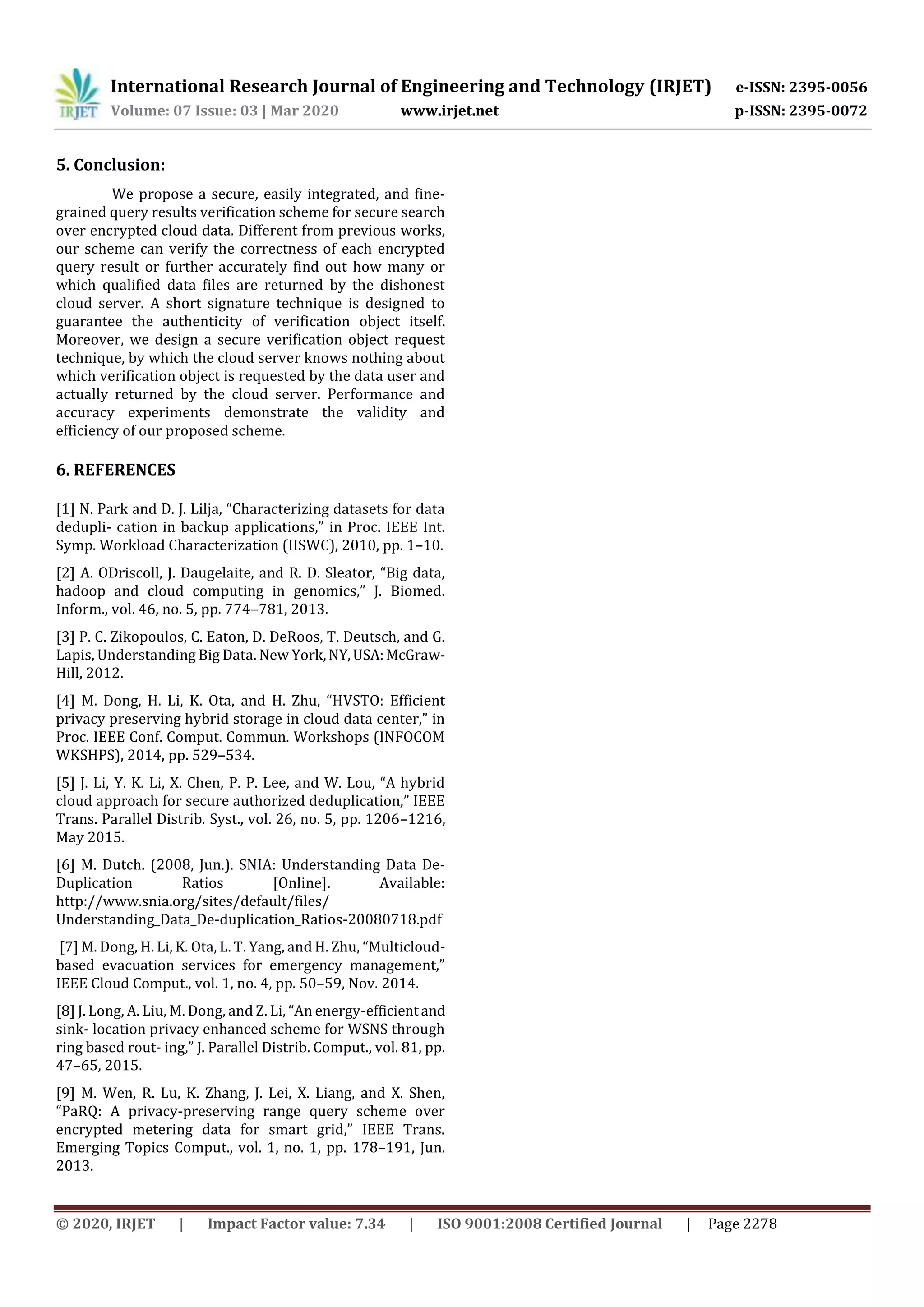 International Research Journal of Engineering and Technology (IRJET) e-ISSN: 2395-0056
Volume: 07 Issue: 03 | Mar 2020 www.irjet.net p-ISSN: 2395-0072
© 2020, IRJET | Impact Factor value: 7.34 | ISO 9001:2008 Certified Journal | Page 2278
5. Conclusion:
We propose a secure, easily integrated, and fine-
grained query results verification scheme for secure search
over encrypted cloud data. Different from previous works,
our scheme can verify the correctness of each encrypted
query result or further accurately find out how many or
which qualified data files are returned by the dishonest
cloud server. A short signature technique is designed to
guarantee the authenticity of verification object itself.
Moreover, we design a secure verification object request
technique, by which the cloud server knows nothing about
which verification object is requested by the data user and
actually returned by the cloud server. Performance and
accuracy experiments demonstrate the validity and
efficiency of our proposed scheme.
6. REFERENCES
[1] N. Park and D. J. Lilja, “Characterizing datasets for data
dedupli- cation in backup applications,” in Proc. IEEE Int.
Symp. Workload Characterization (IISWC), 2010, pp. 1–10.
[2] A. ODriscoll, J. Daugelaite, and R. D. Sleator, “Big data,
hadoop and cloud computing in genomics,” J. Biomed.
Inform., vol. 46, no. 5, pp. 774–781, 2013.
[3] P. C. Zikopoulos, C. Eaton, D. DeRoos, T. Deutsch, and G.
Lapis, Understanding Big Data. New York,NY,USA:McGraw-
Hill, 2012.
[4] M. Dong, H. Li, K. Ota, and H. Zhu, “HVSTO: Efficient
privacy preserving hybrid storage in cloud data center,” in
Proc. IEEE Conf. Comput. Commun. Workshops (INFOCOM
WKSHPS), 2014, pp. 529–534.
[5] J. Li, Y. K. Li, X. Chen, P. P. Lee, and W. Lou, “A hybrid
cloud approach for secure authorized deduplication,” IEEE
Trans. Parallel Distrib. Syst., vol. 26, no. 5, pp. 1206–1216,
May 2015.
[6] M. Dutch. (2008, Jun.). SNIA: Understanding Data De-
Duplication Ratios [Online]. Available:
http://www.snia.org/sites/default/files/
Understanding_Data_De-duplication_Ratios-20080718.pdf
[7] M. Dong, H. Li, K. Ota, L. T. Yang, and H. Zhu, “Multicloud-
based evacuation services for emergency management,”
IEEE Cloud Comput., vol. 1, no. 4, pp. 50–59, Nov. 2014.
[8] J. Long, A. Liu, M. Dong, and Z. Li, “An energy-efficientand
sink- location privacy enhanced scheme for WSNS through
ring based rout- ing,” J. Parallel Distrib. Comput., vol. 81, pp.
47–65, 2015.
[9] M. Wen, R. Lu, K. Zhang, J. Lei, X. Liang, and X. Shen,
“PaRQ: A privacy-preserving range query scheme over
encrypted metering data for smart grid,” IEEE Trans.
Emerging Topics Comput., vol. 1, no. 1, pp. 178–191, Jun.
2013.
 