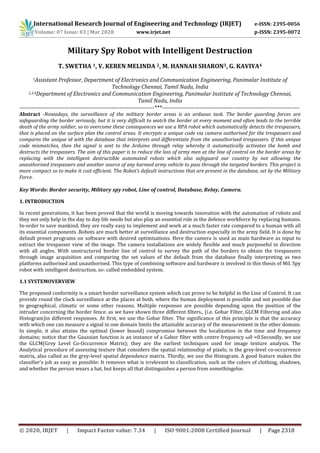 International Research Journal of Engineering and Technology (IRJET) e-ISSN: 2395-0056
Volume: 07 Issue: 03 | Mar 2020 www.irjet.net p-ISSN: 2395-0072
© 2020, IRJET | Impact Factor value: 7.34 | ISO 9001:2008 Certified Journal | Page 2318
Military Spy Robot with Intelligent Destruction
T. SWETHA 1, V. KEREN MELINDA 2, M. HANNAH SHARON3, G. KAVIYA4
1Assistant Professor, Department of Electronics and Communication Engineering, Panimalar Institute of
Technology Chennai, Tamil Nadu, India
2,3,4Department of Electronics and Communication Engineering, Panimalar Institute of Technology Chennai,
Tamil Nadu, India
---------------------------------------------------------------------***----------------------------------------------------------------------
Abstract -Nowadays, the surveillance of the military border areas is an arduous task. The border guarding forces are
safeguarding the border seriously, but it is very difficult to watch the border at every moment and often leads to the terrible
death of the army soldier, so to overcome these consequences we use a RPA robot which automatically detects the trespassers,
that is placed on the surface plan the control areas. It encrypts a unique code via camera authorised for the trespassers and
compares the unique id with the database that interprets and differentiate from the unauthorised trespassers. If this unique
code mismatches, then the signal is sent to the Arduino through relay whereby it automatically activates the bomb and
destructs the trespassers. The aim of this paper is to reduce the loss of army men at the line of control on the border areas by
replacing with the intelligent destructible automated robots which also safeguard our country by not allowing the
unauthorised trespassers and another source of any harmed army vehicle to pass through the targeted borders. This project is
more compact so to make it cost efficient. The Robot’s default instructions that are present in the database, set by the Military
Force.
Key Words: Border security, Military spy robot, Line of control, Database, Relay, Camera.
1. INTRODUCTION
In recent generations, it has been proved that the world is moving towards innovation with the automation of robots and
they not only help in the day to day life needs but also play an essential role in the defence workforce by replacing humans.
In-order to save mankind, they are really easy to implement and work at a much faster rate compared to a human with all
its essential components .Robots are much better at surveillance and destruction especially in the army field. It is done by
default preset programs on software with desired optimisations. Here the camera is used as main hardware as input to
extract the trespasser view of the image. The camera installations are widely flexible and much purposeful in direction
with all angles. With unstructured border line of control to survey the path of the borders to obtain the trespassers
through image acquisition and comparing the set values of the default from the database finally interpreting as two
platforms authorised and unauthorised. This type of combining software and hardware is involved in this thesis of Mil. Spy
robot with intelligent destruction, so- called embedded system.
1.1 SYSTEMOVERVIEW
The proposed conformity is a smart border surveillance system which can prove to be helpful in the Line of Control. It can
provide round the clock surveillance at the places at both, where the human deployment is possible and not possible due
to geographical, climatic or some other reasons. Multiple responses are possible depending upon the position of the
intruder concerning the border fence. as we have shown three different filters., (i.e. Gobar Filter, GLCM Filtering and also
Histogram)in different responses. At first, we use the Gobar filter. The significance of this principle is that the accuracy
with which one can measure a signal in one domain limits the attainable accuracy of the measurement in the other domain.
In simple, it also attains the optimal (lower bound) compromise between the localization in the time and frequency
domains; notice that the Gaussian function is an instance of a Gabor filter with centre frequency ω0 =0.Secondly, we use
the GLCM(Grey Level Co-Occurrence Matrix); they are the earliest techniques used for image texture analysis. The
Analytical procedure of assessing texture that considers the spatial relationship of pixels; is the grey-level co-occurrence
matrix, also called as the grey-level spatial dependence matrix. Thirdly, we use the Histogram. A good feature makes the
classifier’s job as easy as possible: It removes what is irrelevant to classification, such as the colors of clothing, shadows,
and whether the person wears a hat, but keeps all that distinguishes a person from somethingelse.
 