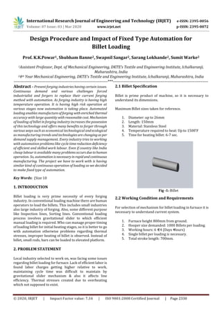 International Research Journal of Engineering and Technology (IRJET) e-ISSN: 2395-0056
Volume: 07 Issue: 03 | Mar 2020 www.irjet.net p-ISSN: 2395-0072
© 2020, IRJET | Impact Factor value: 7.34 | ISO 9001:2008 Certified Journal | Page 2330
Design Procedure and Impact of Fixed Type Automation for
Billet Loading
Prof. K.K.Powar1, Shubham Banne2, Swapnil Sangar2, Sarang Lokhande2, Sumit Warke2
1Assistant Professor, Dept. of Mechanical Engineering, DKTE’s Textile and Engineering Institute, Ichalkaranji,
Maharashtra, India
24th Year Mechanical Engineering, DKTE’s Textile and Engineering Institute, Ichalkaranji, Maharashtra, India
---------------------------------------------------------------------***----------------------------------------------------------------------
Abstract – Present forging industries having certain issues.
Continuous demand and various challenges forced
industrialist and forgers to replace their current forging
method with automation. As forging industry is having high
temperature operation. It is having high risk operation at
various stages now automation is taking place. Automated
loading enables manufactureofforging withenrichedthermal
accuracy with large quantity withreasonablecost. Mechanism
of loading of billet in forging industry increases the possession
of this technology and offers many benefits to forger through
various ways such as economical technological andecological
as manufacturing trends and technologiesarechangingasper
demand supply management. Every industry tries to working
with automation problems like cycle timereductiondeficiency
of efficient and skilled work labour. Even if country like India
cheap labour is available many problemsoccursduetohuman
operation. So, automation isnecessaryinrapidandcontinuous
manufacturing. The project we have to work with is having
similar kind of continuous operation of loading so we decided
to make fixed type of automation.
Key Words: (Size 10
1. INTRODUCTION
Billet loading is very prime necessity of every forging
industry. In conventional loading machine there are human
operators to load the billets. This includes small industries
also large industry of forging. Also, some different purpose
like Inspection lines, Sorting lines. Conventional loading
process involves gravitational slider to which efficient
manual loading is required. Who can manage proper timing
of loading billet for initial heating stages, so it is better to go
with automation otherwise problems regarding thermal
stresses, improper heating of billet is observed. Instead of
billet, small rods, bars can be loaded to elevated platform.
2. PROBLEM STATEMENT
Local industry selected to work on, was facing some issues
regarding billet loading for furnace. Lack of efficient labor is
found labor charges getting higher relative to work,
maintaining cycle time was difficult to maintain by
gravitational slider mechanism & also it affects line
efficiency. Thermal stresses created due to overheating
which not supposed to exist.
2.1 Billet Specification
Billet is prime product of machine, so it is necessary to
understand its dimensions.
Maximum Billet sizes taken for reference.
1. Diameter: up to 26mm
2. Length: 150mm
3. Material: Stainless Steel
4. Temperature required to heat: Up to 1500 F
5. Time for heating billet: 6-7 sec.
Fig -1: Billet
2.2 Working Condition and Requirements
For selection of mechanism for billet loading in furnace it is
necessary to understand current system.
1. Furnace height 800mm from ground.
2. Hooper size demanded: 1000 Billets per loading.
3. Working hours: 6 × 24 (Days × Hours)
4. Single billet per loading is necessary.
5. Total stroke length: 700mm.
 
