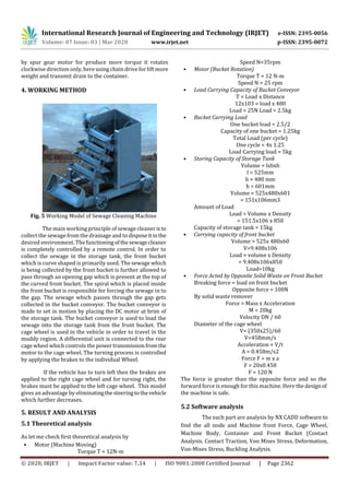 International Research Journal of Engineering and Technology (IRJET) e-ISSN: 2395-0056
Volume: 07 Issue: 03 | Mar 2020 www.irjet.net p-ISSN: 2395-0072
© 2020, IRJET | Impact Factor value: 7.34 | ISO 9001:2008 Certified Journal | Page 2362
by spur gear motor for produce more torque it rotates
clockwise direction only, here using chain drive for lift more
weight and transmit drain to the container.
4. WORKING METHOD
Fig. 5 Working Model of Sewage Cleaning Machine
The main working principle of sewage cleaneristo
collect the sewage from the drainage and to disposeitinthe
desired environment. The functioningofthesewagecleaner
is completely controlled by a remote control. In order to
collect the sewage in the storage tank, the front bucket
which is curve shaped is primarily used. The sewage which
is being collected by the front bucket is further allowed to
pass through an opening gap which is present at the top of
the curved front bucket. The spiral which is placed inside
the front bucket is responsible for forcing the sewage in to
the gap. The sewage which passes through the gap gets
collected in the bucket conveyor. The bucket conveyor is
made to set in motion by placing the DC motor at brim of
the storage tank. The bucket conveyor is used to load the
sewage into the storage tank from the front bucket. The
cage wheel is used in the vehicle in order to travel in the
muddy region. A differential unit is connected to the rear
cage wheel which controls the powertransmissionfromthe
motor to the cage wheel. The turning process is controlled
by applying the brakes to the individual Wheel.
If the vehicle has to turn left then the brakes are
applied to the right cage wheel and for turning right, the
brakes must be applied to the left cage wheel. This model
gives an advantage by eliminatingthesteeringtothevehicle
which further decreases.
5. RESULT AND ANALYSIS
5.1 Theoretical analysis
As let me check first theoretical analysis by
• Motor (Machine Moving)
Torque T = 12N-m
Speed N=35rpm
• Motor (Bucket Rotation)
Torque T = 12 N-m
Speed N = 25 rpm
• Load Carrying Capacity of Bucket Conveyor
T = Load x Distance
12x103 = load x 480
Load = 25N Load = 2.5kg
• Bucket Carrying Load
One bucket load = 2.5/2
Capacity of one bucket = 1.25kg
Total Load (per cycle)
One cycle = 4x 1.25
Load Carrying load = 5kg
• Storing Capacity of Storage Tank
Volume = lxbxh
l = 525mm
b = 480 mm
h = 601mm
Volume = 525x480x601
= 151x106mm3
Amount of Load
Load = Volume x Density
= 151.5x106 x 850
Capacity of storage tank = 15kg
• Carrying capacity of front bucket
Volume = 525x 480x60
V=9.408x106
Load = volume x Density
= 9.408x106x850
Load=10kg
• Force Acted by Opposite Solid Waste on Front Bucket
Breaking force = load on front bucket
Opposite force = 100N
By solid waste remover
Force = Mass x Acceleration
M = 20kg
Velocity DN / 60
Diameter of the cage wheel
V= (350x25)/60
V=458mm/s
Acceleration = V/t
A = 0.458m/s2
Force F = m x a
F = 20x0.458
F = 120 N
The force is greater than the opposite force and so the
forward force is enough for this machine. Here the designof
the machine is safe.
5.2 Software analysis
The each part are analysis by NX CADD software to
find the all node and Machine front Force, Cage Wheel,
Machine Body, Container and Front Bucket (Contact
Analysis, Contact Traction, Von Mises Stress, Deformation,
Von-Mises Stress, Buckling Analysis.
 