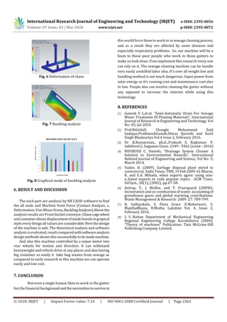 International Research Journal of Engineering and Technology (IRJET) e-ISSN: 2395-0056
Volume: 07 Issue: 03 | Mar 2020 www.irjet.net p-ISSN: 2395-0072
© 2020, IRJET | Impact Factor value: 7.34 | ISO 9001:2008 Certified Journal | Page 2363
Fig. 6 Deformation of chase
Fig. 7 Buckling analysis
Fig. 8 Graphical mode of buckling analysis
6. RESULT AND DISCUSSION
The each part are analysis by NX CADD software to find
the all node and Machine front Force (Contact Analysis, s,
Deformation, Von-Mises Stress,BucklingAnalysis)Abovethe
analysis results are Front bucket conveyor,Chasecagewheel
and containershowsdisplacementofmodeleavelsingrapical
style.every things all values are considerable.Herethedesign
of the machine is safe. The theoretical analysis and software
analysis is evalvated, result comparedwithsoftwareanalysis
design methods shows this sucuessfully to bemademachine.
And also this machine controlled by a wiper motor two
rear wheels for motion and direction. It can withstand
heavyweight and vehicle drive at any places and also having
big container so easily it take hug wastes from sewage as
compared to early research in this machine we can operate
easily and low cost.
7. CONCLUSION
Not even a single human likes to work in the gutter
but the financial backgroundandthenecessitiestosurvivein
this world force them to work to in sewage cleaning process,
and as a result they are affected by some diseases and
especially respiratory problems . So, our machine will be a
boon to those poor people who work in those gutters to
make us look clean. If we implement this research every one
can rely on it. The sewage cleaning machine can be handle
very easily unskilled labor also, It’s over all weight low and
handling method is not much dangerous. Input power from
solar energy so it’s running cost and maintenance cost also
to low. People also can involve cleaning the gutter without
any opposed to increase the interest while using this
technology.
8. REFERENCES
[1] Ganesh U L,et.al. “Semi-Automatic Drain For Sewage
Water Treatment Of Floating Materials”, International
Journal of Research in Engineering and Technology, Vol
No- 05, Jul-2016
[2] Prof.NitinSall, Chougle Mohammed Zaid
Sadique,PrathmeshGawde,Shiraz Qureshi and Sunil
Singh Bhadauriya Vol.4 Issue 2, February 2016.
[3] Dr .K.Kumaresan., ph.d..,Prakash S, Rajkumar. P,
Sakthivel.C, Sugumar.Gissn: 2349 - 9362 (iceiet - 2016)
[4] NDUBUISI C. Daniels, “Drainage System Cleaner A
Solution to Environmental Hazards”, International
Refered Journal of Engineering and Science, Vol No- 3,
March 2014.
[5] Yadav, D. (2009). Garbage disposal plant mired in
controversy. India Times, TNN, 19 Feb 2009. 61 Bharat,
K. and G.A. Mihaila, when experts agree: using non-
a_liated experts to rank popular topics . ACM Trans.
Inf.Syst., 20(1), (2002), pp.47-58.
[6] Astrup, T., J. Mollee, and T. Fruergaard (2009b).
Incineration and co-combustion of waste: accounting of
greenhouse gases and global warming contributions.
Waste Management & Research: 2009: 27: 789-799.
[7] R. Sathiyakala, S. Flora Grace ,P.Maheswari,. S.
MajithaBhanu, R.Muthu Lakshmi Vol. 4, Issue 2,
February 2016.
[8] S S Rattan Department of Mechanical Engineering
Regional Engineering College Kurukshetra (2004).
“Theory of machines” Publication: Tata McGraw-Hill
Publishing Company Limited.
1.005
1.042
1.018 1.021
1.003
1.124
1.014
1.007 1.007
1.1
0.94
0.96
0.98
1
1.02
1.04
1.06
1.08
1.1
1.12
1.14
1 2 3 4 5 6 7 8 9 10
DISPLACEMENT(mm)
NUMBER OF MODE
DEFORMATION OF BUCKET
 