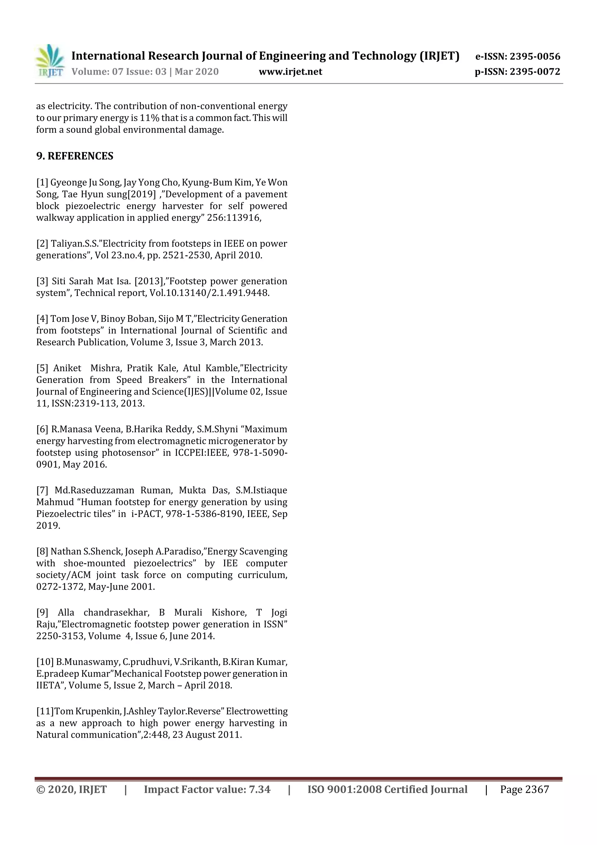 International Research Journal of Engineering and Technology (IRJET) e-ISSN: 2395-0056
Volume: 07 Issue: 03 | Mar 2020 www.irjet.net p-ISSN: 2395-0072
© 2020, IRJET | Impact Factor value: 7.34 | ISO 9001:2008 Certified Journal | Page 2367
as electricity. The contribution of non-conventional energy
to our primary energy is 11% that is a commonfact.Thiswill
form a sound global environmental damage.
9. REFERENCES
[1] Gyeonge Ju Song, Jay Yong Cho, Kyung-Bum Kim, Ye Won
Song, Tae Hyun sung[2019] ,”Development of a pavement
block piezoelectric energy harvester for self powered
walkway application in applied energy” 256:113916,
[2] Taliyan.S.S.”Electricity from footsteps in IEEE on power
generations”, Vol 23.no.4, pp. 2521-2530, April 2010.
[3] Siti Sarah Mat Isa. [2013],”Footstep power generation
system”, Technical report, Vol.10.13140/2.1.491.9448.
[4] Tom Jose V, Binoy Boban, Sijo M T,”ElectricityGeneration
from footsteps” in International Journal of Scientific and
Research Publication, Volume 3, Issue 3, March 2013.
[5] Aniket Mishra, Pratik Kale, Atul Kamble,”Electricity
Generation from Speed Breakers” in the International
Journal of Engineering and Science(IJES)||Volume 02, Issue
11, ISSN:2319-113, 2013.
[6] R.Manasa Veena, B.Harika Reddy, S.M.Shyni “Maximum
energy harvesting from electromagnetic microgenerator by
footstep using photosensor” in ICCPEI:IEEE, 978-1-5090-
0901, May 2016.
[7] Md.Raseduzzaman Ruman, Mukta Das, S.M.Istiaque
Mahmud “Human footstep for energy generation by using
Piezoelectric tiles” in i-PACT, 978-1-5386-8190, IEEE, Sep
2019.
[8] Nathan S.Shenck, Joseph A.Paradiso,”Energy Scavenging
with shoe-mounted piezoelectrics” by IEE computer
society/ACM joint task force on computing curriculum,
0272-1372, May-June 2001.
[9] Alla chandrasekhar, B Murali Kishore, T Jogi
Raju,”Electromagnetic footstep power generation in ISSN”
2250-3153, Volume 4, Issue 6, June 2014.
[10] B.Munaswamy, C.prudhuvi, V.Srikanth, B.Kiran Kumar,
E.pradeep Kumar”Mechanical Footstep power generationin
IIETA”, Volume 5, Issue 2, March – April 2018.
[11]TomKrupenkin, J.Ashley Taylor.Reverse”Electrowetting
as a new approach to high power energy harvesting in
Natural communication”,2:448, 23 August 2011.
 