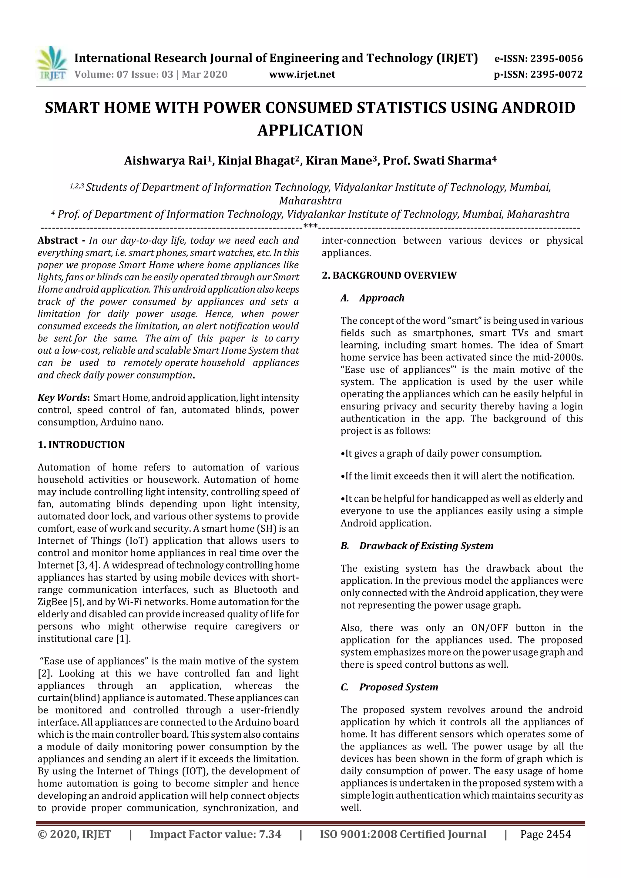 International Research Journal of Engineering and Technology (IRJET) e-ISSN: 2395-0056
Volume: 07 Issue: 03 | Mar 2020 www.irjet.net p-ISSN: 2395-0072
© 2020, IRJET | Impact Factor value: 7.34 | ISO 9001:2008 Certified Journal | Page 2454
SMART HOME WITH POWER CONSUMED STATISTICS USING ANDROID
APPLICATION
Aishwarya Rai1, Kinjal Bhagat2, Kiran Mane3, Prof. Swati Sharma4
1,2,3 Students of Department of Information Technology, Vidyalankar Institute of Technology, Mumbai,
Maharashtra
4 Prof. of Department of Information Technology, Vidyalankar Institute of Technology, Mumbai, Maharashtra
---------------------------------------------------------------------***---------------------------------------------------------------------
Abstract - In our day-to-day life, today we need each and
everything smart, i.e. smart phones, smart watches, etc. Inthis
paper we propose Smart Home where home appliances like
lights, fans or blinds can be easily operated throughourSmart
Home android application. This androidapplicationalsokeeps
track of the power consumed by appliances and sets a
limitation for daily power usage. Hence, when power
consumed exceeds the limitation, an alert notification would
be sent for the same. The aim of this paper is to carry
out a low-cost, reliable and scalable Smart Home System that
can be used to remotely operate household appliances
and check daily power consumption.
Key Words: Smart Home,androidapplication,lightintensity
control, speed control of fan, automated blinds, power
consumption, Arduino nano.
1. INTRODUCTION
Automation of home refers to automation of various
household activities or housework. Automation of home
may include controlling light intensity, controlling speed of
fan, automating blinds depending upon light intensity,
automated door lock, and various other systems to provide
comfort, ease of work and security. A smart home (SH) is an
Internet of Things (IoT) application that allows users to
control and monitor home appliances in real time over the
Internet [3, 4]. A widespread oftechnologycontrollinghome
appliances has started by using mobile devices with short-
range communication interfaces, such as Bluetooth and
ZigBee [5], and by Wi-Fi networks. Home automationfor the
elderly and disabled can provide increased quality of life for
persons who might otherwise require caregivers or
institutional care [1].
“Ease use of appliances” is the main motive of the system
[2]. Looking at this we have controlled fan and light
appliances through an application, whereas the
curtain(blind) appliance is automated. Theseappliances can
be monitored and controlled through a user-friendly
interface. All appliances are connected to the Arduino board
which is the main controllerboard.Thissystemalsocontains
a module of daily monitoring power consumption by the
appliances and sending an alert if it exceeds the limitation.
By using the Internet of Things (IOT), the development of
home automation is going to become simpler and hence
developing an android application will help connect objects
to provide proper communication, synchronization, and
inter-connection between various devices or physical
appliances.
2. BACKGROUND OVERVIEW
A. Approach
The concept of the word “smart” is beingusedinvarious
fields such as smartphones, smart TVs and smart
learning, including smart homes. The idea of Smart
home service has been activated since the mid-2000s.
“Ease use of appliances”' is the main motive of the
system. The application is used by the user while
operating the appliances which can be easily helpful in
ensuring privacy and security thereby having a login
authentication in the app. The background of this
project is as follows:
•It gives a graph of daily power consumption.
•If the limit exceeds then it will alert the notification.
•It can be helpful for handicapped as well as elderly and
everyone to use the appliances easily using a simple
Android application.
B. Drawback of Existing System
The existing system has the drawback about the
application. In the previous model the appliances were
only connected with the Android application, they were
not representing the power usage graph.
Also, there was only an ON/OFF button in the
application for the appliances used. The proposed
system emphasizes more on the power usage graphand
there is speed control buttons as well.
C. Proposed System
The proposed system revolves around the android
application by which it controls all the appliances of
home. It has different sensors which operates some of
the appliances as well. The power usage by all the
devices has been shown in the form of graph which is
daily consumption of power. The easy usage of home
appliances is undertaken in the proposed system with a
simple login authentication which maintains securityas
well.
 