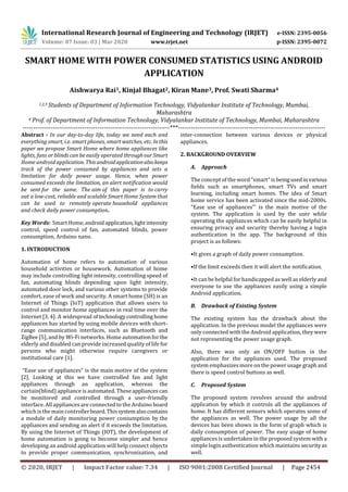 International Research Journal of Engineering and Technology (IRJET) e-ISSN: 2395-0056
Volume: 07 Issue: 03 | Mar 2020 www.irjet.net p-ISSN: 2395-0072
© 2020, IRJET | Impact Factor value: 7.34 | ISO 9001:2008 Certified Journal | Page 2454
SMART HOME WITH POWER CONSUMED STATISTICS USING ANDROID
APPLICATION
Aishwarya Rai1, Kinjal Bhagat2, Kiran Mane3, Prof. Swati Sharma4
1,2,3 Students of Department of Information Technology, Vidyalankar Institute of Technology, Mumbai,
Maharashtra
4 Prof. of Department of Information Technology, Vidyalankar Institute of Technology, Mumbai, Maharashtra
---------------------------------------------------------------------***---------------------------------------------------------------------
Abstract - In our day-to-day life, today we need each and
everything smart, i.e. smart phones, smart watches, etc. Inthis
paper we propose Smart Home where home appliances like
lights, fans or blinds can be easily operated throughourSmart
Home android application. This androidapplicationalsokeeps
track of the power consumed by appliances and sets a
limitation for daily power usage. Hence, when power
consumed exceeds the limitation, an alert notification would
be sent for the same. The aim of this paper is to carry
out a low-cost, reliable and scalable Smart Home System that
can be used to remotely operate household appliances
and check daily power consumption.
Key Words: Smart Home,androidapplication,lightintensity
control, speed control of fan, automated blinds, power
consumption, Arduino nano.
1. INTRODUCTION
Automation of home refers to automation of various
household activities or housework. Automation of home
may include controlling light intensity, controlling speed of
fan, automating blinds depending upon light intensity,
automated door lock, and various other systems to provide
comfort, ease of work and security. A smart home (SH) is an
Internet of Things (IoT) application that allows users to
control and monitor home appliances in real time over the
Internet [3, 4]. A widespread oftechnologycontrollinghome
appliances has started by using mobile devices with short-
range communication interfaces, such as Bluetooth and
ZigBee [5], and by Wi-Fi networks. Home automationfor the
elderly and disabled can provide increased quality of life for
persons who might otherwise require caregivers or
institutional care [1].
“Ease use of appliances” is the main motive of the system
[2]. Looking at this we have controlled fan and light
appliances through an application, whereas the
curtain(blind) appliance is automated. Theseappliances can
be monitored and controlled through a user-friendly
interface. All appliances are connected to the Arduino board
which is the main controllerboard.Thissystemalsocontains
a module of daily monitoring power consumption by the
appliances and sending an alert if it exceeds the limitation.
By using the Internet of Things (IOT), the development of
home automation is going to become simpler and hence
developing an android application will help connect objects
to provide proper communication, synchronization, and
inter-connection between various devices or physical
appliances.
2. BACKGROUND OVERVIEW
A. Approach
The concept of the word “smart” is beingusedinvarious
fields such as smartphones, smart TVs and smart
learning, including smart homes. The idea of Smart
home service has been activated since the mid-2000s.
“Ease use of appliances”' is the main motive of the
system. The application is used by the user while
operating the appliances which can be easily helpful in
ensuring privacy and security thereby having a login
authentication in the app. The background of this
project is as follows:
•It gives a graph of daily power consumption.
•If the limit exceeds then it will alert the notification.
•It can be helpful for handicapped as well as elderly and
everyone to use the appliances easily using a simple
Android application.
B. Drawback of Existing System
The existing system has the drawback about the
application. In the previous model the appliances were
only connected with the Android application, they were
not representing the power usage graph.
Also, there was only an ON/OFF button in the
application for the appliances used. The proposed
system emphasizes more on the power usage graphand
there is speed control buttons as well.
C. Proposed System
The proposed system revolves around the android
application by which it controls all the appliances of
home. It has different sensors which operates some of
the appliances as well. The power usage by all the
devices has been shown in the form of graph which is
daily consumption of power. The easy usage of home
appliances is undertaken in the proposed system with a
simple login authentication which maintains securityas
well.
 