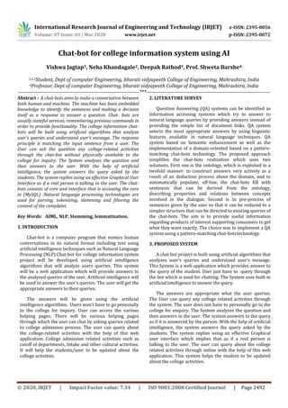 International Research Journal of Engineering and Technology (IRJET) e-ISSN: 2395-0056
Volume: 07 Issue: 03 | Mar 2020 www.irjet.net p-ISSN: 2395-0072
© 2020, IRJET | Impact Factor value: 7.34 | ISO 9001:2008 Certified Journal | Page 2492
Chat-bot for college information system using AI
Vishwa Jagtap1, Neha Khandagale2, Deepak Rathod3, Prof. Shweta Barshe4
1,2,3Student, Dept of computer Engineering, bharati vidyapeeth College of Engineering, Mahrashtra, India
4Professor, Dept of computer Engineering, bharati vidyapeeth College of Engineering, Mahrashtra, India
---------------------------------------------------------------------***----------------------------------------------------------------------
Abstract - A chat-bots aims to make a conversation between
both human and machine. The machine has been embedded
knowledge to identify the sentences and making a decision
itself as a response to answer a question. Chat- bots are
usually stateful services, remembering previous commands in
order to provide functionality. The college information chat-
bots will be built using artificial algorithms that analyze
user's queries and understand user's message. The response
principle is matching the input sentence from a user. The
User can ask the question any college-related activities
through the chat-bot without physically available to the
college for inquiry. The System analyses the question and
then answers to the user. With the help of artificial
intelligence, the system answers the query asked by the
students. The system replies using an effective Graphical User
Interface as if a real person is talking to the user. The chat-
bots consists of core and interface that is accessing the core
in (MySQL) .Natural language processing technologies are
used for parsing, tokenizing, stemming and filtering the
content of the complaint.
Key Words: AIML, NLP, Stemming, lemmatization.
1. INTRODUCTION
Chat-bot is a computer program that mimics human
conversations in its natural format including text using
artificial intelligence techniques such as Natural Language
Processing (NLP).Chat-bot for college information system
project will be developed using artificial intelligence
algorithms that will analyze users queries. This system
will be a web application which will provide answers to
the analyzed queries of the user. Artificial intelligence will
be used to answer the user's queries. The user will get the
appropriate answers to their queries.
The answers will be given using the artificial
intelligence algorithms. Users won't have to go personally
to the college for inquiry. User can access the various
helping pages. There will be various helping pages
through which the user can chat by asking queries related
to college admission process. The user can query about
the college-related activities with the help of this web
application. College admission related activities such as
cutoff of departments, Intake and other cultural activities.
It will help the students/user to be updated about the
college activities.
2. LITERATURE SURVEY
Question Answering (QA) systems can be identified as
information accessing systems which try to answer to
natural language queries by providing answers instead of
providing the simple list of document links. QA system
selects the most appropriate answers by using linguistic
features available in natural language techniques. QA
system based on Semantic enhancement as well as the
implementation of a domain-oriented based on a pattern-
matching chat-bots technology. The proposed approach
simplifies the chat-bots realization which uses two
solutions. First one is the ontology, which is exploited in a
twofold manner: to construct answers very actively as a
result of an deduction process about the domain, and to
automatically populate, off-line, the chat-bots KB with
sentences that can be derived from the ontology,
describing properties and relations between concepts
involved in the dialogue. Second is to pre-process of
sentences given by the user so that it can be reduced to a
simpler structure that can be directed to existing queries of
the chat-bots. The aim is to provide useful information
regarding products of interest supporting consumers to get
what they want exactly. The choice was to implement a QA
system using a pattern-matching chat-botstechnology.
3. PROPOSED SYSTEM
A chat bot project is built using artificial algorithms that
analyzes user’s queries and understand user’s message.
This System is a web application which provides answer to
the query of the student. User just have to query through
the bot which is used for chatting. The System uses built in
artificial intelligence to answer thequery.
The answers are appropriate what the user queries.
The User can query any college related activities through
the system. The user does not have to personally go to the
college for enquiry. The System analyzes the question and
then answers to the user. The system answers to the query
as if it is answered by the person. With the help of artificial
intelligence, the system answers the query asked by the
students. The system replies using an effective Graphical
user interface which implies that as if a real person is
talking to the user. The user can query about the college
related activities through online with the help of this web
application. This system helps the student to be updated
about the college activities.
 