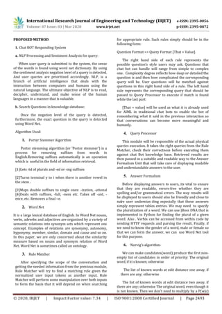 International Research Journal of Engineering and Technology (IRJET) e-ISSN: 2395-0056
Volume: 07 Issue: 03 | Mar 2020 www.irjet.net p-ISSN: 2395-0072
© 2020, IRJET | Impact Factor value: 7.34 | ISO 9001:2008 Certified Journal | Page 2493
PROPOSED METHOD
1. Chat BOT Responding System
a. NLP Processing and Sentiment Analysis for query:
When user query is submitted to the system, the sense
of the words is found using word net dictionary. By using
the sentiment analysis negation level of a query is detected.
And user queries are prioritized accordingly. NLP, is a
branch of artificial intelligence that deals with the
interaction between computers and humans using the
natural language. The ultimate objective of NLP is to read,
decipher, understand, and make sense of the human
languages in a manner that is valuable.
b. Search Questions in knowledge database:
Once the negation level of the query is detected,
furthermore, the exact question in the query is detected
using Word Net.
Algorithm Used:
1. Porter Stemmer Algorithm
Porter stemming algorithm (or 'Porter stemmer') is a
process for removing suffixes from words in
English.Removing suffixes automatically is an operation
which is useful in the field of information retrieval.
[1]Gets rid of plurals and -ed or -ing suffixes
[2]Turns terminal y to i when there is another vowel in
the stem .
[3]Maps double suffixes to single ones: -ization, -ational
[4]Deals with suffixes, -full, -ness etc. Takes off -ant, -
ence, etc. Removes a final –e.
2. Word Net
It is a large lexical database of English. In Word Net nouns,
verbs, adverbs and adjectives are organized by a variety of
semantic relations into synonym sets which represent one
concept. Examples of relations are synonymy, autonomy,
hyponymy, member, similar, domain and cause and so on.
In this paper, we are only concerned about the similarity
measure based on nouns and synonym relation of Word
Net. Word Net is sometimes called an ontology.
3. Rule Matcher
After specifying the scope of the conversation and
getting the needed information from the previous module,
Rule Matcher will try to find a matching rule given the
normalized user input tokens as another input. Rule
Matcher will perform some manipulation over both inputs
to form the basis that it will depend on when searching
for appropriate rule. Such rules simply should be in the
following form:
Question Format => Query Format [That = Value].
The right hand side of each rule represents the
possible question’s style users may ask. Questions that
chat bot can handle will range from simple to complex
one. Complexity degree reflects how deep or detailed the
question is and then how complicated the corresponding
query will be. User questions will be matched against
questions in this right hand side of a rule. The left hand
side represents the corresponding query that should be
passed to Query Processor to execute if match is found
while the last part:
[That = value] will be used as what it is already used
for AIML in traditional chat bots to enable the bot of
remembering what it said in the previous interaction so
that conversations can become more meaningful and
humanly.
4. Query Processor
This module will be responsible of the actual physical
queries execution. It takes the right queries from the Rule
Matcher, check their correctness before executing them
against chat Bot knowledge base. Retrieved results are
then passed in a suitable and readable way to the Answer
Formalism Unit that will take care of displaying readable
and understandable answers to the user.
5. Answer Formalism
Before displaying answers to users, its vital to ensure
that they are readable, errors-free whether they are
spelling and/or grammatical errors. The way results will
be displayed to users should also be friendly and close to
naïve user understan ding especially that these answers
simply represent tables entries. We may need to specify
the pluralization of a word. We can use JBoss DNA that is
implemented in Python for finding the plural of a given
word. Also . Verbix can be accessed from within code by
sending HTTP requests and parsing the result. Finally, if
we need to know the gender of a word, male or female so
that we can form the answer, we can use Word Net tool
for this purpose.
6. Norvig’s algorithm-
We can make candidates(word) produce the first non-
empty list of candidates in order of priority: The original
word, if it is known; otherwise
The list of known words at edit distance one away, if
there are any; otherwise
The list of known words at edit distance two away, if
there are any; otherwise The original word, even though it
is not known. Then we don't need to multiply by a P(w|c)
 