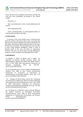 International Research Journal of Engineering and Technology (IRJET) e-ISSN: 2395-0056
Volume: 07 Issue: 03 | Mar 2020 www.irjet.net p-ISSN: 2395-0072
© 2020, IRJET | Impact Factor value: 7.34 | ISO 9001:2008 Certified Journal | Page 2494
factor, because every candidate at the chosen priority will
have the same probability (according to our flawed
model).
That gives us:
{def correction(word): return max(candidates(word),
key=P)
(def candidates(word):
return known([word]) or known(edits1(word)) or
known(edits2(word)) or [word])}
4. CONCLUSION
A chat-bot is one of the simple way to communication
between machine and human where users can easily type
their query in natural language and retrieve information. In
this paper, information about implementation of the chat-
bot has been presented. The Development of this chat bot
is done using Artificial intelligence, which is used to
identify intent of the user and fetch an appropriate
response. The user can ask the query and get appropriate
response on basis of pattern matching algorithm in NLP.
5. REFERENCES
[1] Augello, G. Pilato, A. Machi, and S. Gaglio, “An
Approach to Enhance Chatbot Semantic Power and
Maintainability: Experiences Within the FRASI Project,”
Proc. of 2012 IEEE Sixth International Conference on
Semantic Computing, 2012, pp. 186-193,
doi:10.1109/ICSC.2012.26.
[2] H. Al-Zubaide and A. A. Issa, “OntBot: Ontology Based
Chatbot, Proc. IEEE of 2011 Fourth International
Symposium on Innovation in Information &
Communication Technology (ISIICT), 2011, pp. 7-12,
doi:10.1109/ISIICT.2011.6149594
[3] Erdogan, H. Nusret Bulus, and B. Diri, “Analyzing
the Performance Differences Between Pattern Matching
and Compressed Pattern Matching on Texts,” Proc. IEEE
of 2013 International Conference on Electronics,
Computer and Computation (ICECCO), 2013, pp. 135-138,
doi:10.1109/ICECCO.2013.6718247
[4] J. P. McIntire, L. K. McIntire, and P. R. Havig, “Methods
for Chatbot Detection in Distributed Text-Based
Communications,” Proc. IEEE of 2010 International
Symposium on Collaborative Technologies and Systems
(CTS), 2010,pp.463-472,
doi:10.1109/CTS.2010.5478478
 
