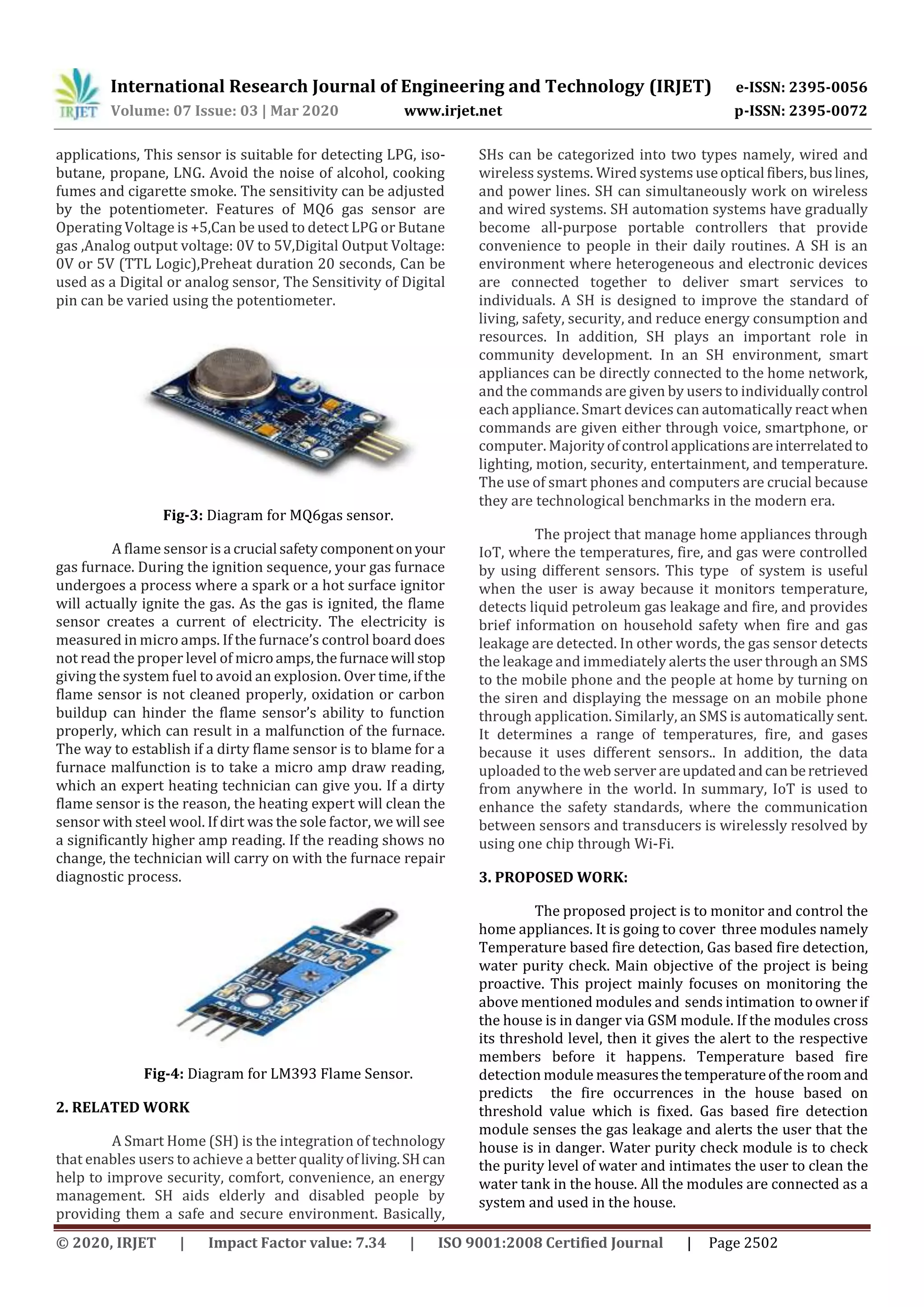 International Research Journal of Engineering and Technology (IRJET) e-ISSN: 2395-0056
Volume: 07 Issue: 03 | Mar 2020 www.irjet.net p-ISSN: 2395-0072
© 2020, IRJET | Impact Factor value: 7.34 | ISO 9001:2008 Certified Journal | Page 2502
applications, This sensor is suitable for detecting LPG, iso-
butane, propane, LNG. Avoid the noise of alcohol, cooking
fumes and cigarette smoke. The sensitivity can be adjusted
by the potentiometer. Features of MQ6 gas sensor are
Operating Voltage is +5,Can be used to detect LPG or Butane
gas ,Analog output voltage: 0V to 5V,Digital Output Voltage:
0V or 5V (TTL Logic),Preheat duration 20 seconds, Can be
used as a Digital or analog sensor, The Sensitivity of Digital
pin can be varied using the potentiometer.
Fig-3: Diagram for MQ6gas sensor.
A flame sensor is a crucial safetycomponentonyour
gas furnace. During the ignition sequence, your gas furnace
undergoes a process where a spark or a hot surface ignitor
will actually ignite the gas. As the gas is ignited, the flame
sensor creates a current of electricity. The electricity is
measured in micro amps. If the furnace’s control board does
not read the proper level of microamps,thefurnacewill stop
giving the system fuel to avoid an explosion. Over time,ifthe
flame sensor is not cleaned properly, oxidation or carbon
buildup can hinder the flame sensor’s ability to function
properly, which can result in a malfunction of the furnace.
The way to establish if a dirty flame sensor is to blame for a
furnace malfunction is to take a micro amp draw reading,
which an expert heating technician can give you. If a dirty
flame sensor is the reason, the heating expert will clean the
sensor with steel wool. If dirt was the sole factor, we will see
a significantly higher amp reading. If the reading shows no
change, the technician will carry on with the furnace repair
diagnostic process.
Fig-4: Diagram for LM393 Flame Sensor.
2. RELATED WORK
A Smart Home (SH) is the integration of technology
that enables users to achieve a better qualityofliving.SHcan
help to improve security, comfort, convenience, an energy
management. SH aids elderly and disabled people by
providing them a safe and secure environment. Basically,
SHs can be categorized into two types namely, wired and
wireless systems. Wired systems useoptical fibers,buslines,
and power lines. SH can simultaneously work on wireless
and wired systems. SH automation systems have gradually
become all-purpose portable controllers that provide
convenience to people in their daily routines. A SH is an
environment where heterogeneous and electronic devices
are connected together to deliver smart services to
individuals. A SH is designed to improve the standard of
living, safety, security, and reduce energy consumption and
resources. In addition, SH plays an important role in
community development. In an SH environment, smart
appliances can be directly connected to the home network,
and the commands are given by users to individuallycontrol
each appliance. Smart devices can automatically react when
commands are given either through voice, smartphone, or
computer. Majorityofcontrolapplicationsareinterrelatedto
lighting, motion, security, entertainment, and temperature.
The use of smart phones and computers are crucial because
they are technological benchmarks in the modern era.
The project that manage home appliances through
IoT, where the temperatures, fire, and gas were controlled
by using different sensors. This type of system is useful
when the user is away because it monitors temperature,
detects liquid petroleum gas leakage and fire, and provides
brief information on household safety when fire and gas
leakage are detected. In other words, the gas sensor detects
the leakage and immediately alerts the user through an SMS
to the mobile phone and the people at home by turning on
the siren and displaying the message on an mobile phone
through application. Similarly, an SMS is automatically sent.
It determines a range of temperatures, fire, and gases
because it uses different sensors.. In addition, the data
uploaded to the web server areupdatedandcan beretrieved
from anywhere in the world. In summary, IoT is used to
enhance the safety standards, where the communication
between sensors and transducers is wirelessly resolved by
using one chip through Wi-Fi.
3. PROPOSED WORK:
The proposed project is to monitor and control the
home appliances. It is going to cover three modules namely
Temperature based fire detection, Gas based fire detection,
water purity check. Main objective of the project is being
proactive. This project mainly focuses on monitoring the
above mentioned modules and sends intimation toownerif
the house is in danger via GSM module. If the modules cross
its threshold level, then it gives the alert to the respective
members before it happens. Temperature based fire
detection module measuresthetemperatureoftheroomand
predicts the fire occurrences in the house based on
threshold value which is fixed. Gas based fire detection
module senses the gas leakage and alerts the user that the
house is in danger. Water purity check module is to check
the purity level of water and intimates the user to clean the
water tank in the house. All the modules are connected as a
system and used in the house.
 