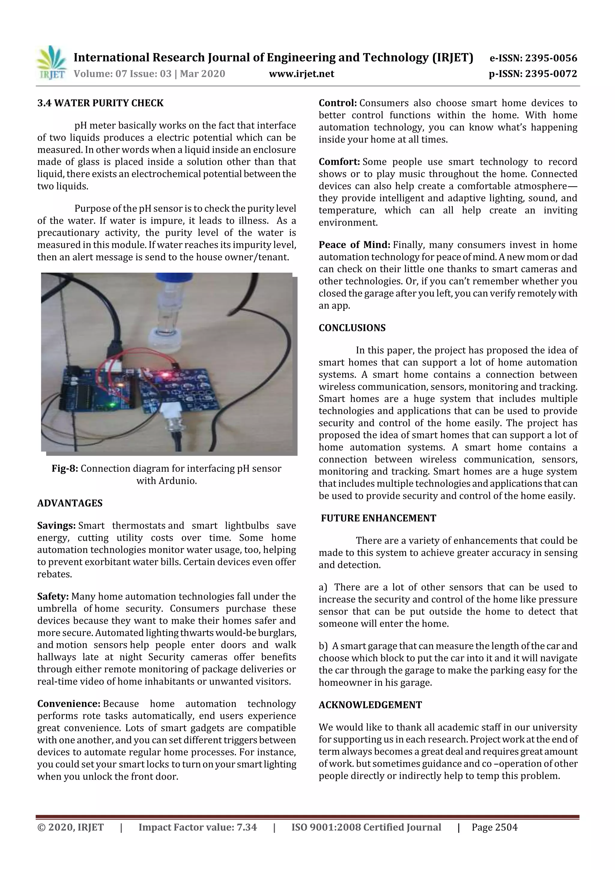 International Research Journal of Engineering and Technology (IRJET) e-ISSN: 2395-0056
Volume: 07 Issue: 03 | Mar 2020 www.irjet.net p-ISSN: 2395-0072
© 2020, IRJET | Impact Factor value: 7.34 | ISO 9001:2008 Certified Journal | Page 2504
3.4 WATER PURITY CHECK
pH meter basically works on the fact that interface
of two liquids produces a electric potential which can be
measured. In other words when a liquid inside an enclosure
made of glass is placed inside a solution other than that
liquid, there exists an electrochemical potential betweenthe
two liquids.
Purpose of the pH sensor is to check the purity level
of the water. If water is impure, it leads to illness. As a
precautionary activity, the purity level of the water is
measured in this module. If water reaches its impurity level,
then an alert message is send to the house owner/tenant.
Fig-8: Connection diagram for interfacing pH sensor
with Ardunio.
ADVANTAGES
Savings: Smart thermostats and smart lightbulbs save
energy, cutting utility costs over time. Some home
automation technologies monitor water usage, too, helping
to prevent exorbitant water bills. Certain devices even offer
rebates.
Safety: Many home automation technologies fall under the
umbrella of home security. Consumers purchase these
devices because they want to make their homes safer and
more secure. Automated lightingthwartswould-beburglars,
and motion sensors help people enter doors and walk
hallways late at night Security cameras offer benefits
through either remote monitoring of package deliveries or
real-time video of home inhabitants or unwanted visitors.
Convenience: Because home automation technology
performs rote tasks automatically, end users experience
great convenience. Lots of smart gadgets are compatible
with one another, and you can set different triggersbetween
devices to automate regular home processes. For instance,
you could set your smart locks to turnonyoursmartlighting
when you unlock the front door.
Control: Consumers also choose smart home devices to
better control functions within the home. With home
automation technology, you can know what’s happening
inside your home at all times.
Comfort: Some people use smart technology to record
shows or to play music throughout the home. Connected
devices can also help create a comfortable atmosphere—
they provide intelligent and adaptive lighting, sound, and
temperature, which can all help create an inviting
environment.
Peace of Mind: Finally, many consumers invest in home
automation technology for peaceofmind.Anewmomor dad
can check on their little one thanks to smart cameras and
other technologies. Or, if you can’t remember whether you
closed the garage after you left, you can verify remotelywith
an app.
CONCLUSIONS
In this paper, the project has proposed the idea of
smart homes that can support a lot of home automation
systems. A smart home contains a connection between
wireless communication, sensors, monitoring and tracking.
Smart homes are a huge system that includes multiple
technologies and applications that can be used to provide
security and control of the home easily. The project has
proposed the idea of smart homes that can support a lot of
home automation systems. A smart home contains a
connection between wireless communication, sensors,
monitoring and tracking. Smart homes are a huge system
that includes multiple technologiesandapplicationsthatcan
be used to provide security and control of the home easily.
FUTURE ENHANCEMENT
There are a variety of enhancements that could be
made to this system to achieve greater accuracy in sensing
and detection.
a) There are a lot of other sensors that can be used to
increase the security and control of the home like pressure
sensor that can be put outside the home to detect that
someone will enter the home.
b) A smart garage that can measure the length ofthecarand
choose which block to put the car into it and it will navigate
the car through the garage to make the parking easy for the
homeowner in his garage.
ACKNOWLEDGEMENT
We would like to thank all academic staff in our university
for supporting us in each research. Project work atthe endof
term always becomes a great deal andrequiresgreatamount
of work. but sometimes guidance and co –operation of other
people directly or indirectly help to temp this problem.
 