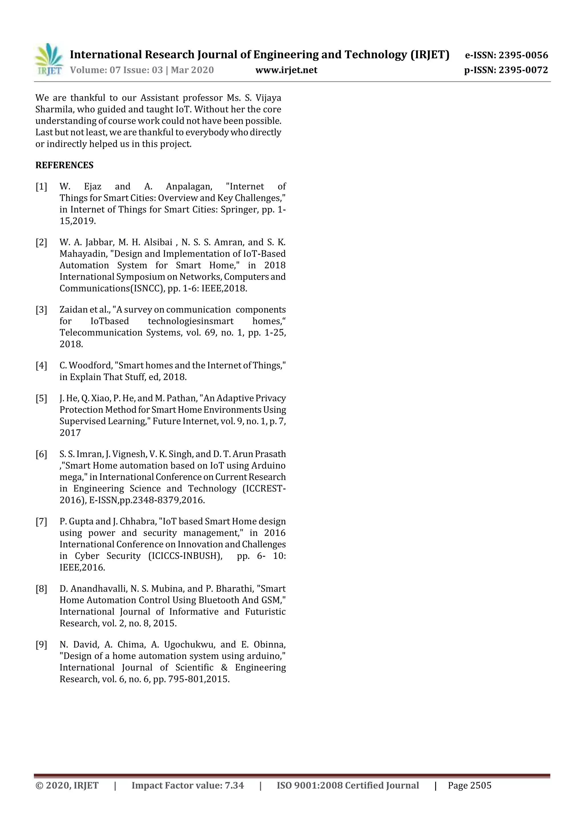 International Research Journal of Engineering and Technology (IRJET) e-ISSN: 2395-0056
Volume: 07 Issue: 03 | Mar 2020 www.irjet.net p-ISSN: 2395-0072
© 2020, IRJET | Impact Factor value: 7.34 | ISO 9001:2008 Certified Journal | Page 2505
We are thankful to our Assistant professor Ms. S. Vijaya
Sharmila, who guided and taught IoT. Without her the core
understanding of course work could not have been possible.
Last but not least, we are thankful to everybodywhodirectly
or indirectly helped us in this project.
REFERENCES
[1] W. Ejaz and A. Anpalagan, "Internet of
Things for Smart Cities: Overview and Key Challenges,"
in Internet of Things for Smart Cities: Springer, pp. 1-
15,2019.
[2] W. A. Jabbar, M. H. Alsibai , N. S. S. Amran, and S. K.
Mahayadin, "Design and Implementation of IoT-Based
Automation System for Smart Home," in 2018
International Symposium on Networks, Computersand
Communications(ISNCC), pp. 1-6: IEEE,2018.
[3] Zaidan et al., "A survey on communication components
for IoTbased technologiesinsmart homes,“
Telecommunication Systems, vol. 69, no. 1, pp. 1-25,
2018.
[4] C. Woodford, "Smart homes and the Internet ofThings,"
in Explain That Stuff, ed, 2018.
[5] J. He, Q. Xiao, P. He, and M. Pathan, "An AdaptivePrivacy
Protection Methodfor Smart HomeEnvironmentsUsing
Supervised Learning," Future Internet, vol. 9, no. 1, p. 7,
2017
[6] S. S. Imran, J. Vignesh, V. K. Singh, and D. T. ArunPrasath
,"Smart Home automation based on IoT using Arduino
mega," in International ConferenceonCurrentResearch
in Engineering Science and Technology (ICCREST-
2016), E-ISSN,pp.2348-8379,2016.
[7] P. Gupta and J. Chhabra, "IoT based Smart Home design
using power and security management," in 2016
International Conference on Innovation andChallenges
in Cyber Security (ICICCS-INBUSH), pp. 6- 10:
IEEE,2016.
[8] D. Anandhavalli, N. S. Mubina, and P. Bharathi, "Smart
Home Automation Control Using Bluetooth And GSM,"
International Journal of Informative and Futuristic
Research, vol. 2, no. 8, 2015.
[9] N. David, A. Chima, A. Ugochukwu, and E. Obinna,
"Design of a home automation system using arduino,"
International Journal of Scientific & Engineering
Research, vol. 6, no. 6, pp. 795-801,2015.
 