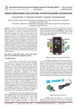 International Research Journal of Engineering and Technology (IRJET) e-ISSN: 2395-0056
Volume: 07 Issue: 03 | Mar 2020 www.irjet.net p-ISSN: 2395-0072
© 2020, IRJET | Impact Factor value: 7.34 | ISO 9001:2008 Certified Journal | Page 2501
SMART MONITORING AND CONTROL SYSTEM FOR HOME AUTOMATION
S. Vijayasharmila1, C.S. Aishwarya2, P. Harshini2 , D. Jagruthy2 , M. Loga Meenakshi2
1Assistant professor, Department of Information Technology, K.L.N College of Engineering, Pottapalayam,
Sivagangai , Tamil Nadu, India.
2UG students, Department of Information Technology, K.L.N College of Engineering, Pottapalayam,
Sivagangai, Tamil Nadu, India.
---------------------------------------------------------------------***----------------------------------------------------------------------
Abstract - Internet of Things (IoT) is the networking of
physical objects that contain electronics embedded within
their architecture in order to communicate and sense
interactions amongst each other or with respect to the
external environment. The proposed project presents the
complete design of an IoT based sensing and monitoring
system for smart home automation. It uses Arduino IDE
platform for collecting and visualizing monitored data and
remote controlling of home appliances and devices. The
selected platform is very flexibleanduser-friendly. Thesensing
of different variables inside the house is conducted using the
NodeMCU-ESP8266 microcontroller board, which allows real
time data sensing, processing and uploading/downloading
to/from the Arduino IDE. The main focus of the project is to
monitor and control water purity level of tank, leakage of gas
and fire security.
Key Words: node MCU, Flame sensor, gas sensor,
pHsensor, GSM module, Temperature sensor.
1. INTRODUCTION
The Internet of Things (IoT) is the network of
physical objects—devices, instruments, vehicles, buildings
and other items embedded with electronics, circuits,
software, sensors and network connectivity that enables
these objects to collect and exchange data. Applications of
IoT are home automation, energy management, media,
entertainment, agriculture, security, environmental
monitoring, infrastructure management etc. Home
automation can quickly bring the future in to our homes by
incorporating security, climate, and household gadgets and
transforms our regular home into a futuristic smart home.
These smart home systems can be used for simple or
elaboratetasks by integrating devicesandgadgetsinsideand
outside of your home. A simple definition for home
automation is the ability to do tasks automatically and
monitor or change status remotely. Common tasks include
turning off lights when no one is in the room, locking doors
via smartphone, automates air condition systems that can
sense and memorize temperature settings and appliances
that help you reduce the time you spend in the kitchen.
Node MCU is an open source LUA based firmware
developed for ESP8266 wi-fi chip. By exploringfunctionality
with ESP8266 chip, Node MCU firmware comes with
ESP8266 Development board/kit i.e. Node MCU
Development board. Since Node MCU is open source
platform, their hardware design is open for
edit/modify/build. Node MCU Dev Kit/board consist of
ESP8266 wi fi enabled chip. The ESP8266 is a low-cost Wi-
Fi chip developed by Espressif Systems with TCP/IP
protocol. For more information about ESP8266, you can
refer ESP8266 WiFi Module .
Fig-1: pin diagram for Node MCU ESP8286.
pH, commonly used for water measurements, is a
measure of acidity and alkalinity, or the caustic and base
present in a given solution. It is generally expressed with a
numeric scale ranging from 0-14. The value 7 represents
neutrality. The numbers on the scale increase with
increasing alkalinity, while the numbers on the scale
decrease with increasing acidity. Each unit of change
represents a tenfold change in acidity or alkalinity. The pH
value is also equal to the negativelogarithmofthehydrogen-
ion concentration or hydrogen-ion activity. pH values for
some common solutions are listed in the table to the right.
Fig-2: Diagram for pH sensor.
The MQ6 (LPG Gas Sensor) is a simple-to-use
liquefied petroleum gas (LPG) sensor. It can be used in gas
leakage detecting equipment in consumer and industry
 
