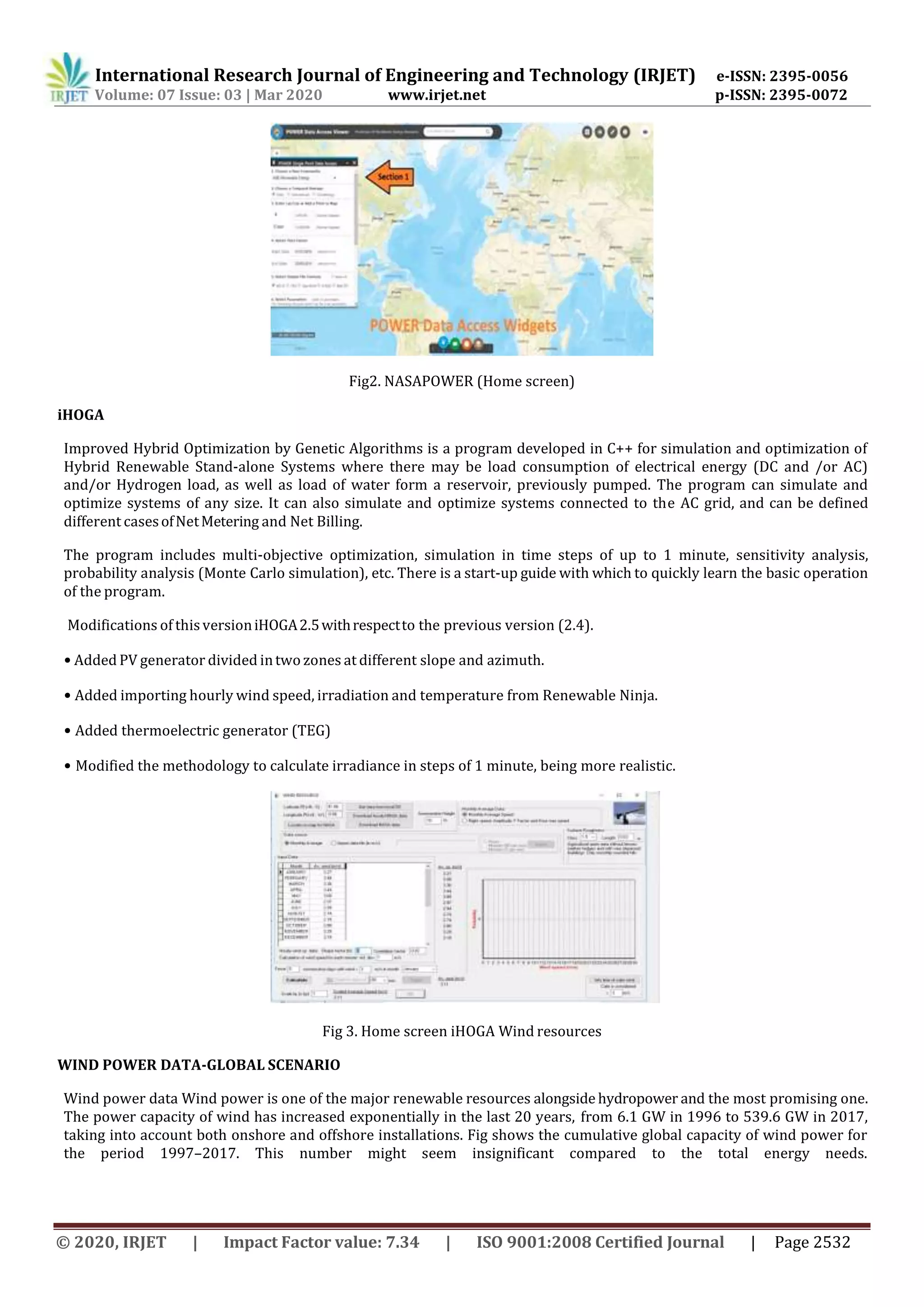 International Research Journal of Engineering and Technology (IRJET) e-ISSN: 2395-0056
Volume: 07 Issue: 03 | Mar 2020 www.irjet.net p-ISSN: 2395-0072
© 2020, IRJET | Impact Factor value: 7.34 | ISO 9001:2008 Certified Journal | Page 2532
Fig2. NASAPOWER (Home screen)
iHOGA
Improved Hybrid Optimization by Genetic Algorithms is a program developed in C++ for simulation and optimization of
Hybrid Renewable Stand-alone Systems where there may be load consumption of electrical energy (DC and /or AC)
and/or Hydrogen load, as well as load of water form a reservoir, previously pumped. The program can simulate and
optimize systems of any size. It can also simulate and optimize systems connected to the AC grid, and can be defined
different casesofNetMetering and Net Billing.
The program includes multi-objective optimization, simulation in time steps of up to 1 minute, sensitivity analysis,
probability analysis (Monte Carlo simulation), etc. There is a start-up guide with which to quickly learn the basic operation
of the program.
Modifications of thisversioniHOGA2.5withrespectto the previous version (2.4).
• Added PV generator divided intwo zones at different slope and azimuth.
• Added importing hourly wind speed, irradiation and temperature from Renewable Ninja.
• Added thermoelectric generator (TEG)
• Modified the methodology to calculate irradiance in steps of 1 minute, being more realistic.
Fig 3. Home screen iHOGA Wind resources
WIND POWER DATA-GLOBAL SCENARIO
Wind power data Wind power is one of the major renewable resources alongside hydropower and the most promising one.
The power capacity of wind has increased exponentially in the last 20 years, from 6.1 GW in 1996 to 539.6 GW in 2017,
taking into account both onshore and offshore installations. Fig shows the cumulative global capacity of wind power for
the period 1997–2017. This number might seem insignificant compared to the total energy needs.
 